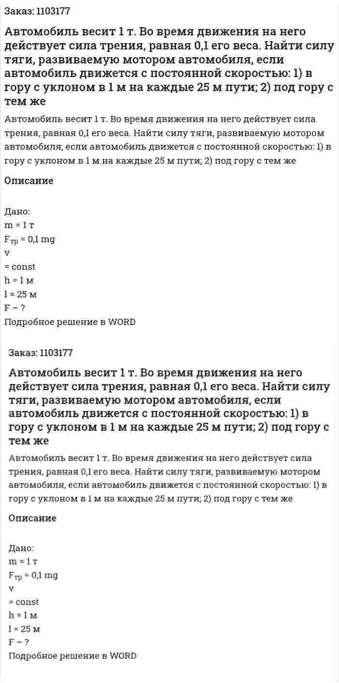 Автомобиль весит 1 т. Во время движения на него действует сила трения, равная 0,1 его веса. Найти силу тяги, развиваемую мотором автомобиля, если автомобиль движется с постоянной скоростью: 1) в гору с уклоном в 1 м на каждые 25 м пути; 2) под гору с тем же  