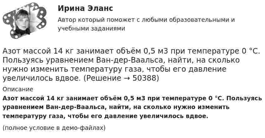     
            Описание
            Азот массой 14 кг занимает объём 0,5 м3 при температуре 0 °C. Пользуясь уравнением Ван-дер-Ваальса, найти, на сколько нужно изменить температуру газа, чтобы его давление увеличилось вдвое.(полное условие в демо-файлах)  
            
            
            Азот массой 14 г, находящийся при температуре 147 °C, адиабатически расширяется так, что давление уменьшается в пять раз, а затем изотермически сжимается до первоначального давления. Азот массой 14 кг занимает объём 0,5 м3 при температуре 0 °C. Пользуясь уравнением Ван-дер-Ваальса, найти, на сколько нужно изменить температуру газа, чтобы его давление увеличилось вдвое.Азот массой 200 г расширяется изотермически при температуре 280 К, причем объем газа увеличивается в 2 раза. Найти совершенную при расширении работу газа.Азот массой 200 г расширяется изотермически при температуре T = 280 К, причём объём газа увеличивается в 2 раза. Найти:  1) изменение DU внутренней энергии газа;Азот массой 28 г адиабатно расширили в n = 2 раза, а затем изобарно сжали до начального объёма. Определить изменение энтропии газа в ходе указанных процессов.Азот массой 2 г, имевший температуру 300 К, был адиабатически сжат так, что его объём уменьшился в 10 раз. Определить конечную температуру газа и работу сжатия.Азот массой 2 г, имеющий температуру 300 К, был адиабатически сжат с уменьшением объёма в 10 раз. Найти:  6) конечную температуру;  7) работу сжатия (по модулю).  753,6 К,  -672,2 ДжАзот в количестве v = 5 кмоль сжимают адиабатически. Определить увеличение температуры DT газа, если при сжатии была совершена работа A = 500 кДж.Азот, занимавший объём 10 л под давлением 2·105 Па, изотермически расширился до объёма 28 л. Определить работу расширения.Азот занимает объём V1 = 1 м3 под давлением p1 = 200 кПа. Газ нагрели сначала изобарно, а затем изохорно до состояния с объёмом V2 = 3 м3 и давлением p2 = 500 кПа. Построить график процесса и найти:Азот заполняет сосуд вместимостью V = 11 л. Определить количество вещества v газа и его массу, если плотность азота r = 1,25 кг/м3.Азот, имевший температуру 27 °C, был адиабатически сжат так, что его объём уменьшился в 10 раз. Масса газа 2 г. Определить конечную температуру газа и работу расширения.Азот массой 0,005 кг находится в закрытом сосуде объёмом 4 л при температуре 293 К. Азот нагревают до 313 К. Найти давление газа до и после нагревания. Молярная масса азота 0,028 кг/моль.Азот массой 0,1 кг был изобарно нагрет от температуры 200 К до температуры 400 К. Определить работу, совершённую газом, полученную им теплоту и изменение внутренней энергии азота.
