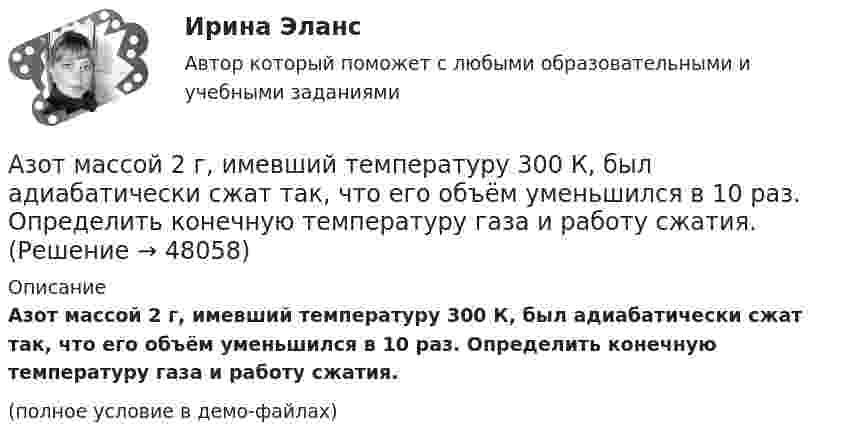     
            Описание
            Азот массой 2 г, имевший температуру 300 К, был адиабатически сжат так, что его объём уменьшился в 10 раз. Определить конечную температуру газа и работу сжатия.(полное условие в демо-файлах)  
            
            
            Азот массой 28 г адиабатно расширили в n = 2 раза, а затем изобарно сжали до начального объёма. Определить изменение энтропии газа в ходе указанных процессов.Азот массой 2 г, имевший температуру 300 К, был адиабатически сжат так, что его объём уменьшился в 10 раз. Определить конечную температуру газа и работу сжатия.Азот массой 2 г, имеющий температуру 300 К, был адиабатически сжат с уменьшением объёма в 10 раз. Найти:  6) конечную температуру;  7) работу сжатия (по модулю).  753,6 К,  -672,2 Дж	Азот массой 2 кг при температуре 17 °С и давлении 100 кПа сжимают адиабатно до давления 1 МПа. Найдите работу, затраченную на сжатие.Азот массой 50,0 г находится при температуре 17 °C. В результате изохорного охлаждения его давление уменьшилось в два раза, затем в результате изобарного расширения температура газа в конечном состоянии стала равна первоначальной. Азот массой 56 г адиабатически сжали в 2 раза. Определить изменение энтропии газа.Азот массой 5 г находится в баллоне объёмом V = 4 л при температуре T1 = 290 К. Вследствие изохорного нагревания давление азота стало p2 = 0,8 МПа. Определите:  1) давление p1 газа до нагревания;Азот, имевший температуру 27 °C, был адиабатически сжат так, что его объём уменьшился в 10 раз. Масса газа 2 г. Определить конечную температуру газа и работу расширения.Азот массой 0,005 кг находится в закрытом сосуде объёмом 4 л при температуре 293 К. Азот нагревают до 313 К. Найти давление газа до и после нагревания. Молярная масса азота 0,028 кг/моль.Азот массой 0,1 кг был изобарно нагрет от температуры 200 К до температуры 400 К. Определить работу, совершённую газом, полученную им теплоту и изменение внутренней энергии азота.Азот массой 12 г находится в закрытом сосуде объёмом 2 л при температуре 10 °C. После нагревания давление в сосуде стало равным 1,33 МПа. Какое количество теплоты сообщено газу при нагревании?Азот массой 14 г, находящийся при температуре 147 °C, адиабатически расширяется так, что давление уменьшается в пять раз, а затем изотермически сжимается до первоначального давления. Азот массой 14 кг занимает объём 0,5 м3 при температуре 0 °C. Пользуясь уравнением Ван-дер-Ваальса, найти, на сколько нужно изменить температуру газа, чтобы его давление увеличилось вдвое.Азот массой 200 г расширяется изотермически при температуре 280 К, причем объем газа увеличивается в 2 раза. Найти совершенную при расширении работу газа.