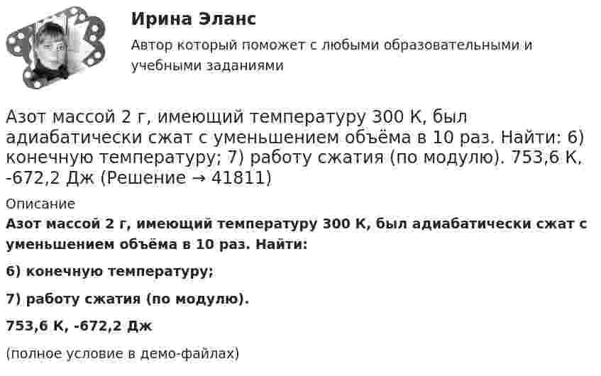     
          Описание
          Азот массой 2 г, имеющий температуру 300 К, был адиабатически сжат с уменьшением объёма в 10 раз. Найти:6) конечную температуру;7) работу сжатия (по модулю).753,6 К,  -672,2 Дж(полное условие в демо-файлах)  
            
            
            Азот массой 2 г, имевший температуру 300 К, был адиабатически сжат так, что его объём уменьшился в 10 раз. Определить конечную температуру газа и работу сжатия.Азот массой 2 г, имеющий температуру 300 К, был адиабатически сжат с уменьшением объёма в 10 раз. Найти:  6) конечную температуру;  7) работу сжатия (по модулю).  753,6 К,  -672,2 Дж	Азот массой 2 кг при температуре 17 °С и давлении 100 кПа сжимают адиабатно до давления 1 МПа. Найдите работу, затраченную на сжатие.Азот массой 50,0 г находится при температуре 17 °C. В результате изохорного охлаждения его давление уменьшилось в два раза, затем в результате изобарного расширения температура газа в конечном состоянии стала равна первоначальной. Азот массой 56 г адиабатически сжали в 2 раза. Определить изменение энтропии газа.Азот массой 5 г находится в баллоне объёмом V = 4 л при температуре T1 = 290 К. Вследствие изохорного нагревания давление азота стало p2 = 0,8 МПа. Определите:  1) давление p1 газа до нагревания;Азот массой m = 0,1 кг был изобарно нагрет от температуры T1 = 200 К до температуры T2 = 400 К. Определить работу A, совершённую газом, полученную теплоту Q и изменение DU внутренней энергии азота.Азот массой 0,005 кг находится в закрытом сосуде объёмом 4 л при температуре 293 К. Азот нагревают до 313 К. Найти давление газа до и после нагревания. Молярная масса азота 0,028 кг/моль.Азот массой 0,1 кг был изобарно нагрет от температуры 200 К до температуры 400 К. Определить работу, совершённую газом, полученную им теплоту и изменение внутренней энергии азота.Азот массой 12 г находится в закрытом сосуде объёмом 2 л при температуре 10 °C. После нагревания давление в сосуде стало равным 1,33 МПа. Какое количество теплоты сообщено газу при нагревании?Азот массой 14 г, находящийся при температуре 147 °C, адиабатически расширяется так, что давление уменьшается в пять раз, а затем изотермически сжимается до первоначального давления. Азот массой 14 кг занимает объём 0,5 м3 при температуре 0 °C. Пользуясь уравнением Ван-дер-Ваальса, найти, на сколько нужно изменить температуру газа, чтобы его давление увеличилось вдвое.Азот массой 200 г расширяется изотермически при температуре 280 К, причем объем газа увеличивается в 2 раза. Найти совершенную при расширении работу газа.Азот массой 200 г расширяется изотермически при температуре T = 280 К, причём объём газа увеличивается в 2 раза. Найти:  1) изменение DU внутренней энергии газа;