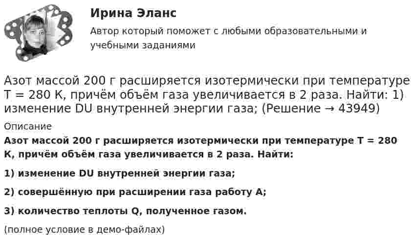     
            Описание
            Азот массой 200 г расширяется изотермически при температуре T = 280 К, причём объём газа увеличивается в 2 раза. Найти:1) изменение DU внутренней энергии газа;2) совершённую при расширении газа работу A;3) количество теплоты Q, полученное газом.(полное условие в демо-файлах)  
            
            
            Азот массой 200 г расширяется изотермически при температуре 280 К, причем объем газа увеличивается в 2 раза. Найти совершенную при расширении работу газа.Азот массой 200 г расширяется изотермически при температуре T = 280 К, причём объём газа увеличивается в 2 раза. Найти:  1) изменение DU внутренней энергии газа;Азот массой 28 г адиабатно расширили в n = 2 раза, а затем изобарно сжали до начального объёма. Определить изменение энтропии газа в ходе указанных процессов.Азот массой 2 г, имевший температуру 300 К, был адиабатически сжат так, что его объём уменьшился в 10 раз. Определить конечную температуру газа и работу сжатия.Азот массой 2 г, имеющий температуру 300 К, был адиабатически сжат с уменьшением объёма в 10 раз. Найти:  6) конечную температуру;  7) работу сжатия (по модулю).  753,6 К,  -672,2 Дж	Азот массой 2 кг при температуре 17 °С и давлении 100 кПа сжимают адиабатно до давления 1 МПа. Найдите работу, затраченную на сжатие.Азот массой 50,0 г находится при температуре 17 °C. В результате изохорного охлаждения его давление уменьшилось в два раза, затем в результате изобарного расширения температура газа в конечном состоянии стала равна первоначальной. Азот занимает объём V1 = 1 м3 под давлением p1 = 200 кПа. Газ нагрели сначала изобарно, а затем изохорно до состояния с объёмом V2 = 3 м3 и давлением p2 = 500 кПа. Построить график процесса и найти:Азот заполняет сосуд вместимостью V = 11 л. Определить количество вещества v газа и его массу, если плотность азота r = 1,25 кг/м3.Азот, имевший температуру 27 °C, был адиабатически сжат так, что его объём уменьшился в 10 раз. Масса газа 2 г. Определить конечную температуру газа и работу расширения.Азот массой 0,005 кг находится в закрытом сосуде объёмом 4 л при температуре 293 К. Азот нагревают до 313 К. Найти давление газа до и после нагревания. Молярная масса азота 0,028 кг/моль.Азот массой 0,1 кг был изобарно нагрет от температуры 200 К до температуры 400 К. Определить работу, совершённую газом, полученную им теплоту и изменение внутренней энергии азота.Азот массой 12 г находится в закрытом сосуде объёмом 2 л при температуре 10 °C. После нагревания давление в сосуде стало равным 1,33 МПа. Какое количество теплоты сообщено газу при нагревании?Азот массой 14 г, находящийся при температуре 147 °C, адиабатически расширяется так, что давление уменьшается в пять раз, а затем изотермически сжимается до первоначального давления. 