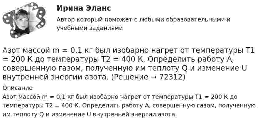      
            Описание
            Азот массой m = 0,1 кг был изобарно нагрет от температуры T1 = 200 К до температуры T2 = 400 К. Определить работу А, совершенную газом, полученную им теплоту Q и изменение U внутренней энергии азота.   
            
            
            Азот массой m = 0,1 кг был изобарно нагрет от температуры T1 = 200 К до температуры T2 = 400 К. Определить работу W, совершённую газом, полученную им теплоту Q и изменение DU внутренней энергии азота.Азот массой m = 0,1 кг был изобарно нагрет от температуры T1 = 200 К до температуры T2 = 400 К. Определить работу А, совершенную газом, полученную им теплоту Q и изменение U внутренней энергии азота.Азот массой m = 0,1 кг был изобарно нагрет от температуры Т1 = 200 кг до температуры Т2 = 400 кг. Определить работу А, совершенную газом, полученную им теплоту Q и изменение U внутренней энергии азота.Азот массой m = 0,2 кг был изобарно нагрет от температуры T1 = 200 К до температуры T2 = 500 К. Определить работу A, совершённую газом, полученную им теплоту Q и изменение DU внутренней энергии азота.Азот массой m = 0,4 кг был изобарно нагрет от температуры T1 = 100 К до температуры T2 = 350 К. Определить работу A, совершённую газом, полученную им теплоту Q и изменение DU внутренней энергии азота.Азот массой m = 10,5 г изотермически расширяется от объёма V1 = 2 л до объёма V2 = 5 л. Найти прирост энтропии DS при этом процессе.Азот массой m = 10 г и температуры t = 0 0C изохорно нагрели так, что наиболее вероятная скорость его молекул увеличилась в n = 3 раза. Какое количество теплоты Q было сообщено газу?  Q = 16 кДжАзот массой 28 г адиабатно расширили в n = 2 раза, а затем изобарно сжали до начального объёма. Определить изменение энтропии газа в ходе указанных процессов.Азот массой 2 г, имевший температуру 300 К, был адиабатически сжат так, что его объём уменьшился в 10 раз. Определить конечную температуру газа и работу сжатия.Азот массой 2 г, имеющий температуру 300 К, был адиабатически сжат с уменьшением объёма в 10 раз. Найти:  6) конечную температуру;  7) работу сжатия (по модулю).  753,6 К,  -672,2 Дж	Азот массой 2 кг при температуре 17 °С и давлении 100 кПа сжимают адиабатно до давления 1 МПа. Найдите работу, затраченную на сжатие.Азот массой 50,0 г находится при температуре 17 °C. В результате изохорного охлаждения его давление уменьшилось в два раза, затем в результате изобарного расширения температура газа в конечном состоянии стала равна первоначальной. Азот массой 56 г адиабатически сжали в 2 раза. Определить изменение энтропии газа.Азот массой 5 г находится в баллоне объёмом V = 4 л при температуре T1 = 290 К. Вследствие изохорного нагревания давление азота стало p2 = 0,8 МПа. Определите:  1) давление p1 газа до нагревания;