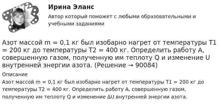      
            Описание
            Азот массой m = 0,1 кг был изобарно нагрет от температуры Т1 = 200 кг до температуры Т2 = 400 кг. Определить работу А, совершенную газом, полученную им теплоту Q и изменение ΔU внутренней энергии азота.   
            
            
            Азот массой m = 0,1 кг был изобарно нагрет от температуры T1 = 200 К до температуры T2 = 400 К. Определить работу А, совершенную газом, полученную им теплоту Q и изменение U внутренней энергии азота.Азот массой m = 0,1 кг был изобарно нагрет от температуры Т1 = 200 кг до температуры Т2 = 400 кг. Определить работу А, совершенную газом, полученную им теплоту Q и изменение U внутренней энергии азота.Азот массой m = 0,2 кг был изобарно нагрет от температуры T1 = 200 К до температуры T2 = 500 К. Определить работу A, совершённую газом, полученную им теплоту Q и изменение DU внутренней энергии азота.Азот массой m = 0,4 кг был изобарно нагрет от температуры T1 = 100 К до температуры T2 = 350 К. Определить работу A, совершённую газом, полученную им теплоту Q и изменение DU внутренней энергии азота.Азот массой m = 10,5 г изотермически расширяется от объёма V1 = 2 л до объёма V2 = 5 л. Найти прирост энтропии DS при этом процессе.Азот массой m = 10 г и температуры t = 0 0C изохорно нагрели так, что наиболее вероятная скорость его молекул увеличилась в n = 3 раза. Какое количество теплоты Q было сообщено газу?  Q = 16 кДжАзот массой m = 1,5 кг занимает объём V1 = 2 м3 и находится под давлением p1 = 0,1 МПа. Газ был нагрет при постоянном объёме до давления p2 = 0,3 МПа. Найти:Азот массой 2 г, имевший температуру 300 К, был адиабатически сжат так, что его объём уменьшился в 10 раз. Определить конечную температуру газа и работу сжатия.Азот массой 2 г, имеющий температуру 300 К, был адиабатически сжат с уменьшением объёма в 10 раз. Найти:  6) конечную температуру;  7) работу сжатия (по модулю).  753,6 К,  -672,2 Дж	Азот массой 2 кг при температуре 17 °С и давлении 100 кПа сжимают адиабатно до давления 1 МПа. Найдите работу, затраченную на сжатие.Азот массой 50,0 г находится при температуре 17 °C. В результате изохорного охлаждения его давление уменьшилось в два раза, затем в результате изобарного расширения температура газа в конечном состоянии стала равна первоначальной. Азот массой 56 г адиабатически сжали в 2 раза. Определить изменение энтропии газа.Азот массой 5 г находится в баллоне объёмом V = 4 л при температуре T1 = 290 К. Вследствие изохорного нагревания давление азота стало p2 = 0,8 МПа. Определите:  1) давление p1 газа до нагревания;Азот массой m = 0,1 кг был изобарно нагрет от температуры T1 = 200 К до температуры T2 = 400 К. Определить работу A, совершённую газом, полученную теплоту Q и изменение DU внутренней энергии азота.