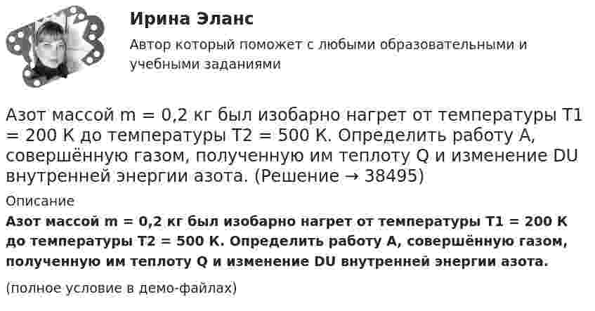     
          Описание
          Азот массой m = 0,2 кг был изобарно нагрет от температуры T1 = 200 К до температуры T2 = 500 К. Определить работу A, совершённую газом, полученную им теплоту Q и изменение DU внутренней энергии азота.(полное условие в демо-файлах)  
            
            
            Азот массой m = 0,1 кг был изобарно нагрет от температуры Т1 = 200 кг до температуры Т2 = 400 кг. Определить работу А, совершенную газом, полученную им теплоту Q и изменение U внутренней энергии азота.Азот массой m = 0,2 кг был изобарно нагрет от температуры T1 = 200 К до температуры T2 = 500 К. Определить работу A, совершённую газом, полученную им теплоту Q и изменение DU внутренней энергии азота.Азот массой m = 0,4 кг был изобарно нагрет от температуры T1 = 100 К до температуры T2 = 350 К. Определить работу A, совершённую газом, полученную им теплоту Q и изменение DU внутренней энергии азота.Азот массой m = 10,5 г изотермически расширяется от объёма V1 = 2 л до объёма V2 = 5 л. Найти прирост энтропии DS при этом процессе.Азот массой m = 10 г и температуры t = 0 0C изохорно нагрели так, что наиболее вероятная скорость его молекул увеличилась в n = 3 раза. Какое количество теплоты Q было сообщено газу?  Q = 16 кДжАзот массой m = 1,5 кг занимает объём V1 = 2 м3 и находится под давлением p1 = 0,1 МПа. Газ был нагрет при постоянном объёме до давления p2 = 0,3 МПа. Найти:Азот массой m = 1,8 кг охлаждают при постоянном давлении от T1 = 410 К до T2 = 295 К. Определите изменение внутренней энергии, работу и количество выделенной теплоты.Азот массой 2 г, имеющий температуру 300 К, был адиабатически сжат с уменьшением объёма в 10 раз. Найти:  6) конечную температуру;  7) работу сжатия (по модулю).  753,6 К,  -672,2 Дж	Азот массой 2 кг при температуре 17 °С и давлении 100 кПа сжимают адиабатно до давления 1 МПа. Найдите работу, затраченную на сжатие.Азот массой 50,0 г находится при температуре 17 °C. В результате изохорного охлаждения его давление уменьшилось в два раза, затем в результате изобарного расширения температура газа в конечном состоянии стала равна первоначальной. Азот массой 56 г адиабатически сжали в 2 раза. Определить изменение энтропии газа.Азот массой 5 г находится в баллоне объёмом V = 4 л при температуре T1 = 290 К. Вследствие изохорного нагревания давление азота стало p2 = 0,8 МПа. Определите:  1) давление p1 газа до нагревания;Азот массой m = 0,1 кг был изобарно нагрет от температуры T1 = 200 К до температуры T2 = 400 К. Определить работу A, совершённую газом, полученную теплоту Q и изменение DU внутренней энергии азота.Азот массой m = 0,1 кг был изобарно нагрет от температуры T1 = 200 К до температуры T2 = 400 К. Определить работу W, совершённую газом, полученную им теплоту Q и изменение DU внутренней энергии азота.