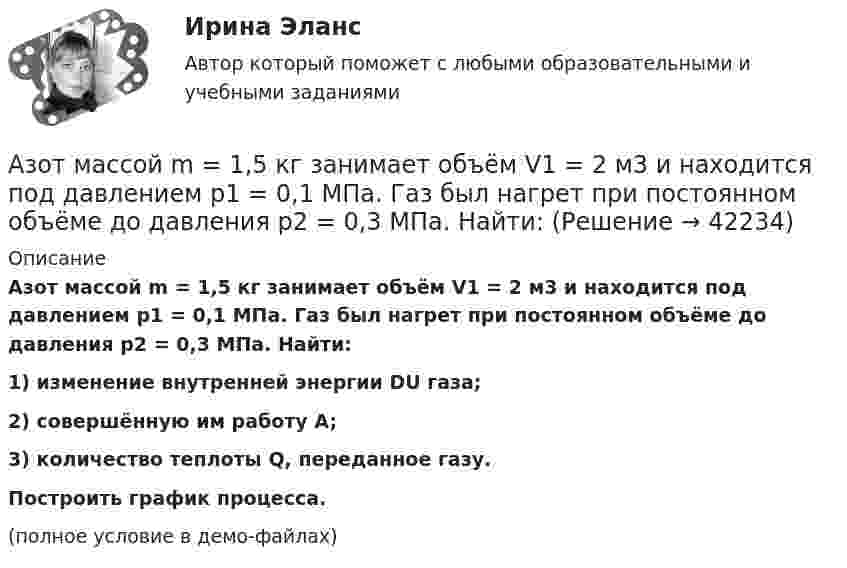     
          Описание
          Азот массой m = 1,5 кг занимает объём V1 = 2 м3 и находится под давлением p1 = 0,1 МПа. Газ был нагрет при постоянном объёме до давления p2 = 0,3 МПа. Найти:1) изменение внутренней энергии DU газа;2) совершённую им работу A;3) количество теплоты Q, переданное газу.           Построить график процесса.(полное условие в демо-файлах)  
            
            
            Азот массой m = 10 г и температуры t = 0 0C изохорно нагрели так, что наиболее вероятная скорость его молекул увеличилась в n = 3 раза. Какое количество теплоты Q было сообщено газу?  Q = 16 кДжАзот массой m = 1,5 кг занимает объём V1 = 2 м3 и находится под давлением p1 = 0,1 МПа. Газ был нагрет при постоянном объёме до давления p2 = 0,3 МПа. Найти:Азот массой m = 1,8 кг охлаждают при постоянном давлении от T1 = 410 К до T2 = 295 К. Определите изменение внутренней энергии, работу и количество выделенной теплоты.Азот массой m = 2,0 г находится при нормальных условиях. После изобарного нагревания его объём стал равным V2 = 5,0 л. Определить количество теплоты Q, полученное газом.Азот массой m = 2,0 кг охлаждают от температуры T1 = 400 К до температуры T2 = 300 К. Определите изменение кинетической энергии всех молекул азота, а также изменение кинетической энергии вращательного движения одной его молекулы.Азот массой m=28 г был изобарно нагрет от температуры T1=275 К до температуры T2=400 К. Определить работу расширения газаАзот массой m = 35 г, имевший температуру Т = 295 К, адиабатически расширился, увеличившись в объёме в 3,5 раза. Затем при изотермическом сжатии объём газа уменьшился в 2 раза. Определите полную работу газа и его конечную температуру.Азот массой 5 г находится в баллоне объёмом V = 4 л при температуре T1 = 290 К. Вследствие изохорного нагревания давление азота стало p2 = 0,8 МПа. Определите:  1) давление p1 газа до нагревания;Азот массой m = 0,1 кг был изобарно нагрет от температуры T1 = 200 К до температуры T2 = 400 К. Определить работу A, совершённую газом, полученную теплоту Q и изменение DU внутренней энергии азота.Азот массой m = 0,1 кг был изобарно нагрет от температуры T1 = 200 К до температуры T2 = 400 К. Определить работу W, совершённую газом, полученную им теплоту Q и изменение DU внутренней энергии азота.Азот массой m = 0,1 кг был изобарно нагрет от температуры T1 = 200 К до температуры T2 = 400 К. Определить работу А, совершенную газом, полученную им теплоту Q и изменение U внутренней энергии азота.Азот массой m = 0,1 кг был изобарно нагрет от температуры Т1 = 200 кг до температуры Т2 = 400 кг. Определить работу А, совершенную газом, полученную им теплоту Q и изменение U внутренней энергии азота.Азот массой m = 0,2 кг был изобарно нагрет от температуры T1 = 200 К до температуры T2 = 500 К. Определить работу A, совершённую газом, полученную им теплоту Q и изменение DU внутренней энергии азота.Азот массой m = 0,4 кг был изобарно нагрет от температуры T1 = 100 К до температуры T2 = 350 К. Определить работу A, совершённую газом, полученную им теплоту Q и изменение DU внутренней энергии азота.