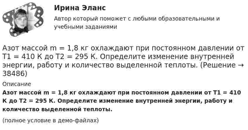     
          Описание
          Азот массой m = 1,8 кг охлаждают при постоянном давлении от T1 = 410 К до T2 = 295 К. Определите изменение внутренней энергии, работу и количество выделенной теплоты.(полное условие в демо-файлах)  
            
            
            Азот массой m = 1,5 кг занимает объём V1 = 2 м3 и находится под давлением p1 = 0,1 МПа. Газ был нагрет при постоянном объёме до давления p2 = 0,3 МПа. Найти:Азот массой m = 1,8 кг охлаждают при постоянном давлении от T1 = 410 К до T2 = 295 К. Определите изменение внутренней энергии, работу и количество выделенной теплоты.Азот массой m = 2,0 г находится при нормальных условиях. После изобарного нагревания его объём стал равным V2 = 5,0 л. Определить количество теплоты Q, полученное газом.Азот массой m = 2,0 кг охлаждают от температуры T1 = 400 К до температуры T2 = 300 К. Определите изменение кинетической энергии всех молекул азота, а также изменение кинетической энергии вращательного движения одной его молекулы.Азот массой m=28 г был изобарно нагрет от температуры T1=275 К до температуры T2=400 К. Определить работу расширения газаАзот массой m = 35 г, имевший температуру Т = 295 К, адиабатически расширился, увеличившись в объёме в 3,5 раза. Затем при изотермическом сжатии объём газа уменьшился в 2 раза. Определите полную работу газа и его конечную температуру.Азот массой m = 5 г нагревается от температуры t1 = 20 °C при постоянном давлении p = 150 кПа. После нагревания объём газа оказался равным V2 = 12 л. Найти:Азот массой m = 0,1 кг был изобарно нагрет от температуры T1 = 200 К до температуры T2 = 400 К. Определить работу A, совершённую газом, полученную теплоту Q и изменение DU внутренней энергии азота.Азот массой m = 0,1 кг был изобарно нагрет от температуры T1 = 200 К до температуры T2 = 400 К. Определить работу W, совершённую газом, полученную им теплоту Q и изменение DU внутренней энергии азота.Азот массой m = 0,1 кг был изобарно нагрет от температуры T1 = 200 К до температуры T2 = 400 К. Определить работу А, совершенную газом, полученную им теплоту Q и изменение U внутренней энергии азота.Азот массой m = 0,1 кг был изобарно нагрет от температуры Т1 = 200 кг до температуры Т2 = 400 кг. Определить работу А, совершенную газом, полученную им теплоту Q и изменение U внутренней энергии азота.Азот массой m = 0,2 кг был изобарно нагрет от температуры T1 = 200 К до температуры T2 = 500 К. Определить работу A, совершённую газом, полученную им теплоту Q и изменение DU внутренней энергии азота.Азот массой m = 0,4 кг был изобарно нагрет от температуры T1 = 100 К до температуры T2 = 350 К. Определить работу A, совершённую газом, полученную им теплоту Q и изменение DU внутренней энергии азота.Азот массой m = 10,5 г изотермически расширяется от объёма V1 = 2 л до объёма V2 = 5 л. Найти прирост энтропии DS при этом процессе.