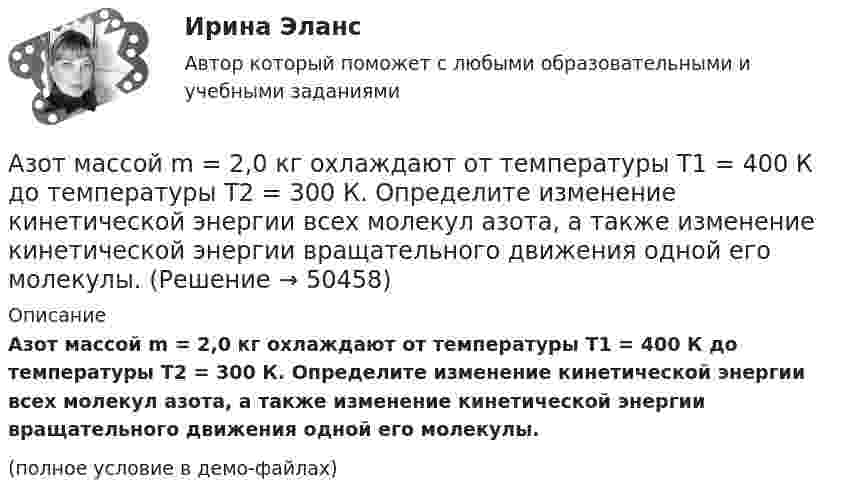     
            Описание
            Азот массой m = 2,0 кг охлаждают от температуры T1 = 400 К до температуры T2 = 300 К. Определите изменение кинетической энергии всех молекул азота, а также изменение кинетической энергии вращательного движения одной его молекулы.(полное условие в демо-файлах)  
            
            
            Азот массой m = 2,0 г находится при нормальных условиях. После изобарного нагревания его объём стал равным V2 = 5,0 л. Определить количество теплоты Q, полученное газом.Азот массой m = 2,0 кг охлаждают от температуры T1 = 400 К до температуры T2 = 300 К. Определите изменение кинетической энергии всех молекул азота, а также изменение кинетической энергии вращательного движения одной его молекулы.Азот массой m=28 г был изобарно нагрет от температуры T1=275 К до температуры T2=400 К. Определить работу расширения газаАзот массой m = 35 г, имевший температуру Т = 295 К, адиабатически расширился, увеличившись в объёме в 3,5 раза. Затем при изотермическом сжатии объём газа уменьшился в 2 раза. Определите полную работу газа и его конечную температуру.Азот массой m = 5 г нагревается от температуры t1 = 20 °C при постоянном давлении p = 150 кПа. После нагревания объём газа оказался равным V2 = 12 л. Найти:Азот массой m = 5 кг нагрели на DT = 150 К, сохраняя неизменный объём. Найти: количество теплоты Q, сообщённое газу, изменение DU внутренней энергии, совершенную газом работу A.Азот массой m = 8,2 г изобарически расширяется в 1,95 раза за счёт притока извне некоторого количества теплоты. Приращение внутренней энергии газа равно 1124,5 Дж. Определить начальную температуру газа.Азот массой m = 0,1 кг был изобарно нагрет от температуры T1 = 200 К до температуры T2 = 400 К. Определить работу А, совершенную газом, полученную им теплоту Q и изменение U внутренней энергии азота.Азот массой m = 0,1 кг был изобарно нагрет от температуры Т1 = 200 кг до температуры Т2 = 400 кг. Определить работу А, совершенную газом, полученную им теплоту Q и изменение U внутренней энергии азота.Азот массой m = 0,2 кг был изобарно нагрет от температуры T1 = 200 К до температуры T2 = 500 К. Определить работу A, совершённую газом, полученную им теплоту Q и изменение DU внутренней энергии азота.Азот массой m = 0,4 кг был изобарно нагрет от температуры T1 = 100 К до температуры T2 = 350 К. Определить работу A, совершённую газом, полученную им теплоту Q и изменение DU внутренней энергии азота.Азот массой m = 10,5 г изотермически расширяется от объёма V1 = 2 л до объёма V2 = 5 л. Найти прирост энтропии DS при этом процессе.Азот массой m = 10 г и температуры t = 0 0C изохорно нагрели так, что наиболее вероятная скорость его молекул увеличилась в n = 3 раза. Какое количество теплоты Q было сообщено газу?  Q = 16 кДжАзот массой m = 1,5 кг занимает объём V1 = 2 м3 и находится под давлением p1 = 0,1 МПа. Газ был нагрет при постоянном объёме до давления p2 = 0,3 МПа. Найти: