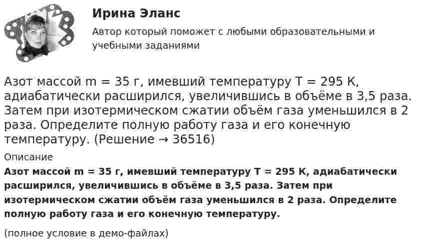     
          Описание
          Азот массой m = 35 г, имевший температуру Т = 295 К, адиабатически расширился, увеличившись в объёме в 3,5 раза. Затем при изотермическом сжатии объём газа уменьшился в 2 раза. Определите полную работу газа и его конечную температуру.(полное условие в демо-файлах)  
            
            
            Азот массой m=28 г был изобарно нагрет от температуры T1=275 К до температуры T2=400 К. Определить работу расширения газаАзот массой m = 35 г, имевший температуру Т = 295 К, адиабатически расширился, увеличившись в объёме в 3,5 раза. Затем при изотермическом сжатии объём газа уменьшился в 2 раза. Определите полную работу газа и его конечную температуру.Азот массой m = 5 г нагревается от температуры t1 = 20 °C при постоянном давлении p = 150 кПа. После нагревания объём газа оказался равным V2 = 12 л. Найти:Азот массой m = 5 кг нагрели на DT = 150 К, сохраняя неизменный объём. Найти: количество теплоты Q, сообщённое газу, изменение DU внутренней энергии, совершенную газом работу A.Азот массой m = 8,2 г изобарически расширяется в 1,95 раза за счёт притока извне некоторого количества теплоты. Приращение внутренней энергии газа равно 1124,5 Дж. Определить начальную температуру газа.Азот, находившийся в состоянии 1 с параметрами p1 = 0,2 МПа, T1 = 450 К, V1 = 2 л, изотермически перевели в состояние 2 с объёмом V2 = 6 л. Затем адиабатно объём газа был увеличен до V3 = 9 л. Азот находится в баллоне при температуре Т = 450 К. На сколько изменится плотность ρ азота при изменении давления на ∆р = 1,5 МПа и неизменной температуре Т = const?Азот массой m = 0,2 кг был изобарно нагрет от температуры T1 = 200 К до температуры T2 = 500 К. Определить работу A, совершённую газом, полученную им теплоту Q и изменение DU внутренней энергии азота.Азот массой m = 0,4 кг был изобарно нагрет от температуры T1 = 100 К до температуры T2 = 350 К. Определить работу A, совершённую газом, полученную им теплоту Q и изменение DU внутренней энергии азота.Азот массой m = 10,5 г изотермически расширяется от объёма V1 = 2 л до объёма V2 = 5 л. Найти прирост энтропии DS при этом процессе.Азот массой m = 10 г и температуры t = 0 0C изохорно нагрели так, что наиболее вероятная скорость его молекул увеличилась в n = 3 раза. Какое количество теплоты Q было сообщено газу?  Q = 16 кДжАзот массой m = 1,5 кг занимает объём V1 = 2 м3 и находится под давлением p1 = 0,1 МПа. Газ был нагрет при постоянном объёме до давления p2 = 0,3 МПа. Найти:Азот массой m = 1,8 кг охлаждают при постоянном давлении от T1 = 410 К до T2 = 295 К. Определите изменение внутренней энергии, работу и количество выделенной теплоты.Азот массой m = 2,0 г находится при нормальных условиях. После изобарного нагревания его объём стал равным V2 = 5,0 л. Определить количество теплоты Q, полученное газом.