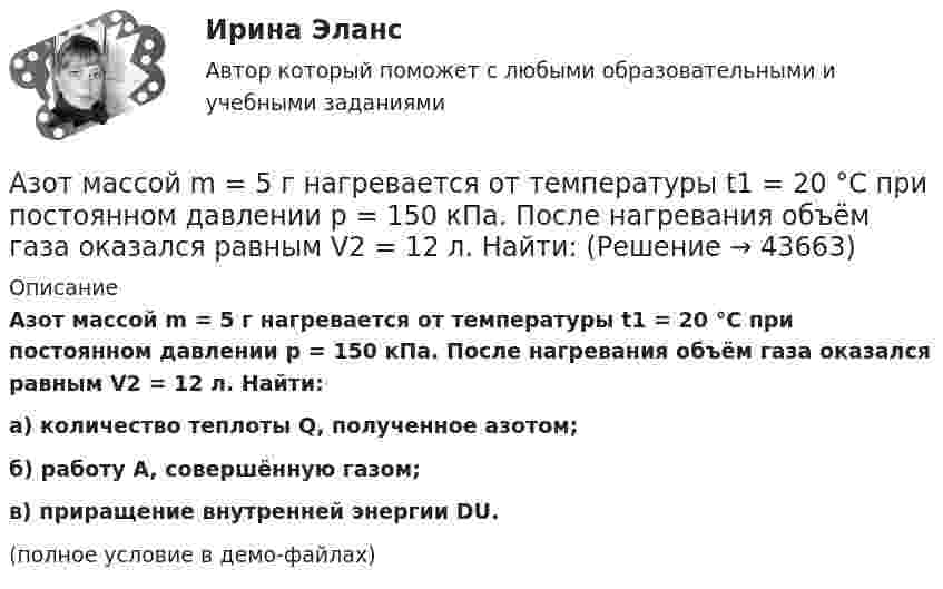     
            Описание
            Азот массой m = 5 г нагревается от температуры t1 = 20 °C при постоянном давлении p = 150 кПа. После нагревания объём газа оказался равным V2 = 12 л. Найти:а) количество теплоты Q, полученное азотом;б) работу A, совершённую газом;в) приращение внутренней энергии DU.(полное условие в демо-файлах)  
            
            
            Азот массой m = 35 г, имевший температуру Т = 295 К, адиабатически расширился, увеличившись в объёме в 3,5 раза. Затем при изотермическом сжатии объём газа уменьшился в 2 раза. Определите полную работу газа и его конечную температуру.Азот массой m = 5 г нагревается от температуры t1 = 20 °C при постоянном давлении p = 150 кПа. После нагревания объём газа оказался равным V2 = 12 л. Найти:Азот массой m = 5 кг нагрели на DT = 150 К, сохраняя неизменный объём. Найти: количество теплоты Q, сообщённое газу, изменение DU внутренней энергии, совершенную газом работу A.Азот массой m = 8,2 г изобарически расширяется в 1,95 раза за счёт притока извне некоторого количества теплоты. Приращение внутренней энергии газа равно 1124,5 Дж. Определить начальную температуру газа.Азот, находившийся в состоянии 1 с параметрами p1 = 0,2 МПа, T1 = 450 К, V1 = 2 л, изотермически перевели в состояние 2 с объёмом V2 = 6 л. Затем адиабатно объём газа был увеличен до V3 = 9 л. Азот находится в баллоне при температуре Т = 450 К. На сколько изменится плотность ρ азота при изменении давления на ∆р = 1,5 МПа и неизменной температуре Т = const?Азот находится в закрытом сосуде объёмом 3 л при температуре 27 °C и давлении 0,3 МПа. После нагревания давление в сосуде повысилось до 2,5 МПа. Определить:Азот массой m = 0,4 кг был изобарно нагрет от температуры T1 = 100 К до температуры T2 = 350 К. Определить работу A, совершённую газом, полученную им теплоту Q и изменение DU внутренней энергии азота.Азот массой m = 10,5 г изотермически расширяется от объёма V1 = 2 л до объёма V2 = 5 л. Найти прирост энтропии DS при этом процессе.Азот массой m = 10 г и температуры t = 0 0C изохорно нагрели так, что наиболее вероятная скорость его молекул увеличилась в n = 3 раза. Какое количество теплоты Q было сообщено газу?  Q = 16 кДжАзот массой m = 1,5 кг занимает объём V1 = 2 м3 и находится под давлением p1 = 0,1 МПа. Газ был нагрет при постоянном объёме до давления p2 = 0,3 МПа. Найти:Азот массой m = 1,8 кг охлаждают при постоянном давлении от T1 = 410 К до T2 = 295 К. Определите изменение внутренней энергии, работу и количество выделенной теплоты.Азот массой m = 2,0 г находится при нормальных условиях. После изобарного нагревания его объём стал равным V2 = 5,0 л. Определить количество теплоты Q, полученное газом.Азот массой m = 2,0 кг охлаждают от температуры T1 = 400 К до температуры T2 = 300 К. Определите изменение кинетической энергии всех молекул азота, а также изменение кинетической энергии вращательного движения одной его молекулы.