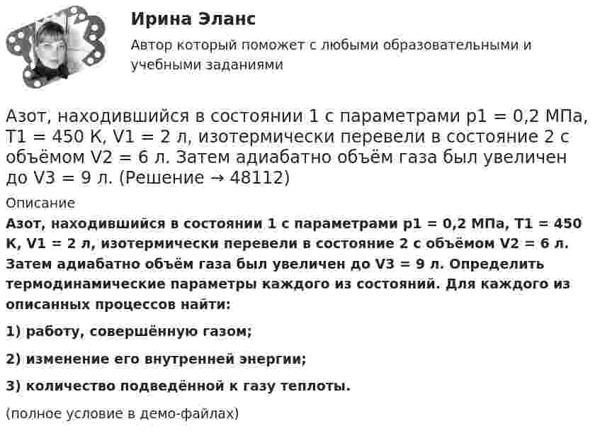     
            Описание
            Азот, находившийся в состоянии 1 с параметрами p1 = 0,2 МПа, T1 = 450 К, V1 = 2 л, изотермически перевели в состояние 2 с объёмом V2 = 6 л. Затем адиабатно объём газа был увеличен до V3 = 9 л. Определить термодинамические параметры каждого из состояний. Для каждого из описанных процессов найти:1) работу, совершённую газом;2) изменение его внутренней энергии;3) количество подведённой к газу теплоты.(полное условие в демо-файлах)  
            
            
            Азот массой m = 8,2 г изобарически расширяется в 1,95 раза за счёт притока извне некоторого количества теплоты. Приращение внутренней энергии газа равно 1124,5 Дж. Определить начальную температуру газа.Азот, находившийся в состоянии 1 с параметрами p1 = 0,2 МПа, T1 = 450 К, V1 = 2 л, изотермически перевели в состояние 2 с объёмом V2 = 6 л. Затем адиабатно объём газа был увеличен до V3 = 9 л. Азот находится в баллоне при температуре Т = 450 К. На сколько изменится плотность ρ азота при изменении давления на ∆р = 1,5 МПа и неизменной температуре Т = const?Азот находится в закрытом сосуде объёмом 3 л при температуре 27 °C и давлении 0,3 МПа. После нагревания давление в сосуде повысилось до 2,5 МПа. Определить:Азот находится в равновесном состоянии при Т=421 К. Определить относительное число N/N молекул, скорости которых заключены в пределах от 499,9 до 500,1 м/с.Азот находится в равновесном состоянии при температуре 421 К. Найти значение наиболее вероятной скорости. Определить относительное число молекул, скорости которых заключены в пределах от 999,9 до 1000,1 м/с.Азот находится в равновесном состоянии при температуре T = 900 К. Определить относительное число DN/N молекул азота, скорости которых лежат в интервале от uв до uв + Du, где Du = 20 м/с.Азот массой m = 1,5 кг занимает объём V1 = 2 м3 и находится под давлением p1 = 0,1 МПа. Газ был нагрет при постоянном объёме до давления p2 = 0,3 МПа. Найти:Азот массой m = 1,8 кг охлаждают при постоянном давлении от T1 = 410 К до T2 = 295 К. Определите изменение внутренней энергии, работу и количество выделенной теплоты.Азот массой m = 2,0 г находится при нормальных условиях. После изобарного нагревания его объём стал равным V2 = 5,0 л. Определить количество теплоты Q, полученное газом.Азот массой m = 2,0 кг охлаждают от температуры T1 = 400 К до температуры T2 = 300 К. Определите изменение кинетической энергии всех молекул азота, а также изменение кинетической энергии вращательного движения одной его молекулы.Азот массой m=28 г был изобарно нагрет от температуры T1=275 К до температуры T2=400 К. Определить работу расширения газаАзот массой m = 35 г, имевший температуру Т = 295 К, адиабатически расширился, увеличившись в объёме в 3,5 раза. Затем при изотермическом сжатии объём газа уменьшился в 2 раза. Определите полную работу газа и его конечную температуру.Азот массой m = 5 г нагревается от температуры t1 = 20 °C при постоянном давлении p = 150 кПа. После нагревания объём газа оказался равным V2 = 12 л. Найти: