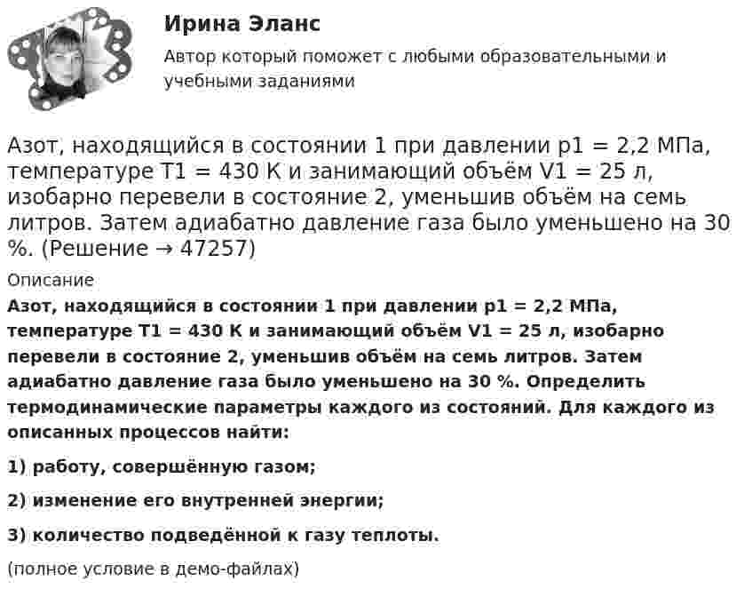     
            Описание
            Азот, находящийся в состоянии 1 при давлении p1 = 2,2 МПа, температуре T1 = 430 К и занимающий объём V1 = 25 л, изобарно перевели в состояние 2, уменьшив объём на семь литров. Затем адиабатно давление газа было уменьшено на 30 %. Определить термодинамические параметры каждого из состояний. Для каждого из описанных процессов найти:1) работу, совершённую газом;2) изменение его внутренней энергии;3) количество подведённой к газу теплоты.(полное условие в демо-файлах)  
            
            
            Азот, находящийся в состоянии 1 при давлении p1 = 220 кПа, температуре T1 = 430 К и занимающий объём V1 = 25 л, изобарно перевели в состояние 2, уменьшив объём на семь литров. Затем адиабатно давление газа было уменьшено на 30 %.Азот, находящийся в состоянии 1 при давлении p1 = 2,2 МПа, температуре T1 = 430 К и занимающий объём V1 = 25 л, изобарно перевели в состояние 2, уменьшив объём на семь литров. Затем адиабатно давление газа было уменьшено на 30 %. Азот, содержащий количество вещества v = 3 моль, расширяется в вакуум, в результате чего объём газа увеличивается от V1 = 1 л до V2 = 5 л. Какое количество теплоты Q необходимо сообщить газу, чтобы его температура T осталась неизменной?Азоту массой 20 г при изобарическом нагревании сообщили 3116 Дж теплоты. Как изменилась температура и внутренняя энергия газа?Азоту массой 20 г при изобарическом нагревании сообщили 3 кДж теплоты. Как изменилась температура и внутренняя энергия газа?Академический Рисунок 1 (Синергия 1 семестр)Академический Рисунок 2 (Синергия 2 семестр)Азот, находившийся в состоянии 1 с параметрами p1 = 0,2 МПа, T1 = 450 К, V1 = 2 л, изотермически перевели в состояние 2 с объёмом V2 = 6 л. Затем адиабатно объём газа был увеличен до V3 = 9 л. Азот находится в баллоне при температуре Т = 450 К. На сколько изменится плотность ρ азота при изменении давления на ∆р = 1,5 МПа и неизменной температуре Т = const?Азот находится в закрытом сосуде объёмом 3 л при температуре 27 °C и давлении 0,3 МПа. После нагревания давление в сосуде повысилось до 2,5 МПа. Определить:Азот находится в равновесном состоянии при Т=421 К. Определить относительное число N/N молекул, скорости которых заключены в пределах от 499,9 до 500,1 м/с.Азот находится в равновесном состоянии при температуре 421 К. Найти значение наиболее вероятной скорости. Определить относительное число молекул, скорости которых заключены в пределах от 999,9 до 1000,1 м/с.Азот находится в равновесном состоянии при температуре T = 900 К. Определить относительное число DN/N молекул азота, скорости которых лежат в интервале от uв до uв + Du, где Du = 20 м/с.Азот находится под давлением 0,16 МПа и занимает объем 2,8 л. Масса азота 56 г. На сколько изменится температура газа, если его объем уменьшится в два раза, а давление увеличится до 4 атм?