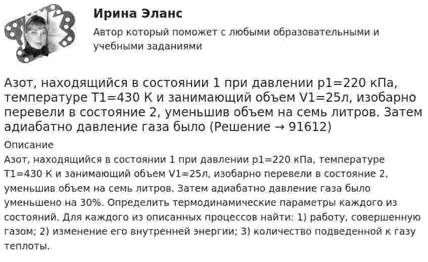      
            Описание
            Азот, находящийся в состоянии 1 при давлении p1=220 кПа, температуре T1=430 К и занимающий объем V1=25л, изобарно перевели в состояние 2, уменьшив объем на семь литров. Затем адиабатно давление газа было уменьшено на 30%. Определить термодинамические параметры каждого из состояний. Для каждого из описанных процессов найти: 1) работу, совершенную газом; 2) изменение его внутренней энергии; 3) количество подведенной к газу теплоты.    
            
            
            Азот находится под давлением 0,16 МПа и занимает объем 2,8 л. Масса азота 56 г. На сколько изменится температура газа, если его объем уменьшится в два раза, а давление увеличится до 4 атм?Азот, находящийся в состоянии 1 при давлении p1=220 кПа, температуре T1=430 К и занимающий объем V1=25л, изобарно перевели в состояние 2, уменьшив объем на семь литров. Затем адиабатно давление газа было Азот, находящийся в состоянии 1 при давлении p1 = 220 кПа, температуре T1 = 430 К и занимающий объём V1 = 25 л, изобарно перевели в состояние 2, уменьшив объём на семь литров. Затем адиабатно давление газа было уменьшено на 30 %.Азот, находящийся в состоянии 1 при давлении p1 = 2,2 МПа, температуре T1 = 430 К и занимающий объём V1 = 25 л, изобарно перевели в состояние 2, уменьшив объём на семь литров. Затем адиабатно давление газа было уменьшено на 30 %. Азот, содержащий количество вещества v = 3 моль, расширяется в вакуум, в результате чего объём газа увеличивается от V1 = 1 л до V2 = 5 л. Какое количество теплоты Q необходимо сообщить газу, чтобы его температура T осталась неизменной?Азоту массой 20 г при изобарическом нагревании сообщили 3116 Дж теплоты. Как изменилась температура и внутренняя энергия газа?Азоту массой 20 г при изобарическом нагревании сообщили 3 кДж теплоты. Как изменилась температура и внутренняя энергия газа?Азот массой m = 5 кг нагрели на DT = 150 К, сохраняя неизменный объём. Найти: количество теплоты Q, сообщённое газу, изменение DU внутренней энергии, совершенную газом работу A.Азот массой m = 8,2 г изобарически расширяется в 1,95 раза за счёт притока извне некоторого количества теплоты. Приращение внутренней энергии газа равно 1124,5 Дж. Определить начальную температуру газа.Азот, находившийся в состоянии 1 с параметрами p1 = 0,2 МПа, T1 = 450 К, V1 = 2 л, изотермически перевели в состояние 2 с объёмом V2 = 6 л. Затем адиабатно объём газа был увеличен до V3 = 9 л. Азот находится в баллоне при температуре Т = 450 К. На сколько изменится плотность ρ азота при изменении давления на ∆р = 1,5 МПа и неизменной температуре Т = const?Азот находится в закрытом сосуде объёмом 3 л при температуре 27 °C и давлении 0,3 МПа. После нагревания давление в сосуде повысилось до 2,5 МПа. Определить:Азот находится в равновесном состоянии при Т=421 К. Определить относительное число N/N молекул, скорости которых заключены в пределах от 499,9 до 500,1 м/с.Азот находится в равновесном состоянии при температуре 421 К. Найти значение наиболее вероятной скорости. Определить относительное число молекул, скорости которых заключены в пределах от 999,9 до 1000,1 м/с.