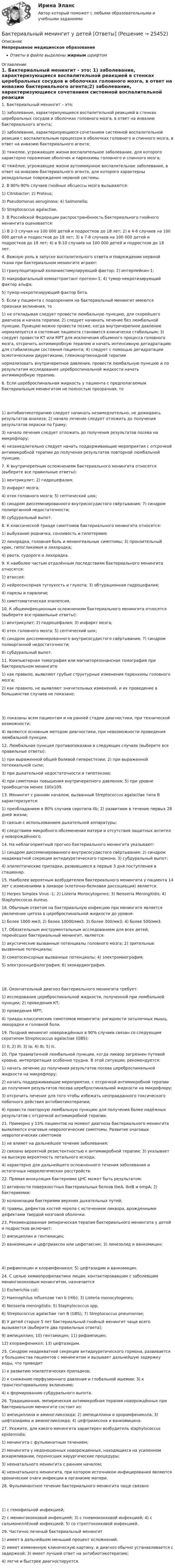      
          Описание
          Непрерывное медицинское образованиеОтветы в файле выделены жирным шрифтом 
          Оглавление
          1. Бактериальный менингит – это: 1) заболевание, характеризующиеся воспалительной реакцией в стенках церебральных сосудов и оболочках головного мозга, в ответ на инвазию бактериального агента;2) заболевание, характеризующиеся сочетанием системной воспалительной реакции с воспалительным процессом в оболочках головного и спинного мозга, в ответ на инвазию бактериального агента;3) тяжелое, угрожающее жизни воспалительное заболевание, для которого характерно поражение оболочек и паренхимы головного и спинного мозга;4) тяжёлое, угрожающее жизни аутоиммунное воспалительное заболевание, в ответ на инвазию бактериального агента, для которого характерны резидуальные повреждения нервной системы. 2. В 80%-90% случаев гнойные абсцессы мозга вызываются: 1) Citrobacter; 2) Proteus;3) Pseudomonas aeruginosa; 4) Salmonella;5) Streptococcus agalactiae. 3. В Российской Федерации распространённость бактериального гнойного менингита оценивается: 1) В 2-3 случая на 100 000 детей и подростков до 18 лет; 2) в 4-6 случаев на 100 000 детей и подростков до 18 лет; 3) в 7-8 случаев на 100 000 детей и подростков до 18 лет; 4) в 9-10 случаев на 100 000 детей и подростков до 18 лет. 4. Важную роль в запуске воспалительного ответа и повреждении нервной ткани при бактериальном менингите играют: 1) гранулоцитарный колониестимулирующий фактор; 2) интерлейкин-1;3) макрофагальный хемоаттрактант протеин-1; 4) тумор-некротизирующий фактор альфа;5) тумор-некротизирующий фактор бета. 5. Если у пациента с подозрением на бактериальный менингит имеются признаки вклинения, то 1) не откладывая следует провести люмбальную пункцию, для скорейшего диагноза и начала терапии; 2) следует начинать лечение без люмбальной пункции. Пункцию можно провести позже, когда внутричерепное давление нормализуется и состояние пациента становится клинически стабильным; 3) следует провести КТ или МРТ для исключения объемного процесса головного мозга, отсрочить антимикробную терапию и начать интенсивную дегидратацию для стабилизации состояния пациента; 4) следует с помощью дегидратации осмотическими диуретиками, глюкокортикоидной терапиинормализовать внутричерепное давления, провести люмбальную пункцию и по результатам исследования цереброспинальной жидкости начать антимикробную терапию. 6. Если цереброспинальная жидкость у пациента с предполагаемым бактериальным менингитом не полностью прозрачная, то 1) антибиотикотерапию следует начинать незамедлительно, не дожидаясь результатов анализа; 2) начало лечение следует отложить до получения результатов окраски по Граму;3) начало лечения следует отложить до получения результатов посева на микрофлору;4) незамедлительно следует начать поддерживающие мероприятия с отсрочкой антимикробной терапии до получения результатов повторной люмбальной пункции. 7. К внутричерепным осложнениям бактериального менингита относятся (выберите все правильные ответы): 1) вентрикулит; 2) гидроцефалия;3) инфаркт мозга;4) отек головного мозга; 5) септический шок;6) синдром диссеминированного внутрисосудистого свёртывания; 7) синдром полиорганной недостаточности;8) субдуральный выпот. 8. К классической триаде симптомов бактериального менингита относятся: 1) выбухание родничка, сонливость и гипотермия;2) лихорадка, головная боль и менингеальные симптомы; 3) пронзительный крик, гипогликемия и лихорадка;4) рвота, судороги и лихорадка. 9. К наиболее частым отдалённым последствиям бактериального менингита относятся: 1) атаксия;2) нейросенсорная тугоухость и глухота; 3) обтурационная гидроцефалия;4) парезы и параличи;5) симптоматическая эпилепсия. 10. К общеинфекционным осложнениям бактериального менингита относятся (выберите все правильные ответы): 1) вентрикулит; 2) гидроцефалия; 3) инфаркт мозга;4) отек головного мозга; 5) септический шок;6) синдром диссеминированного внутрисосудистого свёртывания; 7) синдром полиорганной недостаточности;8) субдуральный выпот. 11. Компьютерная томография или магниторезонансная томография при бактериальном менингите 1) как правило, выявляют грубые структурные изменения паренхимы головного мозга;2) как правило, не выявляют значительных изменений, и их проведение в большинстве случаев не показано; 3) показаны всем пациентам и на ранней стадии диагностики, при технической возможности;4) являются основным методом диагностики, при невозможности проведения люмбальной пункции. 12. Люмбальная пункция противопоказана в следующих случаях (выберете все правильные ответы): 1) при выраженной общей болевой гиперестезии; 2) при выраженной петехиальной сыпи;3) при дыхательной недостаточности и гипотензии;4) при симптомах повышения внутричерепного давления; 5) при уровне тромбоцитов менее 100х109. 13. Менингит с ранним началом, вызванный Streptococcus agalactiae типа B характеризуется: 1) преобладанием в 80% случаев серотипа IIb; 2) развитием в течение первых 28 дней жизни;3) связью с использованием дыхательной аппаратуры;4) следствием микробного обсеменения матери и отсутствия защитных антител у новорождённого. 14. На неблагоприятный прогноз бактериального менингита указывают: 1) синдром диссеминированного внутрисосудистого свёртывания; 2) синдром неадекватной секреции антидиуретического гормона; 3) субдуральный выпот;4) эпилептические припадки, развившиеся в первые 3 дня поступления в стационар. 15. Наиболее вероятным возбудителем бактериального менингита у пациента 14 лет с изменениями в ликворе (клеточно-белковая диссоциация) является: 1) Herpes Simplex Virus -1; 2) Listeria Monocytogenes; 3) Neisseria Meningitidis; 4) Staphyloccocus Aureus. 16. Обычным ответом на бактериальную инфекцию при менингите является увеличение цитоза в цереброспинальной жидкости до уровня: 1) более 1000 мм3; 2) более 10000/мм3; 3) более 300/мм3; 4) более 500/мм3. 17. Обязательным инструментальным исследованием для всех детей, перенёсших бактериальный менингит, является: 1) акустические вызванные потенциалы головного мозга; 2) зрительные вызванные потенциалы;3) соматосенсорные вызванные потенциалы; 4) электромиография;5) электроэнцефалография; 6) эхокардиография. 18. Окончательный диагноз бактериального менингита требует: 1) исследования цереброспинальной жидкости, полученной при люмбальной пункции; 2) проведения КТ;3) проведения МРТ;4) триады классических симптомов менингита: ригидности затылочных мышц, лихорадки и головной боли. 19. Поздний менингит новорождённых в 90% случаев связан со следующим серотипом Streptococcus agalactiae (GBS): 1) II; 2) III; 3) Ia; 4) Ib; 5) Ic. 20. При травматичной люмбальной пункции, когда ликвор загрязнен путевой кровью, интерпретация особенно трудна. В этой ситуации, рекомендуется: 1) начать лечение до получения результатов посева цереброспинальной жидкости на микрофлору;2) начать поддерживающие мероприятия, с отсрочкой антимикробной терапии до получения результатов посева цереброспинальной жидкости на микрофлору;3) отсрочить лечение для того чтобы избежать неоправданного токсического побочного действия антибиотикотерапии;4) провести повторную люмбальную пункцию для получения более надёжных результатов с отсрочкой антимикробной терапии. 21. Примерно у 15% пациентов на момент диагноза бактериального менингита выявляются очаговые неврологические симптомы. Развитие очаговых неврологических симптомов 1) не влияет на дальнейшее течение заболевания;2) связано вероятной резистентностью к антимикробной терапии; 3) указывает на высокую вероятность летального исхода;4) характерно для дальнейшего осложненного течения заболевания и остаточных неврологических расстройств. 22. Прямая инокуляция бактериями ЦНС может быть результатом: 1) активности поверхностных бактериальных белков IbeA, IbeB и ompA; 2) бактериемии;3) колонизации бактериями верхних дыхательных путей;4) травмы, дефектов костей черепа с истечением ликвора, врожденными дефектами твердой мозговой оболочки. 23. Рекомендованная эмпирическая терапия бактериального менингита у детей и подростков включает: 1) ампициллин и гентамицин;2) ванкомицин и цефтриаксон или цефотаксим; 3) линезолид и ванкомицин; 4) рифампицин и хлорамфеникол; 5) цефтазидим и ванкомицин. 24. С целью химиопрофилактики лицам, контактировавшим с заболевшим менингококковым менингитом, назначается 1) Escherichia coli;2) Haemophilus influenzae тип b (Hib); 3) Listeria monocytogenes;4) Neisseria meningitidis; 5) Staphylococcus spp;6) Streptococcus agalactiae тип B (GBS); 7) Streptococcus pneumoniae;8) У детей старше 5 лет бактериальный гнойный менингит чаще всего вызывается (выберите два правильных ответа);9) ампициллин; 10) гентамицин; 11) рифампицин;12) хлорамфеникол; 13) цефтазидим. 25. Синдром неадекватной секреции антидиуретического гормона, развивается у большинства пациентов с менингитом и вызывает дальнейшую задержку воды, что приводит 1) к развитию эпилептических припадков;2) к снижению перфузионного давления и глобальной ишемии; 3) к транстенториальному вклинению;4) к формированию субдурального выпота. 26. Традиционная, эмпирическая антимикробная терапия новорождённых при бактериальном менингите состоит из: 1) ампициллина и аминогликозида; 2) ампициллина и хрорамфеникола; 3) цефтазидима и аминогликозида; 4) цефтриаксона и ванкомицина. 27. Укажите, для какого менингита характерен возбудитель staphylococcus epidermidis: 1) менингита с фульминатным течением;2) менингита у недоношенных новорожденных, находящихся на усиленном вскармливании, перенесших хирургические процедуры;3) неонатального менингита с ранним началом;4) неонатального менингита, при котором источником инфицирования являются хронические очаги инфекции в организме матери. 28. Фульминантное течение бактериального менингита чаще связано 1) с гемофильной инфекцией;2) с менингококковой инфекцией; 3) с пневмококковой инфекцией; 4) с сальмонеллёзной инфекцией; 5) со стрептококковой инфекцией. 29. Частично леченый бактериальный менингит 1) имеет в дальнейшем меньший процент осложнений;2) имеет измененную клиническую картину, и диагноз обычно устанавливается с задержкой; 3) имеет лучший ответ на антибиотикотерапию;4) легче и быстрее диагностируется. 
            
            
            Бак в тендере паровоза имеет длину l = 4 м. Чему равна разность Dl уровней воды у переднего и заднего концов бака при движении поезда с ускорением a = 0,5 м/с2?Бактериальный менингит у детей [Ответы]Баланс открытости и закрытости национальной экономики в условиях глобализацииБаланс считается абсолютно ликвидным при выполнении следующих условий: …Балка массой 300 кг удерживается в горизонтальном положении тросом, прикреплённом на расстоянии 0,75 длины балки от одного её конца, и опорой, на которой лежит другой конец балки. Трос составляет с балкой угол 30°. Чему равна сила натяжения троса?Балл 10 из 10! Проверенные ответы на тест по социологии от СПБГУ на Openedu (открытое образование) тема: «Модуль 3. Современная теоретическая социология»Баллон вместимостью 1.7 л содержит смесь гелия Базы данных _Пр2💯 Базы данных. (правильные ответы на тест Синергия / МОИ / МТИ / МосАП, август 2023)Базы данных Синергия (МТИ)Базы данных. Синергия. Тест .Базы данных (темы 1-4) тест с ответами Синергия/МОИ/ МТИ /МОСАПБазы данных (тест с ответами «Синергия»).Базы Данных (тест с ответами Синергия/МОИ/ МТИ /МОСАП)