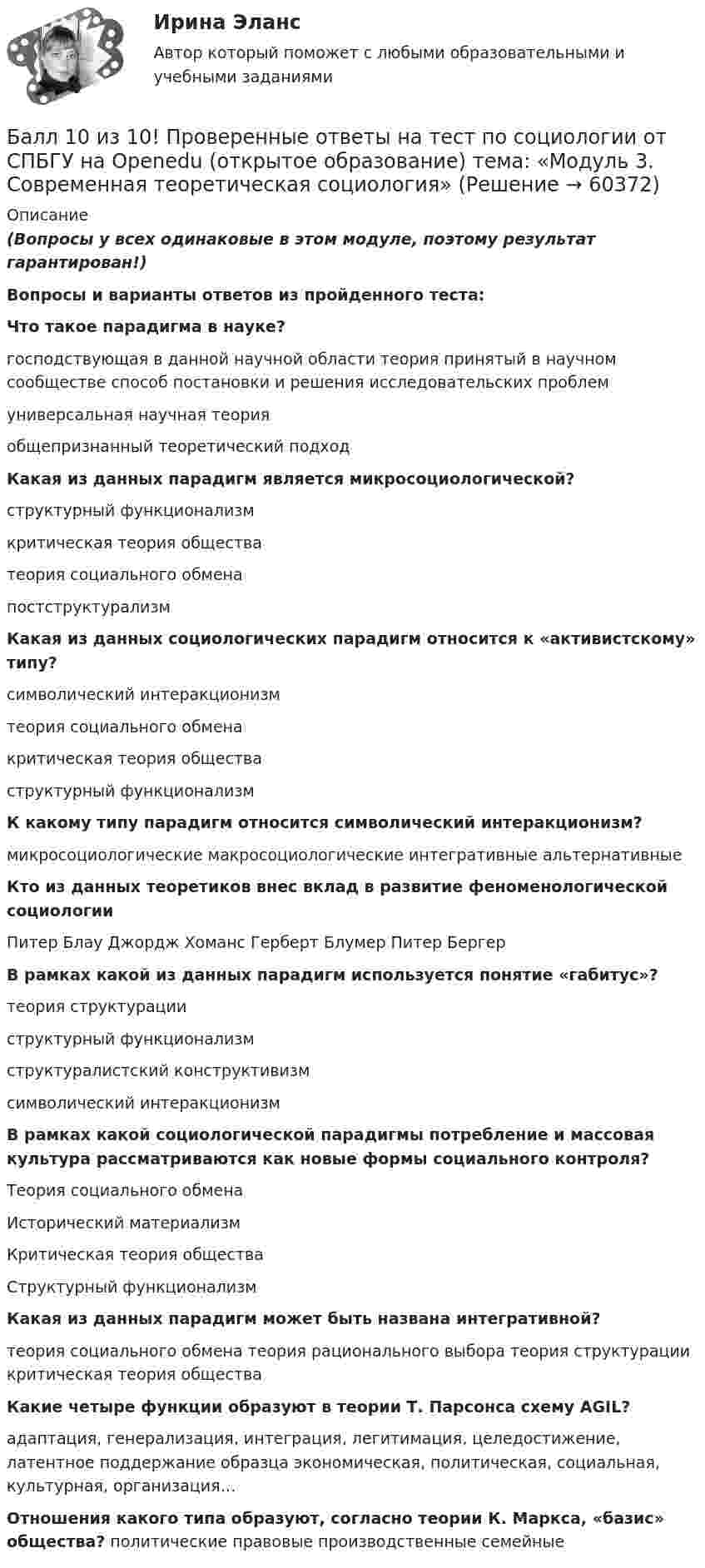     
            Описание
            (Вопросы у всех одинаковые в этом модуле, поэтому результат гарантирован!)Вопросы и варианты ответов из пройденного теста:Что такое парадигма в науке?господствующая в данной научной области теория принятый в научном сообществе способ постановки и решения исследовательских проблемуниверсальная научная теорияобщепризнанный теоретический подходКакая из данных парадигм является микросоциологической?структурный функционализмкритическая теория обществатеория социального обменапостструктурализмКакая из данных социологических парадигм относится к «активистскому» типу?символический интеракционизмтеория социального обменакритическая теория обществаструктурный функционализмК какому типу парадигм относится символический интеракционизм?микросоциологические макросоциологические интегративные альтернативныеКто из данных теоретиков внес вклад в развитие феноменологической социологииПитер Блау Джордж Хоманс Герберт Блумер Питер БергерВ рамках какой из данных парадигм используется понятие «габитус»?теория структурацииструктурный функционализмструктуралистский конструктивизмсимволический интеракционизмВ рамках какой социологической парадигмы потребление и массовая культура рассматриваются как новые формы социального контроля?Теория социального обменаИсторический материализмКритическая теория обществаСтруктурный функционализмКакая из данных парадигм может быть названа интегративной?теория социального обмена теория рационального выбора теория структурации критическая теория обществаКакие четыре функции образуют в теории Т. Парсонса схему AGIL?адаптация, генерализация, интеграция, легитимация, целедостижение, латентное поддержание образца экономическая, политическая, социальная, культурная, организация…Отношения какого типа образуют, согласно теории К. Маркса, «базис» общества? политические правовые производственные семейные   
            
            
            Балка массой 300 кг удерживается в горизонтальном положении тросом, прикреплённом на расстоянии 0,75 длины балки от одного её конца, и опорой, на которой лежит другой конец балки. Трос составляет с балкой угол 30°. Чему равна сила натяжения троса?Балл 10 из 10! Проверенные ответы на тест по социологии от СПБГУ на Openedu (открытое образование) тема: «Модуль 3. Современная теоретическая социология»Баллон вместимостью 1.7 л содержит смесь гелия Баллон вместимостью V = 20 л заполнен азотом при температуре T = 400 К. Когда часть газа израсходовали, давление в баллоне понизилось на р = 200 кПа. Определить  массу  m  израсходованного; газа. Процесс считать изотермическим.Баллон вместимостью V = 20 л содержит водород при температуре T = 300 К под давление P = 0,4 МПа. Каковы будут температура T1 и давление P1, если газу сообщить количество теплоты Q = 6 кДж?Баллон вместимостью V = 2 м3 содержит углекислый газ. Давление p газа равно 1 МПа, температура T = 300 К. Определить массу m газа в баллоне.Баллон вместимостью V = 30 л содержит смесь водорода и гелия при температуре T = 300 К и давлении p = 828 кПа. Масса m смеси равна 24 г. Определить массу m1 водорода и массу m2 гелия.Базы данных (темы 1-4) тест с ответами Синергия/МОИ/ МТИ /МОСАПБазы данных (тест с ответами «Синергия»).Базы Данных (тест с ответами Синергия/МОИ/ МТИ /МОСАП)Базы данных. Управление данными  (тест с ответами «Синергия»).Бак в тендере паровоза имеет длину l = 4 м. Чему равна разность Dl уровней воды у переднего и заднего концов бака при движении поезда с ускорением a = 0,5 м/с2?Бактериальный менингит у детей [Ответы]Баланс открытости и закрытости национальной экономики в условиях глобализации