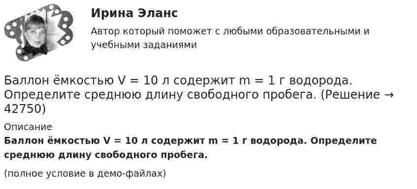     
          Описание
          Баллон ёмкостью V = 10 л содержит m = 1 г водорода. Определите среднюю длину свободного пробега.(полное условие в демо-файлах)  
            
            
            Баллон емкостью 5 л содержит смесь гелия и водорода при давлении 600 кПа. Масса смеси равна 4 г, массовая доля гелия равна 0,6. Определить температуру смеси. Баллон ёмкостью V = 10 л содержит m = 1 г водорода. Определите среднюю длину свободного пробега.Баллон ёмкостью V = 10 л содержит азот m = 1 г. Определить среднюю длину свободного пробега молекул.Баллон ёмкостью V = 30 л содержит смесь водорода и гелия при температуре T = 300 К и давлении p = 0,8 МПа. Масса смеси M = 2,4 г. Определить массу m1 водорода и m2 гелия.Баллон ёмкостью V = 50 л заполнен кислородом. Температура кислорода t = 20 °C. Когда часть кислорода израсходовали, давление в баллоне понизилось на Dp = 2 атм. Определить массу Dm израсходованного кислорода.Баллон ёмкостью V = 50 л наполнен гелием. Определить массу m гелия, находящегося в баллоне при температуре t = 27 °C и давлении p = 200 кПа.Баллон ёмкостью V = 50 л наполнен кислородом. Определить массу кислорода, находящегося в баллоне при температуре t = 47 °C и давлении p = 0,11 МПа.Баллон вместимостью V = 20 л содержит водород при температуре T = 300 К под давление P = 0,4 МПа. Каковы будут температура T1 и давление P1, если газу сообщить количество теплоты Q = 6 кДж?Баллон вместимостью V = 2 м3 содержит углекислый газ. Давление p газа равно 1 МПа, температура T = 300 К. Определить массу m газа в баллоне.Баллон вместимостью V = 30 л содержит смесь водорода и гелия при температуре T = 300 К и давлении p = 828 кПа. Масса m смеси равна 24 г. Определить массу m1 водорода и массу m2 гелия.Баллон вместимостью V = 50 л наполнен кислородом. Определить массу m кислорода, находящегося в баллоне при температуре t = 47 °C и давлении p = 0,11 МПа.Баллон вместимостью V = 5 л содержит смесь гелия и водорода при давлении p = 600 кПа. Масса m смеси равна 4 г, массовая доля w1 гелия равна 0,6. Определить температуру T смеси.Баллон ёмкостью 10 л содержит 1 г водорода. Определите среднюю длину  свободного пробега молекул. Диаметр молекул водорода равен 2,3·10-8 см.Баллон емкостью 20л наполнен сжатым воздухом. При температуре 293К манометр показывает давление 12МПа. Какой объем воды можно вытеснить из цистерны подводной лодки воздухом этого баллона, если вытеснение 