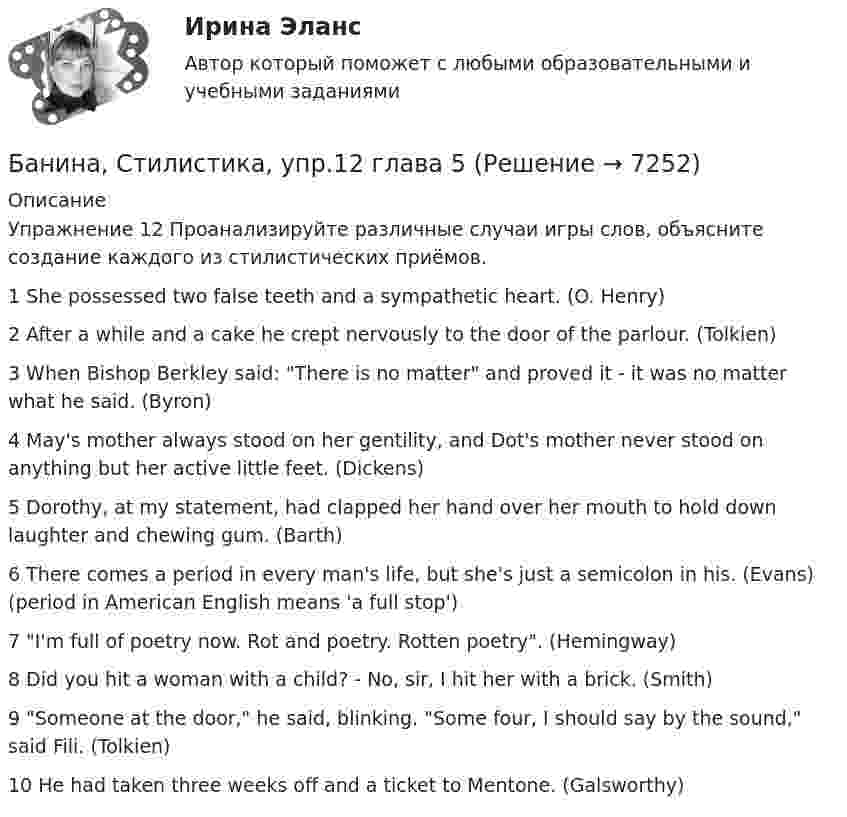      
          Описание
          Упражнение 12 Проанализируйте различные случаи игры слов, объясните создание каждого из стилистических приёмов.1 She possessed two false teeth and a sympathetic heart. (O. Henry)2 After a while and a cake he crept nervously to the door of the parlour. (Tolkien)3 When Bishop Berkley said: There is no matter and proved it - it was no matter what he said. (Byron)4 May's mother always stood on her gentility, and Dot's mother never stood on anything but her active little feet. (Dickens)5 Dorothy, at my statement, had clapped her hand over her mouth to hold down laughter and chewing gum. (Barth)6 There comes a period in every man's life, but she's just a semicolon in his. (Evans) (period in American English means 'a full stop')7 I'm full of poetry now. Rot and poetry. Rotten poetry. (Hemingway)8 Did you hit a woman with a child? - No, sir, I hit her with a brick. (Smith)9 Someone at the door, he said, blinking. Some four, I should say by the sound, said Fili. (Tolkien)10 He had taken three weeks off and a ticket to Mentone. (Galsworthy)  
            
            
            Банина, Стилистика, упр. 11, глава 5Банина, Стилистика, упр.12 глава 5Банина, Стилистика, упр.13 глава 5Банк выдал ссуду, размером Р = 11400 руб. Дата выдачи ссуды – tн (11.01. тек. года), возврата - tк (21.03. тек. года). Про¬центы начисляются по простой процентной ставке is = 7,5 % годовых. Найти наращенную сумму S, если начисляются: а) точные проценты с точным числом дней ссуды (365/365); б) обыкновенные проценты с точным числом дней ссуды (365/360); в) обыкновенные проценты с приближенным числом дней ссу¬ды (360/360). 2Банки и их роль в современной экономикеБанк обратился в суд с иском к субъекту РФ в лице правительства субъекта о взыскании за счет казны субъекта 30 млн руб. гарантийного обеспечения по государственной гарантии субъекта, включающего в себя 20 млн руб. в счет погашения основного долгаБанковская деятельностьБаллон содержит водород массой m = 10 г при температуре T = 280 К. Определить кинетическую энергию поступательного движения и полную кинетическую энергию всех молекул газа.Баллон содержит газ при температуре 27 °C и некотором давлении. Какую долю первоначального составит давление в баллоне, если выпустить из него половину массы газа, а температуру газа понизить до 0 °C?Баллон содержит кислород при давлении p = 2 МПа. Найти его плотность, если средняя кинетическая энергия поступательного движения молекулы кислорода  = 6,21·10-21 Дж.Баллон содержит сжатый газ при температуре 300 К и давлении 4·106 Па. Каково будет давление, когда из баллона будет выпущена половина массы газа, а температура изменится до 285 К?Балонный платёж Бананы имеют гормон радостиБананы имеют гормон радости