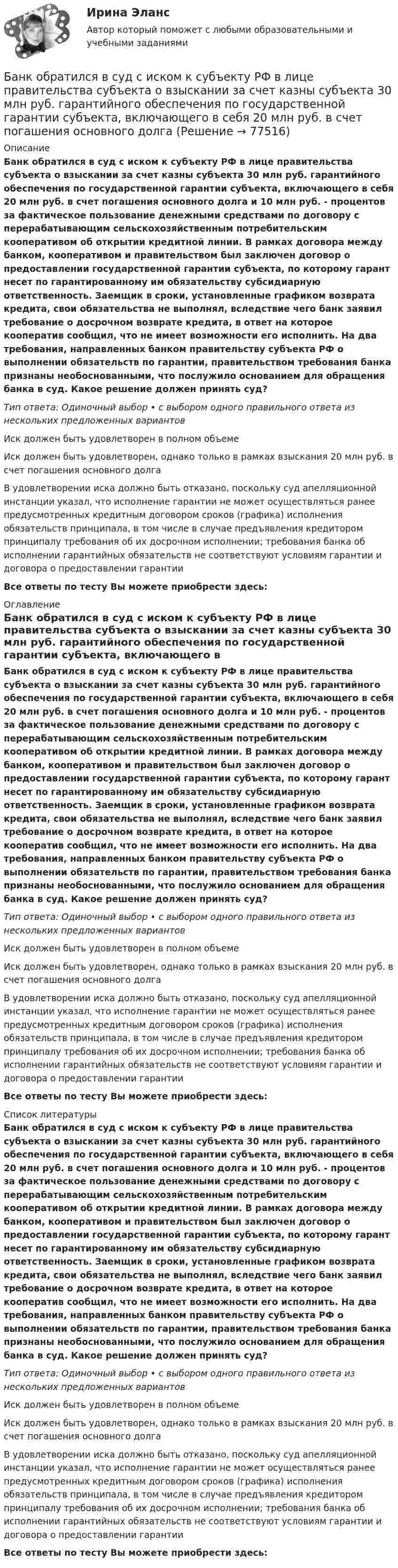      
            Описание
            Банк обратился в суд с иском к субъекту РФ в лице правительства субъекта о взыскании за счет казны субъекта 30 млн руб. гарантийного обеспечения по государственной гарантии субъекта, включающего в себя 20 млн руб. в счет погашения основного долга и 10 млн руб. - процентов за фактическое пользование денежными средствами по договору с перерабатывающим сельскохозяйственным потребительским кооперативом об открытии кредитной линии. В рамках договора между банком, кооперативом и правительством был заключен договор о предоставлении государственной гарантии субъекта, по которому гарант несет по гарантированному им обязательству субсидиарную ответственность. Заемщик в сроки, установленные графиком возврата кредита, свои обязательства не выполнял, вследствие чего банк заявил требование о досрочном возврате кредита, в ответ на которое кооператив сообщил, что не имеет возможности его исполнить. На два требования, направленных банком правительству субъекта РФ о выполнении обязательств по гарантии, правительством требования банка признаны необоснованными, что послужило основанием для обращения банка в суд. Какое решение должен принять суд?Тип ответа: Одиночный выбор • с выбором одного правильного ответа из нескольких предложенных вариантовИск должен быть удовлетворен в полном объемеИск должен быть удовлетворен, однако только в рамках взыскания 20 млн руб. в счет погашения основного долгаВ удовлетворении иска должно быть отказано, поскольку суд апелляционной инстанции указал, что исполнение гарантии не может осуществляться ранее предусмотренных кредитным договором сроков (графика) исполнения обязательств принципала, в том числе в случае предъявления кредитором принципалу требования об их досрочном исполнении; требования банка об исполнении гарантийных обязательств не соответствуют условиям гарантии и договора о предоставлении гарантииВсе ответы по тесту Вы можете приобрести здесь:  
            Оглавление
            Банк обратился в суд с иском к субъекту РФ в лице правительства субъекта о взыскании за счет казны субъекта 30 млн руб. гарантийного обеспечения по государственной гарантии субъекта, включающего в себя 20 млн руб. в счет погашения основного долга и 10 млн руб. - процентов за фактическое пользование денежными средствами по договору с перерабатывающим сельскохозяйственным потребительским кооперативом об открытии кредитной линии. В рамках договора между банком, кооперативом и правительством был заключен договор о предоставлении государственной гарантии субъекта, по которому гарант несет по гарантированному им обязательству субсидиарную ответственность. Заемщик в сроки, установленные графиком возврата кредита, свои обязательства не выполнял, вследствие чего банк заявил требование о досрочном возврате кредита, в ответ на которое кооператив сообщил, что не имеет возможности его исполнить. На два требования, направленных банком правительству субъекта РФ о выполнении обязательств по гарантии, правительством требования банка признаны необоснованными, что послужило основанием для обращения банка в суд. Какое решение должен принять суд?Тип ответа: Одиночный выбор • с выбором одного правильного ответа из нескольких предложенных вариантовИск должен быть удовлетворен в полном объемеИск должен быть удовлетворен, однако только в рамках взыскания 20 млн руб. в счет погашения основного долгаВ удовлетворении иска должно быть отказано, поскольку суд апелляционной инстанции указал, что исполнение гарантии не может осуществляться ранее предусмотренных кредитным договором сроков (графика) исполнения обязательств принципала, в том числе в случае предъявления кредитором принципалу требования об их досрочном исполнении; требования банка об исполнении гарантийных обязательств не соответствуют условиям гарантии и договора о предоставлении гарантииВсе ответы по тесту Вы можете приобрести здесь:  
            Список литературы
            Банк обратился в суд с иском к субъекту РФ в лице правительства субъекта о взыскании за счет казны субъекта 30 млн руб. гарантийного обеспечения по государственной гарантии субъекта, включающего в себя 20 млн руб. в счет погашения основного долга и 10 млн руб. - процентов за фактическое пользование денежными средствами по договору с перерабатывающим сельскохозяйственным потребительским кооперативом об открытии кредитной линии. В рамках договора между банком, кооперативом и правительством был заключен договор о предоставлении государственной гарантии субъекта, по которому гарант несет по гарантированному им обязательству субсидиарную ответственность. Заемщик в сроки, установленные графиком возврата кредита, свои обязательства не выполнял, вследствие чего банк заявил требование о досрочном возврате кредита, в ответ на которое кооператив сообщил, что не имеет возможности его исполнить. На два требования, направленных банком правительству субъекта РФ о выполнении обязательств по гарантии, правительством требования банка признаны необоснованными, что послужило основанием для обращения банка в суд. Какое решение должен принять суд?Тип ответа: Одиночный выбор • с выбором одного правильного ответа из нескольких предложенных вариантовИск должен быть удовлетворен в полном объемеИск должен быть удовлетворен, однако только в рамках взыскания 20 млн руб. в счет погашения основного долгаВ удовлетворении иска должно быть отказано, поскольку суд апелляционной инстанции указал, что исполнение гарантии не может осуществляться ранее предусмотренных кредитным договором сроков (графика) исполнения обязательств принципала, в том числе в случае предъявления кредитором принципалу требования об их досрочном исполнении; требования банка об исполнении гарантийных обязательств не соответствуют условиям гарантии и договора о предоставлении гарантииВсе ответы по тесту Вы можете приобрести здесь:  
            
            
            Банки и их роль в современной экономикеБанк обратился в суд с иском к субъекту РФ в лице правительства субъекта о взыскании за счет казны субъекта 30 млн руб. гарантийного обеспечения по государственной гарантии субъекта, включающего в себя 20 млн руб. в счет погашения основного долгаБанковская деятельностьБанковская система: её структура и уровни, роль Центрального банкаБанковская система  ШвецииБанковская сфера банковская сфера решение задачБалонный платёж Бананы имеют гормон радостиБананы имеют гормон радостиБананы являются источником поступления в организм в первую очередьБанина, Стилистика, упр. 11, глава 5Банина, Стилистика, упр.12 глава 5Банина, Стилистика, упр.13 глава 5