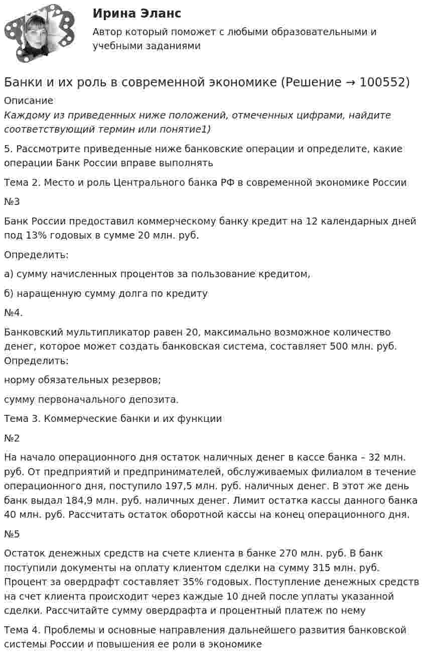     
            Описание
             Каждому из приведенных ниже положений, отмеченных цифрами, найдите соответствующий термин или понятие1)	5. Рассмотрите приведенные ниже банковские операции и определите, какие операции Банк России вправе выполнять 	Тема 2. Место и роль Центрального банка РФ в современной экономике России	№3	Банк России предоставил коммерческому банку кредит на 12 календарных дней под 13% годовых в сумме 20 млн. руб. 	Определить: 	а) сумму начисленных процентов за пользование кредитом, 	б) наращенную сумму долга по кредиту	 	№4.	Банковский мультипликатор равен 20, максимально возможное количество денег, которое может создать банковская система, составляет 500 млн. руб. Определить:	норму обязательных резервов;	сумму первоначального депозита.	 	Тема 3. Коммерческие банки и их функции	№2	На начало операционного дня остаток наличных денег в кассе банка – 32 млн. руб. От предприятий и предпринимателей, обслуживаемых филиалом в течение операционного дня, поступило 197,5 млн. руб. наличных денег. В этот же день банк выдал 184,9 млн. руб. наличных денег. Лимит остатка кассы данного банка 40 млн. руб. Рассчитать остаток оборотной кассы на конец операционного дня.  	№5	Остаток денежных средств на счете клиента в банке 270 млн. руб. В банк поступили документы на оплату клиентом сделки на сумму 315 млн. руб. Процент за овердрафт составляет 35% годовых. Поступление денежных средств на счет клиента происходит через каждые 10 дней после уплаты указанной сделки. Рассчитайте сумму овердрафта и процентный платеж по нему	Тема 4. Проблемы и основные направления дальнейшего развития банковской системы России и повышения ее роли в экономике   
            
            
            Банк выдал ссуду, размером Р = 11400 руб. Дата выдачи ссуды – tн (11.01. тек. года), возврата - tк (21.03. тек. года). Про¬центы начисляются по простой процентной ставке is = 7,5 % годовых. Найти наращенную сумму S, если начисляются: а) точные проценты с точным числом дней ссуды (365/365); б) обыкновенные проценты с точным числом дней ссуды (365/360); в) обыкновенные проценты с приближенным числом дней ссу¬ды (360/360). 2Банки и их роль в современной экономикеБанк обратился в суд с иском к субъекту РФ в лице правительства субъекта о взыскании за счет казны субъекта 30 млн руб. гарантийного обеспечения по государственной гарантии субъекта, включающего в себя 20 млн руб. в счет погашения основного долгаБанковская деятельностьБанковская система: её структура и уровни, роль Центрального банкаБанковская система  ШвецииБанковская сфера Баллон содержит сжатый газ при температуре 300 К и давлении 4·106 Па. Каково будет давление, когда из баллона будет выпущена половина массы газа, а температура изменится до 285 К?Балонный платёж Бананы имеют гормон радостиБананы имеют гормон радостиБананы являются источником поступления в организм в первую очередьБанина, Стилистика, упр. 11, глава 5Банина, Стилистика, упр.12 глава 5