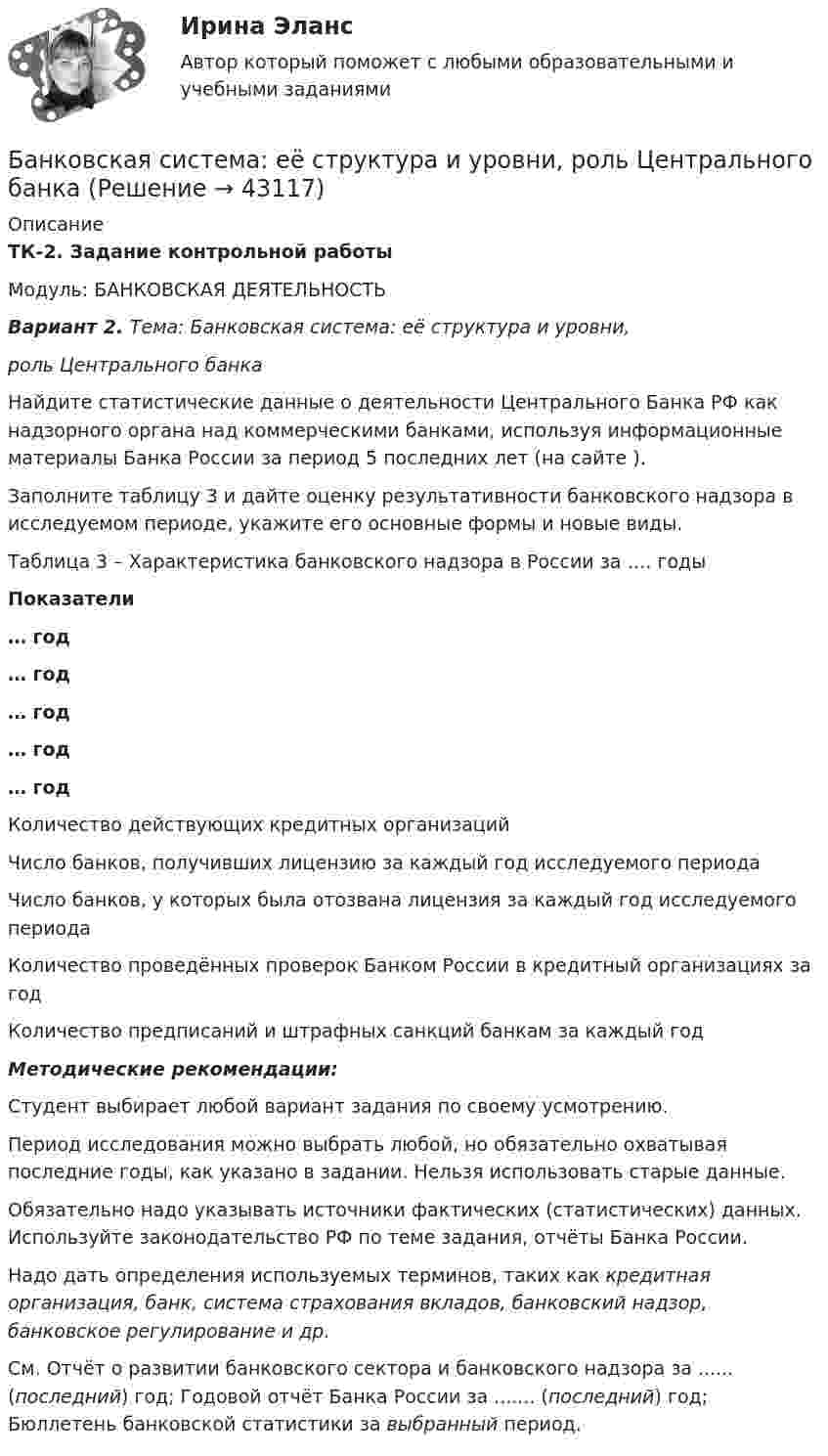     
            Описание
            ТК-2. Задание контрольной работыМодуль: БАНКОВСКАЯ ДЕЯТЕЛЬНОСТЬВариант 2. Тема: Банковская система: её структура и уровни,роль Центрального банка	Найдите статистические данные о деятельности Центрального Банка РФ как надзорного органа над коммерческими банками, используя информационные материалы Банка России за период 5 последних лет (на сайте ).	Заполните таблицу 3 и дайте оценку результативности банковского надзора в исследуемом периоде, укажите его основные формы и новые виды.Таблица 3 – Характеристика банковского надзора в России за …. годы Показатели … год … год … год … год … год   Количество действующих кредитных организаций   Число банков, получивших лицензию за каждый год исследуемого периода Число банков, у которых была отозвана лицензия за каждый год исследуемого периода  Количество проведённых проверок Банком России в кредитный организациях за год  Количество предписаний и штрафных санкций банкам за каждый год Методические рекомендации:	Студент выбирает любой вариант задания по своему усмотрению.	Период исследования можно выбрать любой, но обязательно охватывая последние годы, как указано в задании. Нельзя использовать старые данные.	Обязательно надо указывать источники фактических (статистических) данных. Используйте законодательство РФ по теме задания, отчёты Банка России. 	Надо дать определения используемых терминов, таких как кредитная организация, банк, система страхования вкладов, банковский надзор, банковское регулирование и др.  См. Отчёт о развитии банковского сектора и банковского надзора за ...... (последний) год; Годовой отчёт Банка России за ....... (последний) год; Бюллетень банковской статистики за выбранный период.  
            
            
            Банковская деятельностьБанковская система: её структура и уровни, роль Центрального банкаБанковская система  ШвецииБанковская сфера банковская сфера решение задачбанковская сфера решение задачБанковские карты различаютсяБананы имеют гормон радостиБананы являются источником поступления в организм в первую очередьБанина, Стилистика, упр. 11, глава 5Банина, Стилистика, упр.12 глава 5Банина, Стилистика, упр.13 глава 5Банк выдал ссуду, размером Р = 11400 руб. Дата выдачи ссуды – tн (11.01. тек. года), возврата - tк (21.03. тек. года). Про¬центы начисляются по простой процентной ставке is = 7,5 % годовых. Найти наращенную сумму S, если начисляются: а) точные проценты с точным числом дней ссуды (365/365); б) обыкновенные проценты с точным числом дней ссуды (365/360); в) обыкновенные проценты с приближенным числом дней ссу¬ды (360/360). 2Банки и их роль в современной экономике