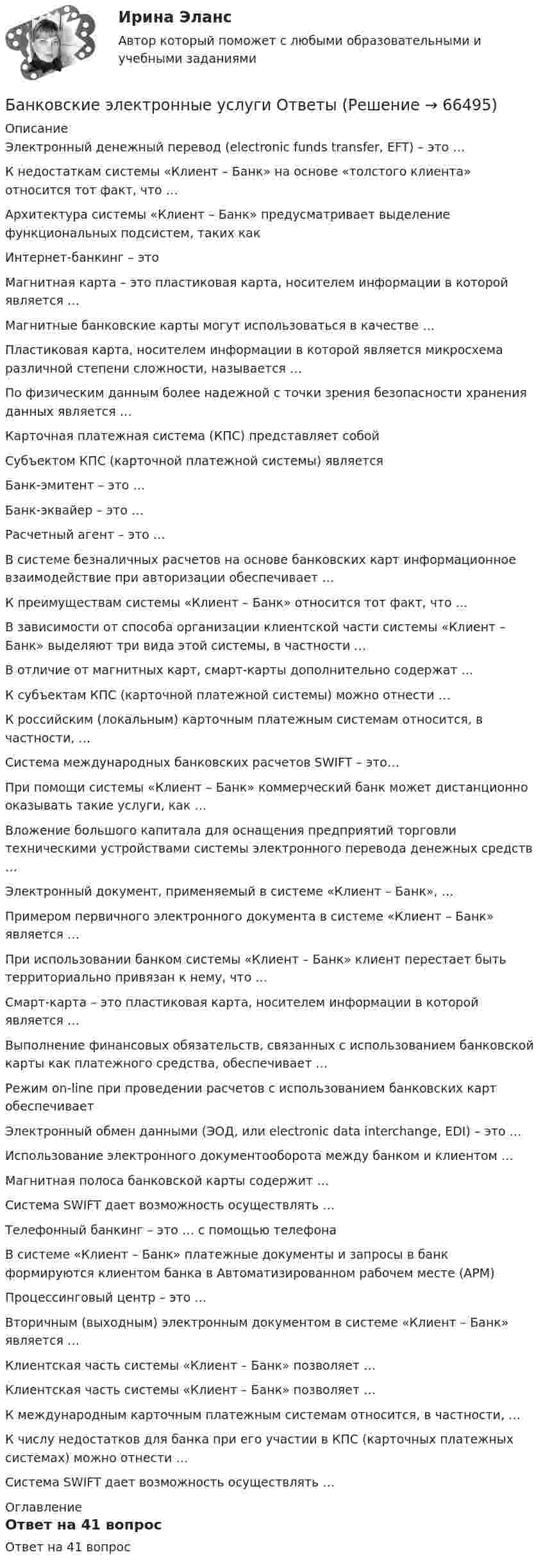      
            Описание
            Электронный денежный перевод (electronic funds transfer, EFT) – это …К недостаткам системы «Клиент – Банк» на основе «толстого клиента» относится тот факт, что …Архитектура системы «Клиент – Банк» предусматривает выделение функциональных подсистем, таких как Интернет-банкинг – это Магнитная карта – это пластиковая карта, носителем информации в которой является …Магнитные банковские карты могут использоваться в качестве …Пластиковая карта, носителем информации в которой является микросхема различной степени сложности, называется …По физическим данным более надежной с точки зрения безопасности хранения данных является …Карточная платежная система (КПС) представляет собой Субъектом КПС (карточной платежной системы) является Банк-эмитент – это …Банк-эквайер – это …Расчетный агент – это …В системе безналичных расчетов на основе банковских карт информационное взаимодействие при авторизации обеспечивает …К преимуществам системы «Клиент – Банк» относится тот факт, что …В зависимости от способа организации клиентской части системы «Клиент – Банк» выделяют три вида этой системы, в частности …В отличие от магнитных карт, смарт-карты дополнительно содержат …К субъектам КПС (карточной платежной системы) можно отнести …К российским (локальным) карточным платежным системам относится, в частности, …Система международных банковских расчетов SWIFT – это…При помощи системы «Клиент – Банк» коммерческий банк может дистанционно оказывать такие услуги, как …Вложение большого капитала для оснащения предприятий торговли техническими устройствами системы электронного перевода денежных средств …Электронный документ, применяемый в системе «Клиент – Банк», …Примером первичного электронного документа в системе «Клиент – Банк» является …При использовании банком системы «Клиент – Банк» клиент перестает быть территориально привязан к нему, что …Смарт-карта – это пластиковая карта, носителем информации в которой является …Выполнение финансовых обязательств, связанных с использованием банковской карты как платежного средства, обеспечивает …Режим on-line при проведении расчетов с использованием банковских карт обеспечивает Электронный обмен данными (ЭОД, или electronic data interchange, EDI) – это …Использование электронного документооборота между банком и клиентом …Магнитная полоса банковской карты содержит …Система SWIFT дает возможность осуществлять …Телефонный банкинг – это … с помощью телефонаВ системе «Клиент – Банк» платежные документы и запросы в банк формируются клиентом банка в Автоматизированном рабочем месте (АРМ)Процессинговый центр – это …Вторичным (выходным) электронным документом в системе «Клиент – Банк» является …Клиентская часть системы «Клиент – Банк» позволяет …Клиентская часть системы «Клиент – Банк» позволяет …К международным карточным платежным системам относится, в частности, …К числу недостатков для банка при его участии в КПС (карточных платежных системах) можно отнести …Система SWIFT дает возможность осуществлять … 
            Оглавление
            Ответ на 41 вопрос  
            
            
            Банковские электронные услуги, 42 вопроса (ответы на тест Синергия / МТИ / МОИ / МосАП)Банковские электронные услуги Ответы💯 Банковские электронные услуги (ответы на тест Синергия / МОИ / МТИ / МосАП, сентябрь 2023)⭐ Банковские электронные услуги (ответы на тест Синергия / МТИ / МосАП, апрель 2022)⭐ Банковские электронные услуги (ответы на тест Синергия / МТИ / МосАП, июнь 2022)БАНКОВСКИЕ ЭЛЕКТРОННЫЕ УСЛУГИ (СИНЕРГИЯ)Банковские электронные услуги (тест с ответами Синергия )Банковская система  ШвецииБанковская сфера банковская сфера решение задачбанковская сфера решение задачБанковские карты различаютсяБанковские карты различаютсяБанковские карты различаются по виду … системы 