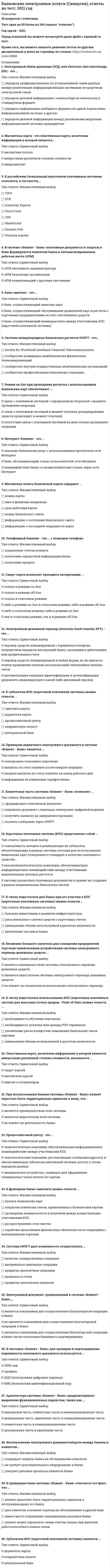    
          Описание
          49 вопросов с ответами.Последний раз тест был сдан на 87 баллов из 100 (оценка Хорошо)Год сдачи - 2018-2020.После покупки Вы получите файл с ответами на вопросы которые указаны ниже:***(Если нужна помощь с другими предметами или сдачей тестов онлайн, пишите в личные сообщения) 
          Оглавление
          1. Вторичным (выходным) электронным документом в системе «Клиент – Банк» является … сводная выписка по счету клиента на конец каждого рабочего дняэлектронное платежное поручениеизвещение о приеме электронного документа в обработкусообщение об изменении адреса клиента банка2. По физическим данным более надежной с точки зрения безопасности хранения данных является … магнитная картакарта со штрихкодомсмарт-карта3. Телефонный банкинг – это … с помощью телефона управление счетом клиентаполучение кредитаполучение справочной информации банка4. Архитектура системы «Клиент – Банк» предусматривает выделение функциональных подсистем, таких как … центральная часть, удаленная часть и коммуникационная частьцентральная часть и удаленная частьклиентская часть и коммуникационная частьбанковская часть, клиентская часть и коммуникационная часть5. Вложение большого капитала для оснащения предприятий торговли техническими устройствами системы электронного перевода денежных средств …не влияет на показатели использования электронного переводаявляется преимуществом системы электронного перевода денежных средствявляется недостатком системы электронного перевода денежных средств6. Смарт-карта позволяет проводить авторизацию … либо в голосовом режиме, либо в режиме on-lineтолько в голосовом режимелибо в режиме on-line и голосовом режиме, либо в режиме off-lineтолько в режиме off-lineтолько в режиме on-lineкак в голосовом режиме, так и в режиме off-line7. Расчетный агент – это … банк, осуществляющий эмиссию картбанк, осуществляющий обслуживание держателей карт и расчеты с торговыми предприятиями за счет собственных средствбанк, осуществляющий взаиморасчеты между участниками КПС8. При использовании банком системы «Клиент – Банк» клиент перестает быть территориально привязан к нему, что … является недостатком этой системыне влияет на деятельность банкаявляется преимуществом этой системы9. Примером первичного электронного документа в системе «Клиент – Банк» является …сводная выписка по счету клиента на конец рабочего днявыписка по счету клиента после каждой операцииэлектронное платежное поручениеинформация об изменении тарифов банка10. В зависимости от способа организации клиентской части системы «Клиент – Банк» выделяют три вида этой системы, в частности …  «Клиент – Банк» на основе «удаленного клиента»«Клиент – Банк» на основе «тонкого клиента»«Клиент – Банк» на основе «универсального клиента»«Клиент – Банк» на основе «толстого клиента»почтовый банкингтелефонный банкинг11. К российским (локальным) карточным платежным системам относится, в частности, … VISADinners ClubMasterCardAmerican Express JCBSTBЗолотая коронаUnion Card12. К числу недостатков для банка при его участии в КПС (карточных платежных системах) можно отнести … увеличение пассивов банкариск внезапного снятия средств с карточных счетовбольшие инвестиции в развитие инфраструктурыуменьшение объема используемой в расчетах наличности13. Магнитные карты позволяют проводить авторизацию … как в режиме on-line, так и в режиме off-lineтолько в голосовом режимекак в голосовом режиме, так и в режиме on-lineтолько в режиме off-lineкак в голосовом режиме, так и в режиме off-lineтолько в режиме on-line14. В системе «Клиент – Банк» платежные документы и запросы в банк формируются клиентом банка в Автоматизированном рабочем месте (АРМ) АРМ коммуникаций с другими системамиАРМ системного администратораАРМ бухгалтера организации15. Пластиковая карта, носителем информации в которой является микросхема различной степени сложности, называется …смарт-картойкартой со штрихкодоммагнитной картой16. Система SWIFT дает возможность осуществлять … выписки со счетакредитно-депозитные выпискиматериально-денежные операциикредитно-депозитные операциивалютно-конверсионные операции17. Магнитная полоса банковской карты содержит … номер банковского счетаинформацию о состоянии банковского счетаимя и фамилию владельцаинформацию о последней операции по картесрок действия картыномер карты18. К числу недостатков использования КПС (карточных платежных систем) для магазина (точки продаж – Point-of-Sale) можно отнести … необходимость покупки или аренды POS-терминаланеобходимость обучения персоналауменьшение объема используемой в расчетах наличностиувеличение риска вследствие замещения банковских чеков картами19. Смарт-карта – это пластиковая карта, носителем информации в которой является …чип, или микросхематехнология «смарт»магнитная полоса20. Субъектом КПС (карточной платежной системы) является … держатель картыцентральный банкклиринговая палата21. В системе безналичных расчетов на основе банковских карт информационное взаимодействие при авторизации обеспечивает … банк-эмитентдержатель картыбанк-эквайерпроцессинговый центр22. В системах «Клиент – Банк» для проверки и подтверждения подлинности платежного документа используется … БИК (банковский идентификационный код)ПИН-кодпрефиксЭЦП (электронная цифровая подпись)23. Магнитные банковские карты могут использоваться в качестве … только кредитных карттолько расчетных карткак кредитных, так и расчетных карт24. К международным карточным платежным системам относится, в частности, … VISAMasterCardUnion CardSTBAmerican ExpressDinners ClubЗолотая корона25. Процессинговый центр – это … технологическая компания, доставляющая сообщения адресату и обеспечивающая субъектам платежной системы доступ к сетям передачи данных технологическая компания, обеспечивающая информационное взаимодействие между участниками КПСмеханическое устройство, служащее для оформления специальных чеков оплаты по картам26. Банк-эквайер – это … банк, осуществляющий взаиморасчеты между участниками КПСбанк, осуществляющий обслуживание держателей карт и расчеты с торговыми предприятиями за счет собственных средствбанк, осуществляющий эмиссию карт27. Функционально банковская часть системы «Клиент – Банк» обеспечивает … проверку личных документов клиентаформирование ответного сообщения клиентупроверку электронной подписи клиентааутентификацию клиента банкапроверку личной подписи клиента28. Банк-эмитент – это … банк, осуществляющий обслуживание держателей карт и расчеты с торговыми предприятиями за счет собственных средствбанк, осуществляющий эмиссию картбанк, осуществляющий взаиморасчеты между участниками КПС (карточной платежной системы)29. К преимуществам использования смарт-карт по сравнению с магнитными картами можно отнести … дешевизнувозможность использования нескольких пин-кодов для одной картывозможность хранения большого количества информациинадежностьналичие только онлайн-авторизации30. Электронный денежный перевод (electronic funds transfer, EFT) – это … перевод средств, инициируемый с терминала/телефона, посредством передачи инструкций банку, касающихся дебетования или кредитования счетаавтоматизация операции идентификации и аутентификации документа, инициирующего какой-либо денежный переводперевод средств, инициируемый в любой форме, но на одном из этапов проведения платежа использующий электронные каналы связи31. Система международных банковских расчетов SWIFT – это… сообщество профессионалов банковских служащих.сообщество внутригосударственных межбанковских организацийSociety for Worldwide Interbank Financial Telecommunication32. К субъектам КПС (карточной платежной системы) можно отнести … клиринговую палатуэмитента картыдержателя картыцентральный банкпроцессинговый центр33. Карточная платежная система (КПС) представляет собой … *систему различных платежных документов и правил их создания в рамках национальных банковских систем*высокотехнологическую компанию, обеспечивающую информационное взаимодействие между участниками национальных валовых расчетов*совокупность методов и реализующих их субъектов, обеспечивающих в рамках системы условия для использования банковских карт оговоренного стандарта в качестве платежного средства34. Интернет-банкинг позволяет организовать удаленное обслуживание клиентов путем взаимодействия … через Интернет с помощью программы-роботас помощью браузера через web-интерфейсчерез электронную почтус помощью клиентской части «Клиент – Банк» и сети Интернетчерез сайт посредника-аутсорсерачерез сайт работодателя35. В отличие от магнитных карт, смарт-карты дополнительно содержат … PIN-код держателя картыинформацию о состоянии счета клиентаPIN-коды для доступа ко всем имеющимся счетам клиента банкавсю информацию о клиенте, содержащуюся в банке-эмитенте36. Режим on-line при проведении расчетов с использованием банковских карт обеспечивает … *отсутствие связи с платежной системой на всех этапах проведения операции*связь с платежной системой с определенной отсрочкой с момента проведения операции*связь с платежной системой в момент покупки (резервирование средств происходит в момент платежа)37. Магнитная карта – это пластиковая карта, носителем информации в которой является … микросхема различной степени сложностимикромагнитмагнитная полоса38. Интернет-банкинг – это … банк, обслуживающий только пользователей сети Интернетоказание банковских услуг с использованием протоколов сети Интернетвзаимодействие банка со всеми клиентами только через сеть Интернет39. Выполнение финансовых обязательств, связанных с использованием банковской карты как платежного средства, обеспечивает … банк-эквайеррасчетный банкбанк-эмитент40. Клиентская часть системы «Клиент – Банк» позволяет … сформировать платежный документподписать документ с помощью электронно-цифровой подписипослать сообщение через SWIFTполучить выписку до завершения проводок41. К преимуществам системы «Клиент – Банк» относится тот факт, что … клиент может управлять своим счетом только при наличии работоспособного канала связи для клиентов осложнен переход на обслуживание в другой банкимеет место сокращение операционных расходов банкаклиент перестает быть территориально привязан к обслуживающему его банку42. Электронный обмен данными (ЭОД, или electronic data interchange, EDI) – это … *передача деловой информации между различными модулями информационной системы предприятия*передача информации свободного формата из одной подсистемы информационной системы в другую*передача деловой информации с компьютера на компьютер в стандартном формате*передача унифицированных по установленной схеме данных между различными информационными системами посредством электронной связи43. Электронный документ, применяемый в системе «Клиент – Банк», … *является основанием для осуществления бухгалтерской операции в банке после получения бумажного подтверждения *не является основанием для осуществления бухгалтерской операции в банке *является основанием для осуществления бухгалтерской операции в банке44. Утеря банковской карты обязательно (во всех случаях) … ведет к утере денег не ведет к утере денег не приводит к невозможности покупок приводит к временной невозможности совершения покупок ведет к штрафным санкциямне ведет к штрафным санкциям45. Использование электронного документооборота между банком и клиентом … *сокращает затраты банка на обслуживание клиентов *не требует дополнительного оборудования в банке *ускоряет деловые процессы клиентов банка46. Клиентская часть системы «Клиент – Банк» позволяет …*подготовить документ к доставке в банк*генерировать проводки и отсылать их в БИС*выполнить маршрутизацию сообщения*запросить информацию в РКЦ о состоянии платежа*сделать запрос о состоянии счета*получить из банка основания отказов по документам47. При помощи системы «Клиент – Банк» коммерческий банк может дистанционно оказывать такие услуги, как …*открытие счетов в различных валютах (расчетных, текущих, депозитных)*предоставление кредита без присутствия клиента*проверка состояния карточных счетов расчетных и кредитных банковских карт*совершение конверсионных операций (покупка/продажа валюты)48. К недостаткам системы «Клиент – Банк» на основе «толстого клиента» относится тот факт, что …*клиент перестает быть территориально привязан к обслуживающему его банку *обязательно наличие у клиента компьютера, модема и телефонной линии *загрузка операционных залов падает49. К функциям банка-эмитента можно отнести … *выпуск банковских карт *открытие клиентам счетов, привязанных к банковским картам *проведение взаимозачетов и платежей между всеми банками-участниками КПС *распространение стоп-листов *гарантию выполнения финансовых обязательств по операциям с выпущенными картами  
          Список литературы
          1 Важно!. Информация по изучению курса 2 Тема 1. Внешняя информационная среда КБ. Классификация электронных расчетов 3 Тема 2. Безналичные электронные клиентские расчеты с использованием технологии «Клиент-банк» 4 Тема 3. Банковские ИТ Интернет-банкинга 5 Тема 4. Безналичные электронные клиентские расчеты с использованием платежных банковских карт 6 Тема 5. ПИС на основе банковских карт и чековых расчетов 7 Тема 6. Банковские ИТ расчетов цифровыми наличными 8 Тема 7. Безопасность электронных банковских услуг 9 Тема 8. Юридическое обеспечение электронных банковских услуг 
            
            
            Банковские электронные услуги (тест с ответами Синергия )Банковский розничный бизнес ( тест Синергия с ответами)Банковское дело (87 из 100/хорошо)Банковское дело. Ответы на 37 вопросов. 97 БАЛЛОВ. МФПУ Синергия, МОИ.Банковское дело. Синергия.Банковское дело Синергия 2021Банковское дело тест МФПУ СИНЕРГИЯ на отличноБазы Данных ( тест с ответами Синергия) Базы Данных (тест с ответами Синергия)Базы данных. Управление данными Синергия 2021 2 семестр 🔥 БАЗА ТЕСТОВ 🔥Балка выполнена из дерева (R= 10 МПа). Исходя из расчета на прочность, следует назначить радиус r её сечения, равным величине:Балка, работающая на изгиб в вертикальной плоскости и представляющая собой трубу, должна быть усилена. С этой целью предполагается использовать две тонкие пластины одинакового поперечного сечения. Наилучшим будет вариант:Балку квадратного сечения со сторонами 2х2 см заменяют круглой радиуса 2 см. Как изменится прогиб?Банковские электронные услуги (СИНЕРГИЯ)