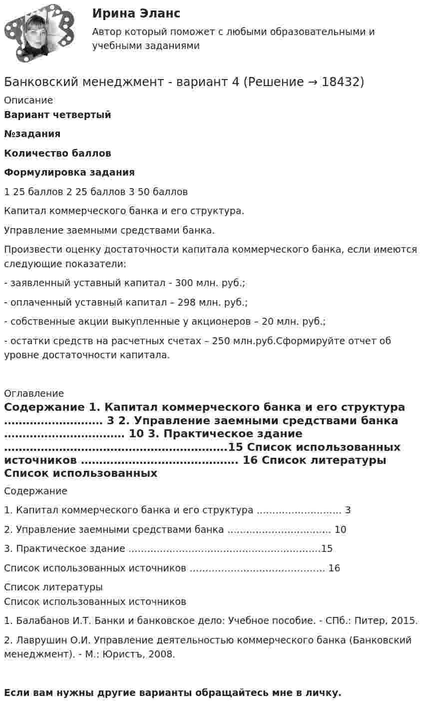     
          Описание
          Вариант четвертый  №задания Количество баллов Формулировка задания   1 25 баллов    2 25 баллов   3 50 балловКапитал коммерческого банка и его структура. Управление заемными средствами банка. Произвести оценку достаточности капитала коммерческого банка, если имеются следующие показатели:-                    заявленный уставный капитал - 300 млн. руб.;-                    оплаченный уставный капитал – 298 млн. руб.;-                    собственные акции выкупленные у акционеров – 20 млн. руб.; -                    остатки средств на расчетных счетах – 250 млн.руб.Сформируйте отчет об уровне достаточности капитала.  
          Оглавление
          Содержание    1. Капитал коммерческого банка и его структура ……………………… 3   2. Управление заемными средствами банка …………………………… 10   3. Практическое здание …………………………………………………….15   Список использованных источников ……………………………………. 16  
          Список литературы
          Список использованных источников  	1.                Балабанов И.Т. Банки и банковское дело: Учебное пособие. - СПб.: Питер, 2015.	2.                Лаврушин О.И. Управление деятельностью коммерческого банка (Банковский менеджмент). - М.: Юристъ, 2008.Если вам нужны другие варианты обращайтесь мне в личку. 
            
            
            Банковский менеджментБанковский менеджмент - вариант 4Банковский менеджмент  задание  1 и 2 Банковский мультипликатор представляет собой величину, обратную …Банковский розничный бизнес, 41 вопрос (ответы на тест Синергия / МТИ / МОИ / МосАП)Банковский розничный бизнес Ответы на тест Синергия МОИ МТИБанковский розничный бизнес. Синергия💯 Банковские электронные услуги (ответы на тест Синергия / МОИ / МТИ / МосАП, сентябрь 2023)⭐ Банковские электронные услуги (ответы на тест Синергия / МТИ / МосАП, апрель 2022)⭐ Банковские электронные услуги (ответы на тест Синергия / МТИ / МосАП, июнь 2022)БАНКОВСКИЕ ЭЛЕКТРОННЫЕ УСЛУГИ (СИНЕРГИЯ)Банковские электронные услуги (тест с ответами Синергия )Банковские электронные услуги (тест с ответами Синергия/МОИ/МТИ/МосАП)« Банковский вклад»