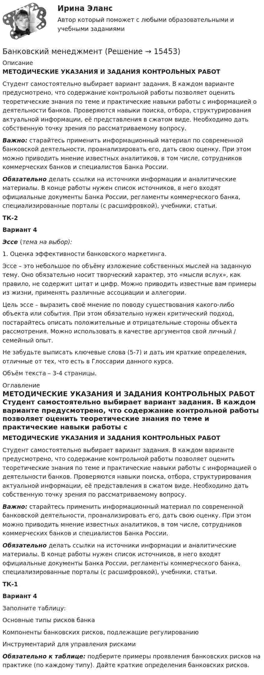     
          Описание
          МЕТОДИЧЕСКИЕ УКАЗАНИЯ И ЗАДАНИЯ КОНТРОЛЬНЫХ РАБОТ 	Студент самостоятельно выбирает вариант задания. В каждом варианте предусмотрено, что содержание контрольной работы позволяет оценить теоретические знания по теме и практические навыки работы с информацией о деятельности банков. Проверяются навыки поиска, отбора, структурирования актуальной информации, её представления в сжатом виде. Необходимо дать собственную точку зрения по рассматриваемому вопросу. Важно: старайтесь применить информационный материал по современной банковской деятельности, проанализировать его, дать свою оценку. При этом можно приводить мнение известных аналитиков, в том числе, сотрудников коммерческих банков и специалистов Банка России. Обязательно делать ссылки на источники информации и аналитические материалы. В конце работы нужен список источников, в него входят официальные документы Банка России, регламенты коммерческого банка, специализированные порталы (с расшифровкой), учебники, статьи. ТК-2Вариант 4Эссе  (тема на выбор):1.      Оценка эффективности банковского маркетинга. 	Эссе – это небольшое по объёму изложение собственных мыслей на заданную тему. Оно обязательно носит творческий характер, это «мысли вслух», как правило, не содержит цитат и цифр. Можно приводить известные вам примеры из жизни, применять различные ассоциации и аллегории. 	Цель эссе – выразить своё мнение по поводу существования какого-либо объекта или события. При этом обязательно нужен критический подход, постарайтесь описать положительные и отрицательные стороны объекта рассмотрения. Можно использовать в качестве аргументов свой личный / семейный опыт.	Не забудьте выписать ключевые слова (5-7) и дать им краткие определения, отличные от тех, что есть в Глоссарии данного курса.	Объём текста – 3-4 страницы. 
          Оглавление
          МЕТОДИЧЕСКИЕ УКАЗАНИЯ И ЗАДАНИЯ КОНТРОЛЬНЫХ РАБОТ 	Студент самостоятельно выбирает вариант задания. В каждом варианте предусмотрено, что содержание контрольной работы позволяет оценить теоретические знания по теме и практические навыки работы с информацией о деятельности банков. Проверяются навыки поиска, отбора, структурирования актуальной информации, её представления в сжатом виде. Необходимо дать собственную точку зрения по рассматриваемому вопросу. Важно: старайтесь применить информационный материал по современной банковской деятельности, проанализировать его, дать свою оценку. При этом можно приводить мнение известных аналитиков, в том числе, сотрудников коммерческих банков и специалистов Банка России. Обязательно делать ссылки на источники информации и аналитические материалы. В конце работы нужен список источников, в него входят официальные документы Банка России, регламенты коммерческого банка, специализированные порталы (с расшифровкой), учебники, статьи. ТК-1 Вариант 4	Заполните таблицу:  Основные типы рисков банка Компоненты банковских рисков, подлежащие регулированию Инструментарий для управления рисками                 Обязательно к таблице: подберите примеры проявления банковских рисков на практике (по каждому типу). Дайте краткие определения банковских рисков. 
            
            
            « Банковский вклад»Банковский менеджментБанковский менеджментБанковский менеджмент - вариант 4Банковский менеджмент  задание  1 и 2 Банковский мультипликатор представляет собой величину, обратную …Банковский розничный бизнес, 41 вопрос (ответы на тест Синергия / МТИ / МОИ / МосАП)Банковские электронные услуги, 42 вопроса (ответы на тест Синергия / МТИ / МОИ / МосАП)Банковские электронные услуги Ответы💯 Банковские электронные услуги (ответы на тест Синергия / МОИ / МТИ / МосАП, сентябрь 2023)⭐ Банковские электронные услуги (ответы на тест Синергия / МТИ / МосАП, апрель 2022)⭐ Банковские электронные услуги (ответы на тест Синергия / МТИ / МосАП, июнь 2022)БАНКОВСКИЕ ЭЛЕКТРОННЫЕ УСЛУГИ (СИНЕРГИЯ)Банковские электронные услуги (тест с ответами Синергия )