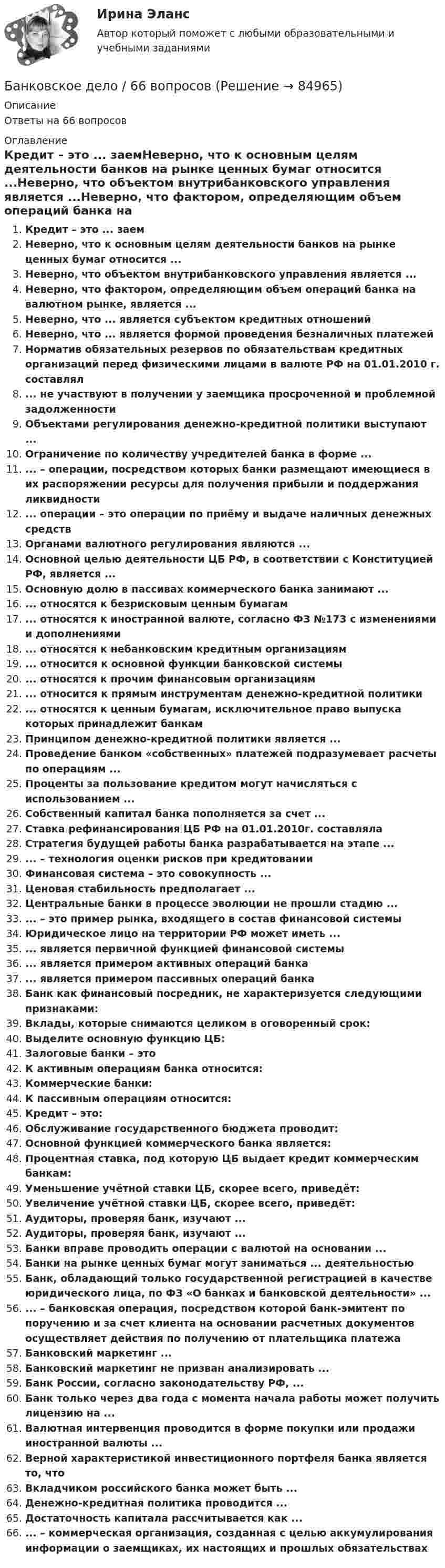      
            Описание
            Ответы на 66 вопросов 
            Оглавление
            Кредит – это ... заемНеверно, что к основным целям деятельности банков на рынке ценных бумаг относится ...Неверно, что объектом внутрибанковского управления является ...Неверно, что фактором, определяющим объем операций банка на валютном рынке, является ...Неверно, что ... является субъектом кредитных отношенийНеверно, что ... является формой проведения безналичных платежейНорматив обязательных резервов по обязательствам кредитных организаций перед физическими лицами в валюте РФ на 01.01.2010 г. составлял... не участвуют в получении у заемщика просроченной и проблемной задолженностиОбъектами регулирования денежно-кредитной политики выступают ...Ограничение по количеству учредителей банка в форме ...... – операции, посредством которых банки размещают имеющиеся в их распоряжении ресурсы для получения прибыли и поддержания ликвидности ... операции – это операции по приёму и выдаче наличных денежных средствОрганами валютного регулирования являются ...Основной целью деятельности ЦБ РФ, в соответствии с Конституцией РФ, является ...Основную долю в пассивах коммерческого банка занимают ...... относятся к безрисковым ценным бумагам... относятся к иностранной валюте, согласно ФЗ №173 с изменениями и дополнениями... относятся к небанковским кредитным организациям... относится к основной функции банковской системы... относятся к прочим финансовым организациям... относится к прямым инструментам денежно-кредитной политики... относятся к ценным бумагам, исключительное право выпуска которых принадлежит банкамПринципом денежно-кредитной политики является ...Проведение банком «собственных» платежей подразумевает расчеты по операциям ...Проценты за пользование кредитом могут начисляться с использованием ...Собственный капитал банка пополняется за счет ...Ставка рефинансирования ЦБ РФ на 01.01.2010г. составлялаСтратегия будущей работы банка разрабатывается на этапе ...... – технология оценки рисков при кредитованииФинансовая система – это совокупность ...Ценовая стабильность предполагает ...Центральные банки в процессе эволюции не прошли стадию ...... – это пример рынка, входящего в состав финансовой системыЮридическое лицо на территории РФ может иметь ...... является первичной функцией финансовой системы... является примером активных операций банка... является примером пассивных операций банкаБанк как финансовый посредник, не характеризуется следующими признаками:Вклады, которые снимаются целиком в оговоренный срок:Выделите основную функцию ЦБ:Залоговые банки – этоК активным операциям банка относится:Коммерческие банки:К пассивным операциям относится:Кредит – это:Обслуживание государственного бюджета проводит:Основной функцией коммерческого банка является:Процентная ставка, под которую ЦБ выдает кредит коммерческим банкам:Уменьшение учётной ставки ЦБ, скорее всего, приведёт:Увеличение учётной ставки ЦБ, скорее всего, приведёт:Аудиторы, проверяя банк, изучают ...Аудиторы, проверяя банк, изучают ...Банки вправе проводить операции с валютой на основании ...Банки на рынке ценных бумаг могут заниматься ... деятельностьюБанк, обладающий только государственной регистрацией в качестве юридического лица, по ФЗ «О банках и банковской деятельности» ...... – банковская операция, посредством которой банк-эмитент по поручению и за счет клиента на основании расчетных документов осуществляет действия по получению от плательщика платежаБанковский маркетинг ...Банковский маркетинг не призван анализировать ...Банк России, согласно законодательству РФ, ...Банк только через два года с момента начала работы может получить лицензию на ...Валютная интервенция проводится в форме покупки или продажи иностранной валюты ...Верной характеристикой инвестиционного портфеля банка является то, чтоВкладчиком российского банка может быть ...Денежно-кредитная политика проводится ...Достаточность капитала рассчитывается как ...... – коммерческая организация, созданная с целью аккумулирования информации о заемщиках, их настоящих и прошлых обязательствах  
            
            
            Банковское дело (11 класс) (тест с ответами МФЮА/МФЮУ на сайте https://moi.mfua.ru/login/index.php)Банковское дело / 66 вопросов💯 Банковское дело (все ответы на тест Синергия / МТИ / МосАП, август 2022)💯 Банковское дело (все ответы на тест Синергия / МТИ / МосАП, июль 2022)💯 Банковское дело (все ответы на тест Синергия / МТИ / МосАП, июнь 2022)💯 Банковское дело (все ответы на тест Синергия / МТИ / МосАП, октябрь 2022)💯 Банковское дело (все ответы на тест Синергия / МТИ / МосАП, январь 2023)Банковский менеджмент  задание  1 и 2 Банковский мультипликатор представляет собой величину, обратную …Банковский розничный бизнес, 41 вопрос (ответы на тест Синергия / МТИ / МОИ / МосАП)Банковский розничный бизнес Ответы на тест Синергия МОИ МТИБанковский розничный бизнес. СинергияБанковский розничный бизнес (Тест Синергия ответы на Отлично)🟢93/100 балловБанковский розничный бизнес (тест с ответами Синергия/МОИ/ МТИ)