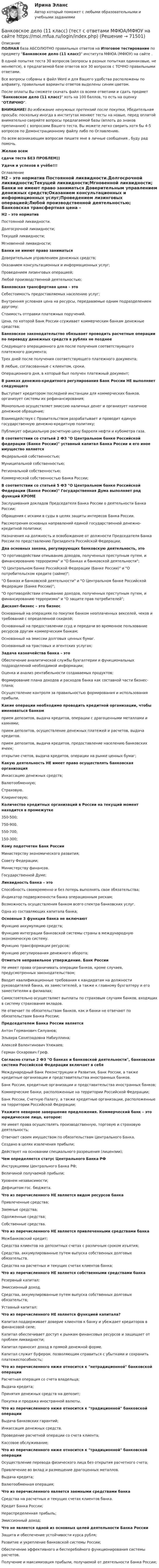     
            Описание
            ПОЛНАЯ база АБСОЛЮТНО правильных ответов на Итоговое тестирование по предмету Банковское дело (11 класс) института МФЮА (МФЮУ) на сайте .В одной попытке теста 30 вопросов (вопросы в разных попытках одинаковые, не меняются), в предлагаемой базе ответов все 30 вопросов с ТОЧНО правильными ответами.Все вопросы собраны в файл Word и для Вашего удобства расположены по алфавиту, правильные варианты ответов выделены синим цветом.После оплаты Вы сможете скачать файл со всеми ответами и сдать предмет Банковское дело (11 класс) хоть на 100 баллов, то есть на оценку ОТЛИЧНО.ВНИМАНИЕ! Во избежание ненужных претензий после покупки, Убедительная просьба: поскольку иногда в институтах меняют тесты на новые, перед оплатой внимательно сверяйте вопросы предлагаемой базы (вплоть до знаков препинания) с вопросами Вашего теста. Вы можете легко сверить хотя бы 4-5 вопросов по Демонстрационному файлу либо по Оглавлению.По всем возникающим вопросам пишите мне в личные сообщения , буду рад помочь.Желаю всемсдачи теста БЕЗ ПРОБЛЕМ))Удачи и успехов в учёбе!!! 
            Оглавление
             H2 – это норматив Постоянной ликвидности.Долгосрочной ликвидности;Текущей ликвидности;Мгновенной ликвидности; Банки не имеют право заниматься Доверительным управлением денежных средств;Оказанием консультационных и информационных услуг;Проведением лизинговых операцией;Любой производственной деятельностью; Банковская трансфертная цена – это Себестоимость предоставляемых населению услуг;Внутренняя условная цена на ресурсы, передаваемые одним подразделением другому;Стоимость отправки платежных поручений.Цена, по которой Банк России ссуживает коммерческим банкам денежные средства; Банковское законодательство обязывает проводить расчетные операции по переводу денежных средств в рублях не позднее Следующего операционного для после получения соответствующего платежного документа;Трех дней после получения соответствующего платежного документа;В любые, согласованные с клиентом, сроки.Операционного дня, в который был получен платежный документ; В рамках денежно-кредитного регулирования Банк России НЕ выполняет следующего Выступает кредитором последней инстанции для коммерческих банков, организует системы их рефинансирования;Монопольно осуществляет эмиссию наличных денег и организует наличное денежное обращение;Взаимодействуя с Правительством разрабатывает и проводит единую государственную денежно-кредитную политику;Публикует официальную расчетную цену барреля нефти и кубометра газа. В соответствии со статьей 2 ФЗ О Центральном банке Российской федерации (Банке России) уставный капитал Банка России и его иное имущество является Федеральной собственностью;Муниципальной собственностью;Региональной собственностью;Коммерческой собственностью Банка России; В соответствии со статьей 5 ФЗ О Центральном банке Российской Федерации (Банке России) Государственная Дума выполняет ряд функций КРОМЕ Заслушивания докладов Председателя Банка России о деятельности Банка России;Обращения с исками в суды в целях защиты интересов Банка России.Рассмотрения основных направлений единой государственной денежно-кредитной политики;Назначения на должность и освобождение от должности Председателя Банка России по представлению Президента Российской Федерации; Два основных закона, регулирующих банковскую деятельность, это О противодействии отмыванию доходов, полученных преступным путем, и финансированию терроризма и О банках и банковской деятельности;О Центральном банке Российской Федерации (Банке России) и О потребительском кредите (займе);О банках и банковской деятельности и О Центральном банке Российской Федерации (Банке России);О противодействии отмыванию доходов, полученных преступным путем, и финансированию терроризма и О защите прав потребителей; Дисконт-бизнес – это бизнес Основанный на операциях по покупке банком неоплаченных векселей, чеков и требований с определенной скидкой;Основанный на предоставлении ссуд и передачи во временное пользование ресурсов другим коммерческим банкам;Основанный на эмиссии долговых ценных бумаг.Основанный на трастовых и агентских услугах; Задача казначейства банка – это Обеспечение аналитической службы бухгалтерии и функциональных подразделений необходимой информации;Оценка и анализ рентабельности создаваемых продуктов;Формирование плана доходов и расходов банка как составной части бизнес-плана;Осуществление контроля за правильностью формирования и использования прибыли. Какие операции необходимо проводить кредитной организации, чтобы именоваться банком прием депозитов, выдача кредитов, операции с драгоценными металлами и камнями;прием депозитов, осуществление денежных платежей и расчетов, выдача кредитов.прием депозитов, выдача кредитов, предоставление населению банковских ячеек;открытие счетов, выдача кредитов, операции на рынке ценных бумаг; Какую деятельность НЕ имеет право осуществлять банковская организация Инкассацию денежных средств;Валютообменную;Страховую.Клиринговую; Количество кредитных организаций в России на текущий момент находится в промежутке 350-500;750-900.550-700;150-300; Кому подотчетен Банк России Министерству экономического развития;Совету Федерации;Министерству финансов.Государственной Думе; Ликвидность банка – это Способность своевременно и без потерь выполнять свои обязательства;Индикатор подверженности банка операционным рискам;Возможность осуществления банком всего спектра банковских услуг.Одна из составляющих капитала банка; Основные 3 функции банка не включают Функцию аккумуляцию средств;Функцию интеграции банковской системы страны в международную экономическую систему.Функцию трансформации ресурсов;Функцию регулирования денежного оборота; Отметьте неправильное утверждение. Банк России Не имеет права ограничивать операции банков, кроме случаев, предусмотренных законодательством;Вводит квалификационные требования к кандидатам на должности руководителей банка, их заместителей, а также к главному бухгалтеру и его заместителям в филиалах;Самостоятельно осуществляет выплаты по страховым случаям банков, входящих в систему страхования вкладов.Не отвечает по обязательствам банков, как и банки не отвечают по обязательствам Банка России; Председателем Банка России является Антон Германович Силуанов;Эльвира Сахипзадовна Набиуллина;Алексей Валентинович Улюкаев;Герман Оскарович Греф. Согласно статье 2 ФЗ О банках и банковской деятельности, банковская система Российской Федерации включает в себя Международный Банк Реконструкции и Развития, Банк России, а также кредитные организации и представительства иностранных банков.Банк России, кредитные организации и представительства иностранных банков;Коммерческие банки, расположенные на территории Российской Федерации;Банк России, Счетную Палату, а также кредитные организации, расположенные на территории Российской Федерации; Укажите неверное завершение предложения. Коммерческий банк – это юридическое лицо, которое: Не имеет права осуществлять производственную, торговую и страховую деятельность;Отвечает своим имуществом по обязательствам Центрального Банка.Создано в целях извлечения прибыли;Действует на основании специального разрешения (лицензии); Чем определяется статус Центрального Банка РФ Инструкциями Центрального Банка РФ;Величиной получаемой прибыли;Уровнем независимости;Дефицитом гос. бюджета. Что из перечисленного НЕ является видом ресурсов банка Привлеченные средства;Заемные средства;Одолженные средства;Собственные средства. Что из перечисленного НЕ является привлеченными средствами банка Межбанковский кредит;Средства клиентов на депозитных счетах с различным сроком изъятия;Средства, аккумулированные путем выпуска собственных долговых обязательств.Средства на расчетных и текущих счетах клиентов банка; Что из перечисленного НЕ является собственными средствами банка Резервный капитал;Эмиссионный доход.Средства, аккумулированные путем выпуска собственных долговых обязательств;Уставный капитал: Что из перечисленного НЕ является функцией капитала? Капитал поддерживает доверие клиентов к банку и убеждает кредиторов в финансовой силе;Капитал обеспечивает доступ к рынкам финансовых ресурсов и защищает от проблем ликвидности;Капитал приносит доход в прямой денежной форме.Капитал служит буфером, позволяющим справиться с убытками и сохранить платежеспособность; Что из перечисленного ниже относится к нетрадиционной банковской операции Расчетная операция со счета владельца;Выдача кредита;Принятия денежных средств на депозит;Покупка и продажа иностранной валюты. Что из перечисленного ниже относится к традиционной банковской операции Выдача банковских гарантий;Инкассация денежных средств.Проведение расчетной операции со счета клиента;Кассовое обслуживание; Что из перечисленного ниже относится к традиционной банковской операции Осуществление перевода физического лица без открытия расчетного счета;Привлечение во вклад и размещение драгоценных металлов.Выдача кредита;Валютообменная операция; Что из перечисленного является заемными средствами банка Средства на расчетных и текущих счетах клиентов банка.Кредит Банка России;Нераспределенная прибыль;Эмиссионный доход; Что не является одной из основных целей деятельности Банка России Защита и обеспечение устойчивости курса рубля;Развитие и укрепление банковской системы России;Обеспечение эффективного и бесперебойного функционирования системы расчетов.Получение и максимизация прибыли, получаемой от деятельности Банка России;  
            
            
            Банковский(финансовый) менеджмент. Синергия.Банковское дело (11 класс) (тест с ответами МФЮА/МФЮУ на сайте https://moi.mfua.ru/login/index.php)Банковское дело / 66 вопросов💯 Банковское дело (все ответы на тест Синергия / МТИ / МосАП, август 2022)💯 Банковское дело (все ответы на тест Синергия / МТИ / МосАП, июль 2022)💯 Банковское дело (все ответы на тест Синергия / МТИ / МосАП, июнь 2022)💯 Банковское дело (все ответы на тест Синергия / МТИ / МосАП, октябрь 2022)Банковский менеджмент - вариант 4Банковский менеджмент  задание  1 и 2 Банковский мультипликатор представляет собой величину, обратную …Банковский розничный бизнес, 41 вопрос (ответы на тест Синергия / МТИ / МОИ / МосАП)Банковский розничный бизнес Ответы на тест Синергия МОИ МТИБанковский розничный бизнес. СинергияБанковский розничный бизнес (Тест Синергия ответы на Отлично)🟢93/100 баллов