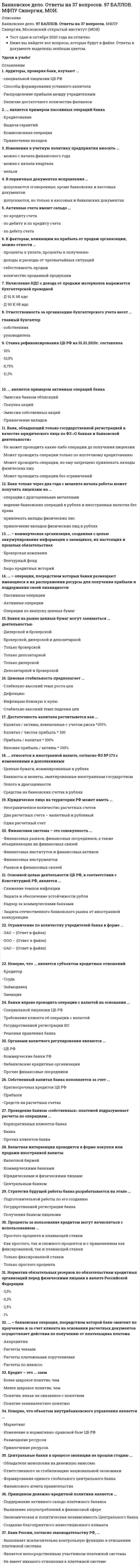     
          Описание
          Сборник ответов на тест Банковское дело, Синергия. В формате Word, удобный поиск.в тесте представлены ответы на 293 вопроса.вопросы загружены в ознакомительной форме, можете ознакомиться 
          Оглавление
          Список вопросов, которые есть в тесте, остальное в документе1.    ... является примером активных операций банка2.    Банк, обладающий только государственной регистрацией в качестве юридического лица по ФЗ «О банках и банковской деятельности»3.    Банк только через два года с момента начала работы может получить лицензию на ...4.    ... – коммерческая организация, созданная с целью аккумулирования информации о заемщиках, их настоящих и прошлых обязательствах5.    ... – операции, посредством которых банки размещают имеющиеся в их распоряжении ресурсы для получения прибыли и поддержания своей ликвидности6.    Неверно, что ... является субъектом кредитных отношений7.    Банки вправе проводить операции с валютой на основании ...8.    Органами валютного регулирования являются ...9.    Собственный капитал банка пополняется за счет ...10. Проведение банком «собственных» платежей подразумевает расчеты по операциям ... 11. Валютная интервенция проводится в форме покупки или продажи иностранной валюты 12. Стратегия будущей работы банка разрабатывается на этапе ...13. Проценты за пользование кредитом могут начисляться с использованием ...14. Норматив обязательных резервов по обязательствам кредитных организаций перед физическими лицами в валюте Российской Федерации15. ... – банковская операция, посредством которой банк-эмитент по проучению и за счет клиента на основании расчетных документов осуществляет действия по получению от плательщика платежа16. Кредит – это ... заем17. Банки на рынке ценных бумаг могут заниматься ... деятельностью18. Ценовая стабильность предполагает ...19. Достаточность капитала расчитывется как ...20. ... относятся к иностранной валюте, согласно ФЗ № 173 с изменениями и дополнениями21. Юридическое лицо на территории РФ может иметь ...22. Финансовая система – это совокупность ...23. Основной целью деятельности ЦБ РФ, в соответствии с Конституцией РФ, является ...24. Ограничение по количеству учредителей банка в форме ...25. Неверно, что объектом внутрибанковского управления является ...26. Центральные банки в процессе эволюции не прошли стадию ...27. Принципом денежно-кредитной политики является ...28. Банк России, согласно законодательству РФ, ...29. Аудиторы, проверяя банк, изучают ...30. ... является примером пассивных операций банка31. Изменения в учетную политику предприятия вносить … 32. В первичных документах исправления … 33. Активные счета имеют сальдо … 34. К факторам, влияющим на прибыль от продаж организации, можно отнести … 35. Начисление НДС с дохода от продажи материалов выражается бухгалтерской проводкой 36. Ответственность за организацию бухгалтерского учета несет … 37. Ставка рефинансирования ЦБ РФ на 01.01.2010г. составляла38. Списание средств со счета владельца без его согласия называется:39. Наиболее приемлемое значение коэффициента финансовой независимости для кредиторов составляет:40. Центробанк Российской Федерации подотчетен:41. Анализ зон риска, с установлением оптимального уровня риска для каждого вида банковской операции и их совокупности в целом — это:42. Финансовая операция, заключающаяся в кредитовании экспортера путем покупки банком его долговых требований, называется:43. При задержке платежей предусматривается уплата пени покупателем поставщику в размере:44. Банковские операции, связанные с куплей-продажей иностранной валюты, называются:45. В качестве залога могут выступать:46. Финансовая операция, заключающаяся в покупке банком денежных требований поставщика к покупателю, называется:47. Для минимизации валютных рисков ЦБ РФ устанавливает количественное ограничение соотношений:48. К видам активов относятся:49. К ликвидным средствам 2-го класса относятся:50. Распределение инвестиционного портфеля банка между различными видами ценных бумаг в целях снижения риска называется: 
            
            
            Банковское дело. Синергия.Банковское дело Синергия 2021Банковское дело тест МФПУ СИНЕРГИЯ на отличноБанковское дело (тест, ОмГУПС)Банковское дело (тест Синергия с ответами) Банковское дело.Тесты Синергия (сборник тестов) Барьер установки в деловом общении возникает, когда один из …Балка, работающая на изгиб в вертикальной плоскости и представляющая собой трубу, должна быть усилена. С этой целью предполагается использовать две тонкие пластины одинакового поперечного сечения. Наилучшим будет вариант:Балку квадратного сечения со сторонами 2х2 см заменяют круглой радиуса 2 см. Как изменится прогиб?Банковские электронные услуги (СИНЕРГИЯ)Банковские электронные услуги (Синергия), ответы на тест, 2021 годБанковские электронные услуги (тест с ответами Синергия )Банковский розничный бизнес ( тест Синергия с ответами)Банковское дело (87 из 100/хорошо)