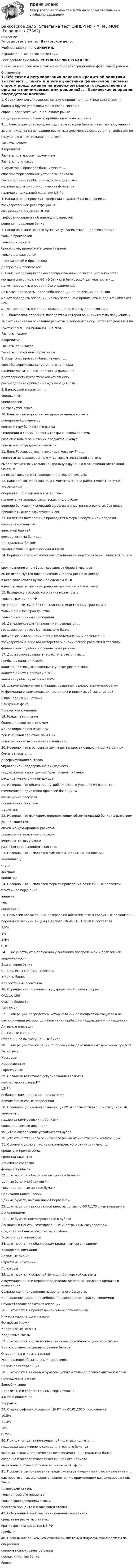     
            Описание
            Готовые ответы на тест Банковское дело.Учебное заведение: СИНЕРГИЯ.В файле 40 + вопросов с ответами.Тест сдавался недавно, РЕЗУЛЬТАТ 90-100 БАЛЛОВ.Примеры вопросов ниже, так же есть демонстрационный файл самой работы. 
            Оглавление
            1. Объектами регулирования денежно-кредитной политики выступают … банки и другие участники финансовой системы  спрос и предложение на денежном рынке государственные органы и принимаемые ими решения2. …  банковская операция, посредством которой банк-эмитент по поручению иза счет клиента на основании расчетных документов осуществляет действия пополучению от плательщика платежа Расчеты чеками Аккредитив Расчёты платежным поручением  Расчёты по инкассо 3. Аудиторы, проверяя банк, изучают ...  способы формирования уставного капитала  распределение прибыли между учредителями  наличие достаточного количества филиалов  наличие специальной лицензии ЦБ РФ4. Банки вправе проводить операции с валютой на основании … государственной регистрации КО  специальной лицензии ЦБ РФ  требования клиента об операции с валютой  решения правления банка5. Банки на рынке ценных бумаг могут заниматься … деятельностью   только брокерской  только дилерской  брокерской, дилерской и депозитарной  только депозитарной  депозитарной и брокерской  дилерской и брокерской6. Банк, обладающий только государственной регистрацией в качествеюридического лица, по ФЗ «О банках и банковской деятельности» …  может проводить операции без ограничений  не может проводить какие-либо операции до получения лицензии  может проводить операции, но ему запрещено привлекать вклады физических лиц  может проводить операции только по ипотечному кредитованию7. …   банковская операция, посредством которой банк-эмитент по поручению иза счет клиента на основании расчетных документов осуществляет действия пополучению от плательщика платежа  Расчеты чеками  Аккредитив  Расчёты по инкассо  Расчёты платежным поручением8. Аудиторы, проверяя банк, изучают … способы формирования уставного капитала наличие достаточного количества филиалов  достоверность бухгалтерской отчётности распределение прибыли между учредителям9. Банковский маркетинг …  специфичен  универсален  не требуется вовсе10. Банковский маркетинг не призван анализировать ...  поведение конкурентов  конъюнктуру банковского рынка  тенденции и состояние развития финансовой системы  развитие новых банковских продуктов и услуг  поведение сотрудников клиентов11. Банк России, согласно законодательству РФ, …  является непосредственным участником платежной системы  выполняет исключительно контрольную функцию в отношении платежной системы  не имеет никакого отношения к платежной системе12. Банк только через два года с момента начала работы может получитьлицензию на …  операции с драгоценными металлами  привлечение вкладов физических лиц в рублях  ведение банковских операций в рублях и иностранных валютах без права  привлекать вклады физических лиц13. Валютная интервенция проводится в форме покупки или продажииностранной валюты …  валютной биржей  коммерческими банками  Центральным банком  юридическими и физическими лицами14. Верной характеристикой инвестиционного портфеля банка является то, что…   срок хранения в нем бумаг составляет более 6 месяцев  он не используется для получения инвестиционного дохода  в него включаются бумаги по сделкам РЕПО  в него входят только контрольные пакеты акций компаний15. Вкладчиком российского банка может быть …   только гражданин РФ  гражданин РФ, лицо без гражданства, иностранный гражданин  только лицо без гражданства  только иностранный гражданин16. Денежно-кредитная политика проводится …   государством в лице Центрального банка  коммерческими банками в лице их объединений и организаций  государством в лице Министерства экономического развития и торговли  финансовой службой по финансовым рынкам17. Достаточность капитала рассчитывается как …   прибыль / капитал *100%  капитал / активы, взвешенные с учётом риска *100%  капитал / чистая прибыль *100  валовая прибыль / активы *100%18. …   коммерческая организация, созданная с целью аккумулированияинформации о заемщиках, их настоящих и прошлых обязательствах   Бюро кредитных историй  Венчурный фонд  Брокерская компания19. Кредит   это … заем   более широкое понятие, чем  менее широкое понятие, чем  понятие эквивалентное понятию  понятие, никак не связанное с понятием20. Неверно, что к основным целям деятельности банков на рынке ценныхбумаг относится …   диверсификация активов  управление и поддержание ликвидности  поддержание курса ценных бумаг клиентов банка  расширение источников дохода21. Неверно, что объектом внутрибанковского управления является …   изменение в нормативно-правовой базе ЦБ РФ  размещение ресурсов  привлечение ресурсов  маркетинг22. Неверно, что фактором, определяющим объем операций банка на валютномрынке, является …   объем международных расчетов  лицензия на валютные операции  величина активов банка  развитая корреспондентская сеть23. Неверно, что … является субъектом кредитных отношений   займодавец  ссуда  заемщик  кредитор24. Неверно, что … является формой проведения безналичных платежей   платежное поручение  варрант  чек  аккредитив25. Норматив обязательных резервов по обязательствам кредитных организацийперед физическими лицами в валюте РФ на 01.01.2010 г. составлял   2,5%  1%  3,5%  0,3%24. … не участвуют в получении у заемщика просроченной и проблемнойзадолженности   Бухгалтерия банка  Специалисты силовых ведомств  Юристы банка  Коллекторные агентства26. Ограничение по количеству учредителей банка в форме …  ОАО   до 100  ООО   не более 50  ЗАО   до 7527. …   операции, посредством которых банки размещают имеющиеся в ихраспоряжении ресурсы для получения прибыли и поддержания ликвидности   Активные операции  Пассивные операции  Операции по выпуску ценных бумаг28. … операции   это операции по приёму и выдаче наличных денежных средств   Расчетные  Кассовые  Комиссионные  Гарантийные29. Органами валютного регулирования являются …   коммерческие банки РФ  ЦБ РФ  небанковские кредитные организации  прочие финансовые посредники30. Основной целью деятельности ЦБ РФ, в соответствии с Конституцией РФ,является …   надзор за коммерческими банками  снижение темпов инфляции  защита и обеспечение устойчивости рубля  защита отечественного банковского рынка от иностранной конкуренции31. Основную долю в пассивах коммерческого банка занимают …   кредиты и прочие ссуды  средства клиентов  денежные средства  фонды и прибыль32. … относятся к безрисковым ценным бумагам   Ценные бумаги субъектов РФ  Государственные ценные бумаги  Облигации Банка России  Ценные бумаги, выпущенные Сбербанком33. … относятся к иностранной валюте, согласно ФЗ №173 с изменениями идополнениями   Ценные бумаги, номинированные в рублях  Банкноты и монеты, эмитированные иностранным государством  Средства на банковских счетах в рублях  Золото и драгоценности34. … относятся к небанковским кредитным организациям   Брокерские компании  Валютные биржи  Страховые компании  Ломбарды35. … относится к основной функции банковской системы  Аккумулирование и перераспределение денежных средств в кредиты и инвестиции  Сохранение и приращение национального богатства  Направление средств в наиболее перспективные отрасли экономики  Осуществление валютных операций36. … относятся к прочим финансовым организациям   Инкассаторские организации  Фондовые биржи  Клиринговые центры  Кредитные союзы37. … относится к прямым инструментам денежно-кредитной политики   Краткосрочное рефинансирование банков  Операция на открытом рынке  Установление обязательных нормативов  Валютная интервенция38. … относятся к ценным бумагам, исключительное право выпуска которыхпринадлежит банкам   Еврооблигации  Депозитные и сберегательные сертификаты  Акции и облигации  Варранты39. Ставка рефинансирования ЦБ РФ на 01.01.2010г. составляла 10,5% 11,3% 10%  8,75%40. Принципом денежно-кредитной политики является …  поддержание активного сальдо платежного баланса  экономическая и политическая независимость Центрального банка  создание благоприятного инвестиционного климата  выявление злоупотреблений в финансовой сфере41. Проценты за пользование кредитом могут начисляться с использованием …  как простого, так и сложного процентов и с применением как фиксированной, так иплавающей ставок  только простого процента  только фиксированной ставки  простого процента и плавающей ставки42. Собственный капитал банка пополняется за счет …  средств на расчетных счетах  краткосрочных кредитов ЦБ РФ  прибыли40. Проведение банком «собственных» платежей подразумевает расчеты пооперациям … корпоративных клиентов банка прочих клиентов банкабанка  
            
            
            💯 Банковское дело (ответы на тест Синергия / МОИ / МТИ / МосАП, январь 2024)Банковское дело (Ответы на тест СИНЕРГИЯ / МТИ / МОИ)Банковское дело (ПКЗ/ контрольная)Банковское дело (Практическая работа) ММУБанковское дело -решение задачиБанковское дело Синергия (53 вопроса) сдан на 90 баллов (отлично)Банковское дело//СИНЕРГИЯ//МОСап//МТИ//МОИ💯 Банковское дело (все ответы на тест Синергия / МТИ / МосАП, август 2022)💯 Банковское дело (все ответы на тест Синергия / МТИ / МосАП, июль 2022)💯 Банковское дело (все ответы на тест Синергия / МТИ / МосАП, июнь 2022)💯 Банковское дело (все ответы на тест Синергия / МТИ / МосАП, октябрь 2022)💯 Банковское дело (все ответы на тест Синергия / МТИ / МосАП, январь 2023)Банковское дело Ответы на тест Синергия МОИ МТИ💯 Банковское дело (ответы на тест Синергия / МОИ / МТИ / МосАП, декабрь 2023)