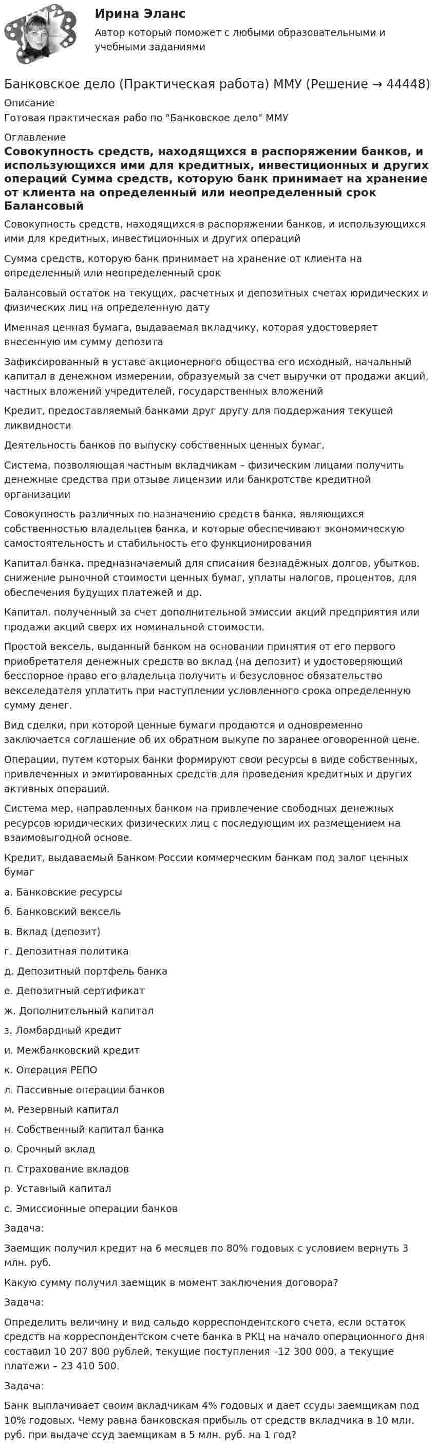    
            Описание
            Готовая практическая рабо по Банковское дело ММУ 
            Оглавление
              Совокупность средств, находящихся в распоряжении банков, и использующихся ими для кредитных, инвестиционных и других операций    Сумма средств, которую банк принимает на хранение от клиента на определенный или неопределенный срок   Балансовый остаток на текущих, расчетных и депозитных счетах юридических и физических лиц на определенную дату   Именная ценная бумага, выдаваемая вкладчику, которая удостоверяет внесенную им сумму депозита   Зафиксированный в уставе акционерного общества его исходный, начальный капитал в денежном измерении, образуемый за счет выручки от продажи акций, частных вложений учредителей, государственных вложений   Кредит, предоставляемый банками друг другу для поддержания текущей ликвидности   Деятельность банков по выпуску собственных ценных бумаг.    Система, позволяющая частным вкладчикам – физическим лицами получить денежные средства при отзыве лицензии или банкротстве кредитной организации   Совокупность различных по назначению средств банка, являющихся собственностью владельцев банка, и которые обеспечивают экономическую самостоятельность и стабильность его функционирования   Капитал банка, предназначаемый для списания безнадёжных долгов, убытков, снижение рыночной стоимости ценных бумаг, уплаты налогов, процентов, для обеспечения будущих платежей и др.   Капитал, полученный за счет дополнительной эмиссии акций предприятия или продажи акций сверх их номинальной стоимости.    Простой вексель, выданный банком на основании принятия от его первого приобретателя денежных средств во вклад (на депозит) и удостоверяющий бесспорное право его владельца получить и безусловное обязательство векселедателя уплатить при наступлении условленного срока определенную сумму денег.    Вид сделки, при которой ценные бумаги продаются и одновременно заключается соглашение об их обратном выкупе по заранее оговоренной цене.    Операции, путем которых банки формируют свои ресурсы в виде собственных, привлеченных и эмитированных средств для проведения кредитных и других активных операций.   Система мер, направленных банком на привлечение свободных денежных ресурсов юридических физических лиц с последующим их размещением на взаимовыгодной основе.   Кредит, выдаваемый Банком России коммерческим банкам под залог ценных бумаг  а.     Банковские ресурсыб.    Банковский вексельв.     Вклад (депозит)г.     Депозитная политика д.    Депозитный портфель  банкае.     Депозитный сертификатж. Дополнительный капитал з.     Ломбардный кредити.    Межбанковский кредит к.    Операция РЕПОл.    Пассивные операции банковм.    Резервный капиталн.     Собственный капитал банкао.   Срочный вкладп.     Страхование вкладовр.     Уставный капиталс. Эмиссионные операции банков	Задача:	Заемщик получил кредит на 6 месяцев по 80% годовых с условием вернуть 3 млн. руб. 	Какую сумму получил заемщик в момент заключения договора?	Задача:	Определить величину и вид сальдо корреспондентского счета, если остаток средств на корреспондентском счете банка в РКЦ на начало операционного дня составил 10 207 800 рублей, текущие поступления –12 300 000, а текущие платежи – 23 410 500.	Задача:	Банк выплачивает своим вкладчикам 4% годовых и дает ссуды заемщикам под 10% годовых. Чему равна банковская прибыль от средств вкладчика в 10 млн. руб. при выдаче ссуд заемщикам в 5 млн. руб. на 1 год? 
            
            
            Банковское дело (ПКЗ/ контрольная)Банковское дело (Практическая работа) ММУБанковское дело -решение задачиБанковское дело Синергия (53 вопроса) сдан на 90 баллов (отлично)Банковское дело//СИНЕРГИЯ//МОСап//МТИ//МОИ🏅Банковское дело Синергия / МТИ / МосАП. Новый сборник на отлично!Банковское дело. Синергия. ✅ Ответы на ИТОГОВЫЙ ТЕСТ. На отлично!💯 Банковское дело (все ответы на тест Синергия / МТИ / МосАП, июнь 2022)💯 Банковское дело (все ответы на тест Синергия / МТИ / МосАП, октябрь 2022)💯 Банковское дело (все ответы на тест Синергия / МТИ / МосАП, январь 2023)Банковское дело Ответы на тест Синергия МОИ МТИ💯 Банковское дело (ответы на тест Синергия / МОИ / МТИ / МосАП, декабрь 2023)💯 Банковское дело (ответы на тест Синергия / МОИ / МТИ / МосАП, октябрь 2023)💯 Банковское дело (ответы на тест Синергия / МОИ / МТИ / МосАП, январь 2024)