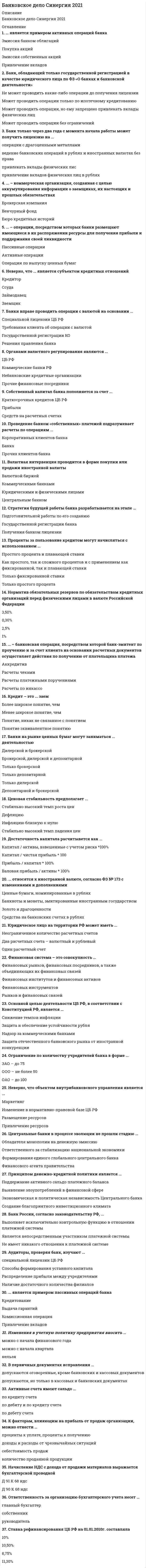    
          Описание
          Тест на 52 вопроса. Сдан на отлично. правильные ответы выделены.  
          Оглавление
            1.Достаточность капитала рассчитывается как … 2.… является первичной функцией финансовой системы 3. Банки на рынке ценных бумаг могут заниматься … деятельностью 4.… – технология оценки рисков при кредитовании 5.Неверно, что объектом внутрибанковского управления является … 6.… относятся к небанковским кредитным организациям 7. Неверно, что … является формой проведения безналичных платежей 8. … относится к основной функции банковской системы 9. Неверно, что фактором, определяющим объем операций банка на валютном рынке, является … 10. Основную долю в пассивах коммерческого банка занимают … 11. Банковский маркетинг не призван анализировать ... 12. Ограничение по количеству учредителей банка в форме … 13. Верной характеристикой инвестиционного портфеля банка является то, что … 14. Стратегия будущей работы банка разрабатывается на этапе … 15. … – коммерческая организация, созданная с целью аккумулирования информации о заемщиках, их настоящих и прошлых обязательствах 16. Проведение банком «собственных» платежей подразумевает расчеты по операциям ... 17. … операции – это операции по приему и выдаче наличных денежных средств 18. Юридическое лицо на территории РФ может иметь … 19. Банк только через два года с момента начала работы может получить лицензию на … 20 … относятся к прочим финансовым организациям 21. Валютная интервенция проводится в форме покупки или продажи иностранной валюты … 22. … – это пример рынка, входящего в состав финансовой системы 23. Органами валютного регулирования являются … 24. Банк России, согласно законодательству РФ, … 25. Банки вправе проводить операции с валютой на основании … 26. Ценовая стабильность предполагает … 27. … относятся к ценным бумагам, исключительное право выпуска которых принадлежит банкам 28. ... является примером пассивных операций банка 29. … является примером активных операций банка 30. Банковский маркетинг... 31. Денежно- кредитная политика проводится ... 32. Ставка рефинансирования ЦЕ РФ на 01.01.2010г. составляла 33. Принципом денежно-кредитной политики является… 34. … относятся к безрисковым ценным бумагам 35. ... - операции, посредством которых банки размещают имеющиеся в их распоряжении ресурсы для получения прибыли и поддержания ликвидности 36. … – банковская операция, посредством которой банк-эмитент по поручению и за счет клиента на основании расчетных документов осуществляет действия по получению от плательщика платежа Аккредитив 37. Основной целью деятельности ЦБ РФ, в соответствии с Конституцией РФ, является 38. Аудиторы, проверяя банк, изучают … 39. Центральные банки в процессе эволюции не прошли стадию … 40. Кредит – это … заем 41. Банк, обладающий только государственной регистрацией в качестве юридического лица, по ФЗ «О банках и банковской деятельности» … 42. Неверно, что … является субъектом кредитных отношений 43. Вкладчиком российского банка может быть … 44. Проценты за пользование кредитом могут начисляться с использованием ... 45. Норматив обязательных резервов по обязательствам кредитных организаций перед физическими лицами в валюте РФ на 01.01.2010 г. составлял 46. Собственный капитал банка пополняется за счет ... 47. Финансовая система – это совокупность … 48. … не участвуют в получении у заемщика просроченной и проблемной задолженности 49. … относятся к иностранной валюте, согласно ФЗ №173 с изменениями и дополнениями 50. … относится к прямым инструментам денежно-кредитной политики 51. Неверно, что к основным целям деятельности банков на рынке ценных бумаг относится … 52. Объектами регулирования денежно-кредитной политики выступают …   
            
            
            Банковское дело тест МФПУ СИНЕРГИЯ на отличноБанковское дело (тест, ОмГУПС)Банковское дело (тест Синергия с ответами) Банковское дело.Тесты Синергия (сборник тестов) Барьер установки в деловом общении возникает, когда один из …Безвозмездным является договор …Безопасность Internet ресурсов 2021г.Тест СИНЕРГИЯ ответыБанковские электронные услуги (СИНЕРГИЯ)Банковские электронные услуги (Синергия), ответы на тест, 2021 годБанковские электронные услуги (тест с ответами Синергия )Банковский розничный бизнес ( тест Синергия с ответами)Банковское дело (87 из 100/хорошо)Банковское дело. Ответы на 37 вопросов. 97 БАЛЛОВ. МФПУ Синергия, МОИ.Банковское дело. Синергия.