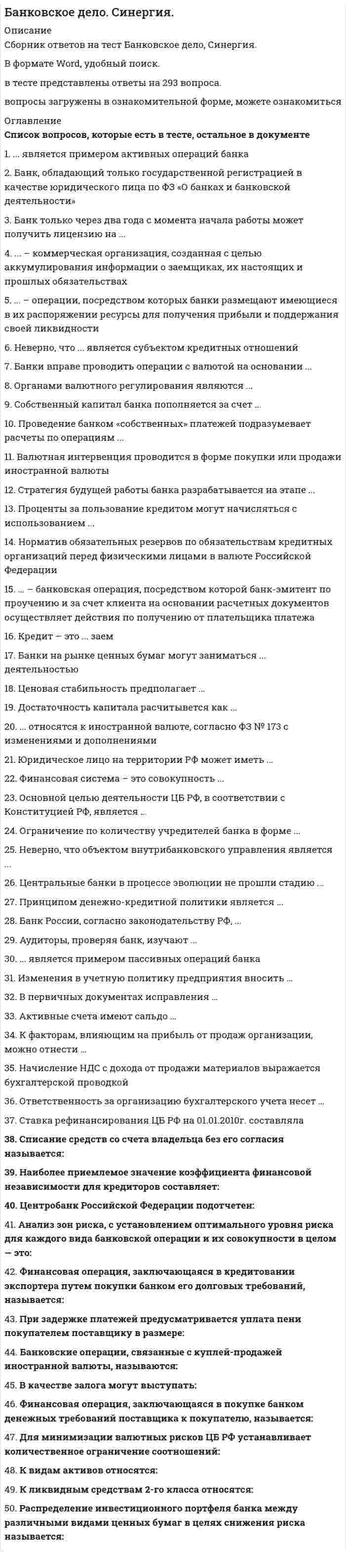      
          Описание
          Банковское дело Синергия 2021  
          Оглавление
           1. ... является примером активных операций банка   Эмиссия банком облигаций   Покупка акций    Эмиссия собственных акций   Привлечение вкладов  2. Банк, обладающий только государственной регистрацией в качестве юридического лица по ФЗ «О банках и банковской деятельности»   Не может проводить какие-либо операции до получения лицензии    Может проводить операции только по ипотечному кредитованию   Может проводить операции, но ему запрещено привлекать вклады физических лиц   Может проводить операции без ограничений  3. Банк только через два года с момента начала работы может получить лицензию на ...   операции с драгоценными металлами   ведение банковских операций в рублях и иностранных валютах без права   привлекать вклады физических лис   привлечение вкладов физических лиц в рублях   4. ... – коммерческая организация, созданная с целью аккумулирования информации о заемщиках, их настоящих и прошлых обязательствах   Брокерская компания   Венчурный фонд   Бюро кредитных историй   5. ... – операции, посредством которых банки размещают имеющиеся в их распоряжении ресурсы для получения прибыли и поддержания своей ликвидности   Пассивные операции   Активные операции    Операции по выпуску ценных бумаг  6. Неверно, что ... является субъектом кредитных отношений   Кредитор   Ссуда     Займодавец   Заемщик  7. Банки вправе проводить операции с валютой на основании ...   Специальной лицензии ЦБ РФ    Требования клиента об операции с валютой   Государственной регистрации КО   Решения правления банка  8. Органами валютного регулирования являются ...   ЦБ РФ    Коммерческие банки РФ   Небанковские кредитные организации   Прочие финансовые посредники  9. Собственный капитал банка пополняется за счет ...   Краткосрочных кредитов ЦБ РФ   Прибыли    Средств на расчетных счетах  10. Проведение банком «собственных» платежей подразумевает расчеты по операциям ...   Корпоративных клиентов банка   Банка    Прочих клиентов банка  11. Валютная интервенция проводится в форме покупки или продажи иностранной валюты   Валютной биржей   Коммерческими банками   Юридическими и физическими лицами    Центральным банком   12. Стратегия будущей работы банка разрабатывается на этапе ...   Подготовительной работы по его созданию    Государственной регистрации банка    Получения банком лицензии  13. Проценты за пользование кредитом могут начисляться с использованием ...   Простого процента и плавающей ставки   Как простого, так и сложного процентов и с применением как фиксированной, так и плавающей ставки    Только фиксированной ставки   Только простого процента   14. Норматив обязательных резервов по обязательствам кредитных организаций перед физическими лицами в валюте Российской Федерации   3,50%   0,30%   2,5%     1%   15. ... – банковская операция, посредством которой банк-эмитент по проучению и за счет клиента на основании расчетных документов осуществляет действия по получению от плательщика платежа   Аккредитив   Расчеты чеками   Расчеты платежными поручениями   Расчеты по инкассо   16. Кредит – это ... заем   Более широкое понятие, чем    Менее широкое понятие, чем   Понятие, никак не связанное с понятием   Понятие эквивалентное понятию  17. Банки на рынке ценных бумаг могут заниматься ... деятельностью   Дилерской и брокерской   Брокерской, дилерской и депозитарной    Только брокерской   Только депозитарной   Только дилерской   Депозитарной и брокерской  18. Ценовая стабильность предполагает ...   Стабильно высокий темп роста цен   Дефляцию   Инфляцию близкую к нулю    Стабильно высокий темп падения цен  19. Достаточность капитала расчитывется как ...   Капитал / активы, взвешенные с учетом риска *100%    Капитал / чистая прибыль * 100   Прибыль / капитал * 100%   Валовая прибыль / активы * 100%   20. ... относятся к иностранной валюте, согласно ФЗ № 173 с изменениями и дополнениями   Ценные бумаги, номинированные в рублях   Банкноты и монеты, эмитированные иностранным государством    Золото и драгоценности   Средства на банковских счетах в рублях  21. Юридическое лицо на территории РФ может иметь ...   Неограниченное количество расчетных счетов    Два расчетных счета – валютный и рублевый   Один расчетный счет  22. Финансовая система – это совокупность ...   Финансовых рынков, финансовых посредников, а также объединяющих их финансовых связей   Финансовых институтов и финансовых активов    Финансовых инструментов   Рынков и финансовых связей  23. Основной целью деятельности ЦБ РФ, в соответствии с Конституцией РФ, является ...   Снижение темпов инфляции   Защита и обеспечение устойчивости рубля    Надзор за коммерческими банками   Защита отечественного банковского рынка от иностранной конкуренции  24. Ограничение по количеству учредителей банка в форме ...   ЗАО – до 75   ООО – не более 50   ОАО – до 100  25. Неверно, что объектом внутрибанковского управления является ...   Маркетинг   Изменение в нормативно-правовой базе ЦБ РФ    Размещение ресурсов   Привлечение ресурсов  26. Центральные банки в процессе эволюции не прошли стадию ...   Обладателя монополии на денежную эмиссию   Ответственного за стабилизацию национальной экономики    Формирования единого глобального центрального банка   Финансового агента правительства   27. Принципом денежно-кредитной политики является ...   Поддержание активного сальдо платежного баланса   Выявление злоупотреблений в финансовой сфере   Экономическая и политическая независимость Центрального банка    Создание благоприятного инвестиционного климата  28. Банк России, согласно законодательству РФ, ...   Выполняет исключительно контрольную функцию в отношении платежной системы   Является непосредственным участником платежной системы    Не имеет никакого отношения к платежной системе  29. Аудиторы, проверяя банк, изучают ...   специальной лицензии ЦБ РФ    Способы формирования уставного капитала   Распределение прибыли между учредителями   Наличие достаточного количества филиалов  30. ... является примером пассивных операций банка   Кредитование   Выдача гарантий   Комиссионная операция   Привлечение вкладов   31. Изменения в учетную политику предприятия вносить …    можно с начала финансового года    можно с начала квартала   нельзя  32. В первичных документах исправления …    допускаются оговоренные, кроме банковских и кассовых документов    допускаются, но только в кассовых и банковских документах  33. Активные счета имеют сальдо …    по кредиту счета   по дебиту и по кредиту счета   по дебету счета   34. К факторам, влияющим на прибыль от продаж организации, можно отнести …    проценты к уплате, проценты к получению   доходы и расходы от чрезвычайных ситуаций   себестоимость продаж    количество проданной продукции   35. Начисление НДС с дохода от продажи материалов выражается бухгалтерской проводкой    Д 91 К 68 ндс    Д 90 К 68 ндс  36. Ответственность за организацию бухгалтерского учета несет …    главный бухгалтер   собственник   руководитель   37. Ставка рефинансирования ЦБ РФ на 01.01.2010г. составляла   10%   10,50%   8,75%   11,30%  
            
            
            Банковское дело Синергия 2021Банковское дело тест МФПУ СИНЕРГИЯ на отличноБанковское дело (тест, ОмГУПС)Банковское дело (тест Синергия с ответами) Банковское дело.Тесты Синергия (сборник тестов) Барьер установки в деловом общении возникает, когда один из …Безвозмездным является договор …Балку квадратного сечения со сторонами 2х2 см заменяют круглой радиуса 2 см. Как изменится прогиб?Банковские электронные услуги (СИНЕРГИЯ)Банковские электронные услуги (Синергия), ответы на тест, 2021 годБанковские электронные услуги (тест с ответами Синергия )Банковский розничный бизнес ( тест Синергия с ответами)Банковское дело (87 из 100/хорошо)Банковское дело. Ответы на 37 вопросов. 97 БАЛЛОВ. МФПУ Синергия, МОИ.