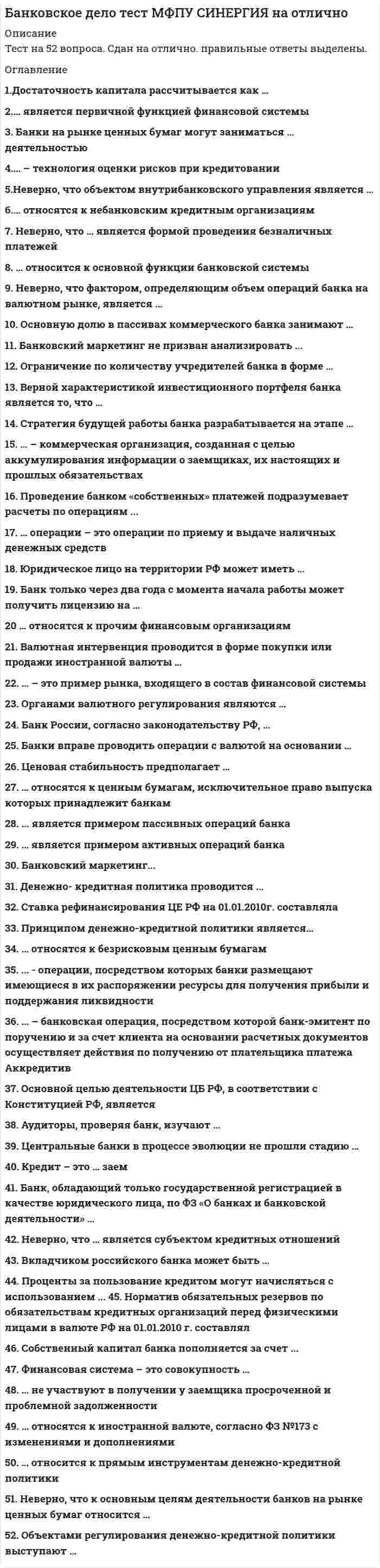      
          Описание
          Дата изготовления:  июнь 2020 года. Работа была успешно сдана - заказчик претензий не имел.Уникальность работы по Antiplagiat.ru на 28.09.2020 г. составила 70%. 
          Оглавление
          Тема 1. Понятие и сущность банковской системы1.	В банковскую систему входят:а)	страховые компании, банки, инвестиционные фирмы;б)	коммерческие банки;в)	Центральный эмиссионный банк и сеть коммерческих банков;г)	Госбанк и государственные специализированные банки2.	Центральны банк РФ осуществляет:а)	эмиссию наличных денег;б)	операции с акционерными компаниями;в)	привлечение денежных сбережений населения;г)	кредитование населения3.	Функцией Коммерческого банка является:а)	 хранение банковских резервов;б)	 эмиссия денег;в)	 хранение золотовалютных резервов;г)	предоставление кредитов предпринимателям4.	 Совокупность различных кредитных институтов в стране, действующая в рамках общего денежно-кредитного механизма в определенный исторический период называется: а)	экономическая система; б)	кредитная система; в)	банковская система; г)	финансовая система 5.	Российское банковское законодательство запрещает кредитным организациям заниматься: а)	кредитной деятельностью; б)	расчётно-кассовым обслуживанием клиентов; в)	торговой деятельностью; г)	открытием и ведением счетов физических и юридических лиц6.	Обобщающим показателем деятельности банка, конечный финансовый результат, отражающий итог всех сторон и направлений его работы является …. . 7.	Расставьте в хронологическом порядке этапы отзыва лицензии кредитной организации: 1.	прекращаются все приходные и расходные операции2.	имеющаяся в операционной кассе банка денежная наличность в полной сумме должна быть инкассирована в ЦОУ Центрального банка РФ 3.	все операции филиалов по счетам клиентов прекращаются4.	все операции по счетам клиентов банка прекращаются5.	территориальные учреждения Центрального банка РФ, на территории которых расположены филиалы банков, направляют документы, подтверждающие задолженность по всем обязательствам филиалов перед Банком России6.	кредитной организацией должно быть принято решение о ее ликвидации8.	Определите верное соответствие:Понятия	Характеристики1.Банк	А) вклады2.Банковская система	Б) банковские операции по формированию прибыли банка3.Центральный банк	В) эмиссионный центр страны4.Депозиты	Г) операции, связанные с формированием банковского капитала5.Инвестиционный банк	Д) совокупность банков страны6. Пассивные операции банка	Е) посредник, привлекающий свободные денежные средства7. Активные операции банка	Ж) долгосрочное кредитование под строительство и производство9. Величина чистой прибыли, направленной на выплату дивидендов, имеет громадное значение для управления банком. Установленная на слишком высоком уровне, она снижает возможности увеличения собственного капитала и потенциал дальнейшего развития банка. Проблема наращивания собственных средств стоит сейчас практически перед всеми отечественными коммерческими банками. Укажите, каким образом банки решают данную проблему. 10. Вы являетесь юридическим лицом, осуществляющим банковскую деятельность. По запросу Центрального банка РФ Вам была назначена проверка, по результатам которой было выявлено нарушение в виде отсутствия действующей лицензии на осуществление банковских операций. Нормы какого закона нарушены в данной ситуации и какая ответственность ожидает Ваше предприятие.  Тема 2. Особенности банковского законодательства1.	Для обеспечения экономических условий устойчивого функционирования банковской системы Центральный банк РФ устанавливает следующие экономические нормативы деятельности коммерческих банков:а)	 нормативы размера капитала банка;б)	 нормативы ликвидности баланса коммерческого банка;в)	 максимальный размер обязательных резервов, депонируемых в Центральном банке РСФСР;г)	 минимальный размер риска на одного заемщика2.	К внутренним факторам ликвидности банка относится: а)	 качество активов банка;б)	 развитие рынка ценных бумаг и межбанковского рынка;в)	 эффективность надзорных функций Банка России3.	... - это способность банка обеспечить своевременное и полное исполнение своих обязательств:а)	ликвидность банка б)	платёжная позиция в)	доходность банка 4.	Процесс оценки финансовой устойчивости на основе анализа представленных агрегатов баланса достаточно прост:а)	объем собственных средств у стабильного банка должен быть больше его иммобилизованных активов;б)	объем ликвидных активов должен соответствовать объему нестабильных пассивов;в)	все выше перечисленное 5.	Норматив текущей ликвидности банка регулирует риск потери банком ликвидности в течение ближайших к дате расчета норматива:а)	тридцати календарных дней б)	десяти календарных днейв)	пятнадцати календарных дней 6.	Понятие ... характеризует его способность к безубыточной деятельности при условии своевременного выполнения всех взятых на банк обязательств и выполнения всех регулирующих требований на рассматриваемом временном горизонте. 7.	Установить соответствие обязательных экономических нормативов банка и их характеристики: Норматив	Характеристика1. Нормативы мгновенной ликвидности баланса банка	 А. Характеризует достаточность капитала банка для покрытия принятых рисков (процентного, кредитного, операционного)2. Норматив достаточности капитала	Б. Характеризует способ¬ность банка на данный момент времени испол¬нить обязательства до востребования. 3. Норматив теку¬щей ликвидности 	В.Характеризует способ¬ность банка в течение 30 дней с анализируемой даты исполнить обяза-тельства до востребова¬ния и сроком до 30 дней. 4. Нормативы рисков по активным операциям	Г.Характеризует сбаланси¬рованность активов и пассивов банка сроком свыше одного года. 5. Норматив долго¬срочной ликвид-ности 	Д.Характеризует зависимость банка от кредитоспо¬собности одного заемщика или группы связан¬ных заемщиков. 8.	Расположите активы коммерческого банка в порядке убывания их ликвидности: 1. ссуды до востребования, по которым банк может истребовать деньги у заемщика в любое время2. кассовая наличность3. банковские инвестиции в ценные бумаги 4. долгосрочные ссуды и вложения в недвижимость9.	Обеспечение собственными средствами банка в части доходных активов отражает коэффициент степени покрытия капиталом наиболее рискованных видов активов. Что будет означать рост или снижение данного показателя при оценке финансовой устойчивости коммерческого банка?  10. Вы проводите оценку финансовой устойчивости коммерческого банка. Какой вывод вы сделаете по следующим показателям:  1.	Объем собственных средств больше его иммобилизованных активов (СС > ИА).2.	Объем ликвидных активов соответствует объему нестабильных пассивов (ЛА ≈ НП)Тема 3. Понятие банковского кредитования1. Одним из факторов учитываемым при оценивании кредитоспособности заемщика является: а)	наличие поручителей;б)	хорошая репутация заемщик;в)	отсутствие раннего кредитования за последние 5 лет 2. Уровень риска, возникающего в процессе кредитования заемщика (физического или юридического лица), банки оценивают исходя фактора:а)	кредитоспособности клиента;б)	платежеспособности клиента;в)	все вышеперечисленное 3. Степень покрытия обязательств предприятия активами, срок превращения которых в денежные средства соответствует сроку погашения обязательств называется:а)	ликвидность активов б)	ликвидность пассивов в)	ликвидность баланса4. Кредитный договор содержит ряд обязательных реквизитов, укажите верные: а)	цель, на которую предоставляется кредит; б)	срок;в)	сумма кредита;г)	процентная ставка, порядок начисления и внесения платы за кредит; д)	порядок выдачи и погашения кредита;е)	а),в),д)ж)	все выше перечисленное 5. Элементами структуры кредитных отношений являются:а)	кредитор и заемщик;б)	ссуженная стоимость и цель кредита;в)	кредитор, заемщик и ссуженная стоимость;г)	кредитор, заемщик и цель кредита6. Комплексная правовая и финансовая характеристика заемщика, представленная финансовыми и нефинансовыми показателями, позволяющая оценить его возможность в будущем полностью и в срок оплатить заем является ...  7. Определите верное соответствие методов оценки кредитоспособности заемщика:Методы	Характеристика1.Методы оценки кредитоспособности заемщика на основе системы финансовых коэффициентов	А) Основа системы финансовых коэффициентов, определяется по балансовым формам: коэффициенты ликвидности; коэффициенты финансового левериджа; коэффициенты прибыльности; коэффициенты обслуживания долга.2. Метод оценки кредитоспособности заемщика на основе анализа денежных потоков	Б) Прогнозирует достаточность источников погашения ссуды3.Метод оценки кредитоспособности основанный на анализе делового риска заемщика	В) Определение чистого сальдо различных его поступлений и расходов за определенный период (составление притока и оттока средств)8. Расставьте в правильной последовательности этапы получения банковского кредита заемщиком:а)	предоставление кредита; б)	подписание кредитного договора; в)	предварительные переговоры; г)	определение условий кредитования; д)	подача в банк заявления и других документов на получение кредита; е)	оценка банком кредитоспособности заемщика;ж)	контроль банка за исполнением условий договора кредитования и возврата кредита9. Вы являетесь юридическим лицом. Ваше предприятие имеет устойчивое финансовое состояние, высокий рейтинг, хорошие дополнительные показатели, указывающие на благоприятные перспективы развития. Вы хотите получить кредит. К какой категории заёмщиков Ваше предприятие отнесет банк по результатам оценки кредитоспособности на основании приведенных данных.10. ООО «Валент», занимающееся торгово-посреднической деятельностью, 15 мая обратилось в банк с просьбой о предоставлении ссуды в сумме 1500 тыс. руб. сроком на 3 месяца под 24 % годовых. В обеспечение возврата кредита банку в заклад предложена партия обуви в количестве 500 пар, рыночная цена одной пары - 3600 руб. Обувной магазин, представитель которого производил экспертизу обуви для банка, готов принять эту обувь на реализацию по цене 2500 руб. за 1 пару. Определите достаточность данного вида залога и перечислите требования, которым должны удовлетворять предоставленные в залог товары.Тема 4. Формы и методы банковского кредитования1. Денежные или прочие активы, которые находятся в распоряжении финансово-кредитного учреждения (банка):а)	капитал банка б)	банковские ресурсыв)	резервный капитал банка 2. Банковские ресурсы включают: а)	собственный капитал б)	привлеченные средствав)	заемный капиталг)	а);б);д)	все выше перечисленное3. К пассивным операциям относится:а)	предоставление ссуд;б)	сделки с недвижимостью;в)	прием вкладов;г)	операции с ценными бумагами4. Совокупность различных по назначению полностью оплаченных элементов, обеспечивающих экономическую самодеятельность, стабильность и устойчивую работу банка называют...  а)	собственный капитал;б)	уставный капитал;в)	резервный капитал 5. Основным кредитором на межбанковском кредитном рынке выступает: а)	Коммерческие банки;б)	Центральный банк РФ;в)	Финансовые организации 6. Деньги или ценные бумаги, вносимые в кредитное учреждение для хранения или со специальной целью называется... 7.Установите соответствие: Понятие	Характеристика 1. Собственные средства банка	А. денежные средства кредиторов и инвесторов, мобилизованные банками на определенных условиях на межбанковском и фондовом рынках2. Привлеченные средства банка	Б. различные фонды создаваемые банком для обеспечения его финансовой устойчивости, коммерческой и хозяйственной деятельности текущего и прошлых лет3. Заемные средства банка 	В. формируются за счет осуществления депозитных операций.8. Укажите хронологическую последовательность возникновения платежных систем: 1)	MasterCard2)	VISA9. Вы являетесь специалистом Банка. К вам обратился клиент. Клиент хочет открыть депозит с условием, что средства, могут быть получены в любой момент без предварительного уведомления банка со стороны клиента. Клиент мог свободно получать и расходовать средства, хранящиеся в банке, для расчетов по совершаемым ими коммерческим сделкам и оплаты текущих расходов. Укажите, какой из видов депозиты вы бы предложили оформить клиенту. Поясните свой выбор10. ООО «Лика» нуждается в денежных средствах для реализации намеченного проекта 180 тыс.руб. Предприятие открывает депозитный вклад в размере 10 млн руб. на срок три месяца с начислением процентов в конце срока действия договора из расчета 6% годовых. Определите сумму Список использованных источников 
          Список литературы
          1.	Гражданский кодекс Российской Федерации (часть первая) от 30.11.1994 № 51-ФЗ (ред. от 16.12.2019, с изм. от 12.05.2020) // СПС Консультант Плюс.2.	Федеральный закон от 02.12.1990 № 395-1 (ред. от 27.12.2019) «О банках и банковской деятельности» (с изм. и доп., вступ. в силу с 08.01.2020) // СПС Консультант Плюс.3.	Федеральный закон от 10.07.2002 № 86-ФЗ (ред. от 03.04.2020) «О Центральном банке Российской Федерации (Банке России)» (с изм. и доп., вступ. в силу с 12.04.2020) // СПС Консультант Плюс.
            
            
            Банковское дело (тест, ОмГУПС)Банковское дело (тест Синергия с ответами) Банковское дело.Тесты Синергия (сборник тестов) Барьер установки в деловом общении возникает, когда один из …Безвозмездным является договор …Безопасность Internet ресурсов 2021г.Тест СИНЕРГИЯ ответыБезопасность Internet ресурсов (тест с ответами Синергия)Банковские электронные услуги (Синергия), ответы на тест, 2021 годБанковские электронные услуги (тест с ответами Синергия )Банковский розничный бизнес ( тест Синергия с ответами)Банковское дело (87 из 100/хорошо)Банковское дело. Ответы на 37 вопросов. 97 БАЛЛОВ. МФПУ Синергия, МОИ.Банковское дело. Синергия.Банковское дело Синергия 2021