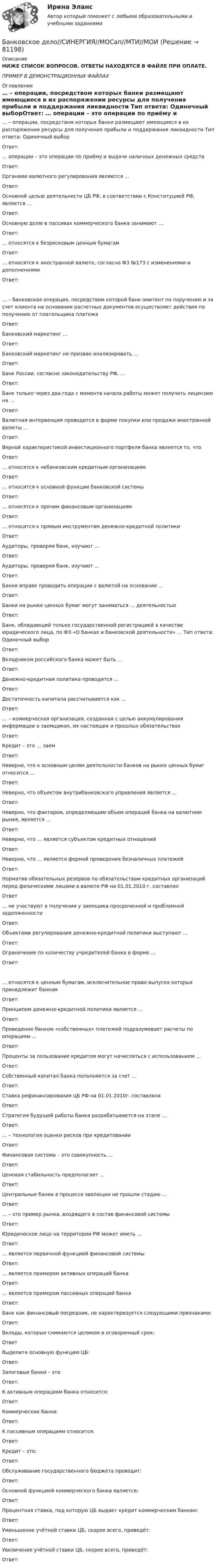     
            Описание
            НИЖЕ СПИСОК ВОПРОСОВ. ОТВЕТЫ НАХОДЯТСЯ В ФАЙЛЕ ПРИ ОПЛАТЕ.ПРИМЕР В ДЕМОНСТРАЦИОННЫХ ФАЙЛАХ 
            Оглавление
            … – операции, посредством которых банки размещают имеющиеся в их распоряжении ресурсы  для получения прибыли и поддержания ликвидности Тип ответа: Одиночный выборОтвет: … операции – это операции по приёму и выдаче наличных денежных средствОтвет: Органами валютного регулирования являются …Ответ: Основной целью деятельности ЦБ РФ, в соответствии с Конституцией РФ, является …Ответ: Основную долю в пассивах коммерческого банка занимают …Ответ: … относятся к безрисковым ценным бумагамОтвет: … относятся к иностранной валюте, согласно ФЗ №173 с изменениями и дополнениямиОтвет: … – банковская операция, посредством которой банк-эмитент по поручению и за счет клиента на  основании расчетных документов осуществляет действия по получению от плательщика платежаОтвет: Банковский маркетинг …Ответ: Банковский маркетинг не призван анализировать ...Ответ: Банк России, согласно законодательству РФ, …Ответ:Банк только через два года с момента начала работы может получить лицензию на …Ответ: Валютная интервенция проводится в форме покупки или продажи иностранной валюты …Ответ: Верной характеристикой инвестиционного портфеля банка является то, чтоОтвет: … относятся к небанковским кредитным организациямОтвет:… относится к основной функции банковской системыОтвет: … относятся к прочим финансовым организациямОтвет: … относится к прямым инструментам денежно-кредитной политикиОтвет: Аудиторы, проверяя банк, изучают …Ответ: Аудиторы, проверяя банк, изучают ...Ответ: Банки вправе проводить операции с валютой на основании …Ответ: Банки на рынке ценных бумаг могут заниматься … деятельностьюОтвет:Банк, обладающий только государственной регистрацией в качестве юридического лица, по ФЗ «О  банках и банковской деятельности» … Тип ответа: Одиночный выборОтвет: Вкладчиком российского банка может быть …Ответ: Денежно-кредитная политика проводится …Ответ: Достаточность капитала рассчитывается как …Ответ:… – коммерческая организация, созданная с целью аккумулирования информации о заемщиках,  их настоящих и прошлых обязательствахОтвет:Кредит – это … заемОтвет:Неверно, что к основным целям деятельности банков на рынке ценных бумаг относится …Ответ: Неверно, что объектом внутрибанковского управления является …Ответ: Неверно, что фактором, определяющим объем операций банка на валютном рынке, является …Ответ: Неверно, что … является субъектом кредитных отношенийОтвет: Неверно, что … является формой проведения безналичных платежейОтвет: Норматив обязательных резервов по обязательствам кредитных организаций перед физическими  лицами в валюте РФ на 01.01.2010 г. составлялОтвет… не участвуют в получении у заемщика просроченной и проблемной задолженностиОтвет: Объектами регулирования денежно-кредитной политики выступают …Ответ: Ограничение по количеству учредителей банка в форме …Ответ: … относятся к ценным бумагам, исключительное право выпуска которых принадлежит банкамОтвет: Принципом денежно-кредитной политики является …Ответ: Проведение банком «собственных» платежей подразумевает расчеты по операциям …Ответ: Проценты за пользование кредитом могут начисляться с использованием …Ответ: Собственный капитал банка пополняется за счет …Ответ: Ставка рефинансирования ЦБ РФ на 01.01.2010г. составлялаОтвет:Стратегия будущей работы банка разрабатывается на этапе …Ответ: … – технология оценки рисков при кредитованииОтвет: Финансовая система – это совокупность …Ответ: Ценовая стабильность предполагает …Ответ:Центральные банки в процессе эволюции не прошли стадию …Ответ:… – это пример рынка, входящего в состав финансовой системыОтвет: Юридическое лицо на территории РФ может иметь …Ответ: … является первичной функцией финансовой системыОтвет: … является примером активных операций банкаОтвет: … является примером пассивных операций банкаОтвет: Банк как финансовый посредник, не характеризуется следующими признаками:Ответ: Вклады, которые снимаются целиком в оговоренный срок:ОтветВыделите основную функцию ЦБ:Ответ: Залоговые банки – этоОтвет: К активным операциям банка относится:Ответ: Коммерческие банки:Ответ:К пассивным операциям относится:Ответ: Кредит – это:Ответ: Обслуживание государственного бюджета проводит:Ответ: Основной функцией коммерческого банка является:Ответ: Процентная ставка, под которую ЦБ выдает кредит коммерческим банкам:Ответ: Уменьшение учётной ставки ЦБ, скорее всего, приведёт:Ответ: Увеличение учётной ставки ЦБ, скорее всего, приведёт:Ответ:  
            
            
            Банковское дело Синергия (53 вопроса) сдан на 90 баллов (отлично)Банковское дело//СИНЕРГИЯ//МОСап//МТИ//МОИ🏅Банковское дело Синергия / МТИ / МосАП. Новый сборник на отлично!Банковское дело. Синергия. ✅ Ответы на ИТОГОВЫЙ ТЕСТ. На отлично!Банковское дело (тест с ответами Синергия/МОИ/МТИ/МосАП)Банковское дело.Тесты Синергия, МТИ, МОИ.Банковское законодательство (тест с ответами ММА)Банковское дело Ответы на тест Синергия МОИ МТИ💯 Банковское дело (ответы на тест Синергия / МОИ / МТИ / МосАП, декабрь 2023)💯 Банковское дело (ответы на тест Синергия / МОИ / МТИ / МосАП, октябрь 2023)💯 Банковское дело (ответы на тест Синергия / МОИ / МТИ / МосАП, январь 2024)Банковское дело (Ответы на тест СИНЕРГИЯ / МТИ / МОИ)Банковское дело (ПКЗ/ контрольная)Банковское дело (Практическая работа) ММУ