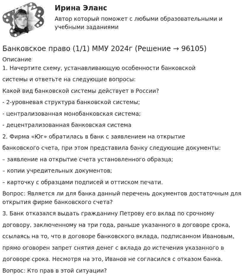      
            Описание
            1. Начертите схему, устанавливающую особенности банковскойсистемы и ответьте на следующие вопросы: Какой вид банковской системы действует в России?- 2-уровневая структура банковской системы;- централизованная монобанковская система;- децентрализованная банковская система2. Фирма «Юг» обратилась в банк с заявлением на открытиебанковского счета, при этом представила банку следующие документы:– заявление на открытие счета установленного образца;– копии учредительных документов;– карточку с образцами подписей и оттиском печати.Вопрос: Является ли для банка данный перечень документов достаточным для открытия фирме банковского счета?3. Банк отказался выдать гражданину Петрову его вклад по срочномудоговору, заключенному на три года, раньше указанного в договоре срока,ссылаясь на то, что в договоре банковского вклада, подписанном Ивановым,прямо оговорен запрет снятия денег с вклада до истечения указанного вдоговоре срока. Несмотря на это, Иванов не согласился с отказом банка.Вопрос: Кто прав в этой ситуации?   
            
            
            Банковское правоБанковское право (1/1) ММУ 2024гБанковское право.Практические задания.ММУ.Банковское право (тест с ответами МФЮА/МФЮУ на сайте https://moi.mfua.ru/login/index.php)Банк предоставил ссуду в размере 50 тыс. р. на 3 года и 3 месяца под 18% годовых на условиях полугодового начисления процентов. Рассчитайте возвращаемую сумму при различных схемах начисления процентов.Банк при расчетах платежными поручениями …Банк России представляет анализ динамики потребительских цен на уровне … (укажите 3 варианта ответа)Банковское дело -решение задачиБанковское дело Синергия (53 вопроса) сдан на 90 баллов (отлично)Банковское дело//СИНЕРГИЯ//МОСап//МТИ//МОИ🏅Банковское дело Синергия / МТИ / МосАП. Новый сборник на отлично!Банковское дело. Синергия. ✅ Ответы на ИТОГОВЫЙ ТЕСТ. На отлично!Банковское дело (тест с ответами Синергия/МОИ/МТИ/МосАП)Банковское дело.Тесты Синергия, МТИ, МОИ.