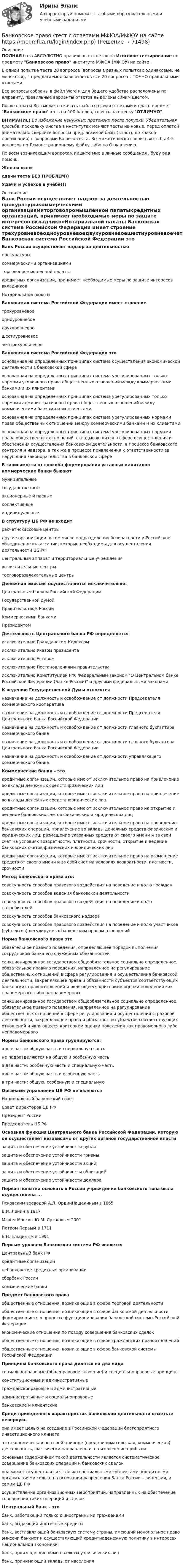     
            Описание
            ПОЛНАЯ база АБСОЛЮТНО правильных ответов на Итоговое тестирование по предмету Банковское право института МФЮА (МФЮУ) на сайте .В одной попытке теста 20 вопросов (вопросы в разных попытках одинаковые, не меняются), в предлагаемой базе ответов все 20 вопросов с ТОЧНО правильными ответами.Все вопросы собраны в файл Word и для Вашего удобства расположены по алфавиту, правильные варианты ответов выделены синим цветом.После оплаты Вы сможете скачать файл со всеми ответами и сдать предмет Банковское право хоть на 100 баллов, то есть на оценку ОТЛИЧНО.ВНИМАНИЕ! Во избежание ненужных претензий после покупки, Убедительная просьба: поскольку иногда в институтах меняют тесты на новые, перед оплатой внимательно сверяйте вопросы предлагаемой базы (вплоть до знаков препинания) с вопросами Вашего теста. Вы можете легко сверить хотя бы 4-5 вопросов по Демонстрационному файлу либо по Оглавлению.По всем возникающим вопросам пишите мне в личные сообщения , буду рад помочь.Желаю всемсдачи теста БЕЗ ПРОБЛЕМ))Удачи и успехов в учёбе!!! 
            Оглавление
             Банк России осуществляет надзор за деятельностью прокуратурыкоммерческими организациямиторговопромышленной палатыкредитных организаций, принимает необходимые меры по защите интересов вкладчиковНотариальной палаты Банковская система Российской Федерации имеет строение трехуровневоеодноуровневоедвухуровневоешестиуровневоечетырехуровневое Банковская система Российской Федерации это основанная на определенных принципах система осуществления экономической деятельности в банковской сфереоснованная на определенных принципах система урегулированных только нормами уголовного права общественных отношений между коммерческими банками и их клиентамиоснованная на определенных принципах система урегулированных только нормами административного права общественных отношений между коммерческими банками и их клиентамиоснованная на определенных принципах система урегулированных нормами права общественных отношений между коммерческими банками и их клиентамиоснованная на определенных принципах система урегулированных нормами права общественных отношений, складывающихся в сфере осуществления и обеспечения осуществления банковской деятельности, в процессе банковского контроля и надзора, а так же в процессе привлечения к ответственности за нарушения законодательства в банковской сфере В зависимости от способа формирования уставных капиталов коммерческие банки бывают муниципальныегосударственныеакционерные и паевыеколлективныеиндивидуальные В структуру ЦБ РФ не входит расчетнокассовые центрыдругие организации, в том числе подразделения безопасности и Российское объединение инкассации, которые необходимы для осуществления деятельности ЦБ РФцентральный аппарат и территориальные учреждениявычислительные центрыторговоразвлекательные центры Денежная эмиссия осуществляется исключительно: Центральным банком Российской ФедерацииГосударственной думойПравительством РоссииКоммерческими банкамиПрезидентом Деятельность Центрального банка РФ определяется исключительно Гражданским Кодексомисключительно Указом президентаисключительно Уставомисключительно Постановлениями правительстваисключительно Конституцией РФ, Федеральным законом О Центральном банке Российской Федерации (Банке России) и другими федеральными законами К ведению Государственной Думы относятся назначение на должность и освобождение от должности Председателя коммерческого кооперативаназначение на должность и освобождение от должности Председателя Центрального банка Российской Федерацииназначение на должность и освобождение от должности главного бухгалтера коммерческого банканазначение на должность и освобождение от должности главного бухгалтера Центрального банка Российской Федерацииназначение на должность и освобождение от должности управляющего коммерческого банка Коммерческие банки – это кредитные организации, которые имеют исключительное право на привлечение во вклады денежных средств физических лицкредитные организации, которые имеют исключительное право на привлечение во вклады денежных средств юридических лицкредитные организации, которые имеют исключительное право на открытие и ведение банковских счетов физических и юридических лицкредитные организации, которые имеют исключительное право на проведение банковских операций. привлечение во вклады денежных средств физических и юридических лиц; размещение указанных средств от своего имени и за свой счет на условиях возвратности, платности, срочности; открытие и ведение банковских счетов физических и юридических лицкредитные организации, которые имеют исключительное право на размещение средств от своего имени и за свой счет на условиях возвратности, платности, срочности Метод банковского права это: совокупность способов правового воздействия на поведение и волю граждансовокупность способов ведения банковской деятельностисовокупность способов правового воздействия на поведение и волю потребителейсовокупность способов банковского надзорасовокупность способов правового воздействия на поведение и волю участников (субъектов) регулируемых банковским правом отношений Норма банковского права это обязательное правило поведения, определяющее порядок выполнения сотрудником банка его служебных обязанностейсанкционированное государством общеобязательное социально определенное, обязательное правило поведения, направленное на регулирование общественных отношений в сфере регулирования и осуществления банковской деятельности, закрепляющее права и обязанности субъектов соответствующих банковских правоотношений и являющееся критерием оценки поведения как правомерного либо неправомерногосанкционированное государством общеобязательное социально определенное, обязательное правило поведения, направленное на регулирование общественных отношений в сфере регулирования и осуществления страховой деятельности, закрепляющее права и обязанности субъектов соответствующих отношений и являющееся критерием оценки поведения как правомерного либо неправомерного Нормы банковского права группируются: в две части: общую часть и специальную частьне подразделяются на общую и особенную частьв две части: особенную часть и специальную частьв две части: общую часть и особенную частьв три части: общую, особенную и специальную Органами управления ЦБ РФ не являются Национальный банковский советСовет директоров ЦБ РФПрезидент РоссииПредседатель ЦБ РФ Основная функция Центрального банка Российской Федерации, которую он осуществляет независимо от других органов государственной власти защита и обеспечение устойчивости рублязащита и обеспечение устойчивости гривнызащита и обеспечение устойчивости акцийзащита и обеспечение устойчивости облигацийзащита и обеспечение устойчивости доллара Первая попытка основать в России учреждение банковского типа была осуществлена ... Псковским воеводой А.Л. ОрдинНащекиным в 1665В.И. Ленин в 1917Мэром Москвы Ю.М. Лужковым 2001Петром Первым в 1711Б.Н. Ельциным в 1991 Первым уровнем Банковская система РФ является Центральный банк РФкредитные организациинебанковские кредитные организациисбербанк Россиикоммерческие банки Предмет банковского права общественные отношения, возникающие в сфере торговой деятельностиобщественные отношения, возникающие в сфере банковской деятельности, формирующиеся в процессе функционирования банковской системы Российской Федерацииэкономические отношения по поводу совершения банковских сделокобщественные отношения, возникающие в сфере гражданских правоотношенийобщественные отношения, возникающие в сфере банковской системы Российской Федерации Принципы банковского права делятся на два вида социальноправовые (общеправовое значение) и специальноправовые принципыконституционные и административныегражданскоправовые и административныеадминистративные и социальноправовыебанковские и клиентские Среди приведенных характеристик банковской деятельности отметьте неверную. она имеет целью на создание в Российской Федерации благоприятного инвестиционного климатаэто экономическая по своей природе (предпринимательская, коммерческая) деятельность, фактически направленная на извлечение прибылиосновным содержанием такой деятельности является систематическое совершение банковских операций и банковских сделокона может осуществляться только специальными субъектами: кредитными организациями только на основании разрешения Банка России – лицензии, и самим ЦБ РФосуществление организационных мероприятий, направленных на обеспечение совершения таких операций и сделок Центральный банк – это банк, работающий только с иностранными гражданамибанк, выдающий ипотечные кредитыбанк, возглавляющий банковскую систему страны, имеющий монопольное право эмиссии банкнот и осуществляющий кредитноденежную политику в интересах национальной экономикибанк, производящие обмен валюты у физических лицбанк, принимающий вклады от населения  
            
            
            Банковское право.Практические задания.ММУ.Банковское право (тест с ответами МФЮА/МФЮУ на сайте https://moi.mfua.ru/login/index.php)Банк предоставил ссуду в размере 50 тыс. р. на 3 года и 3 месяца под 18% годовых на условиях полугодового начисления процентов. Рассчитайте возвращаемую сумму при различных схемах начисления процентов.Банк при расчетах платежными поручениями …Банк России представляет анализ динамики потребительских цен на уровне … (укажите 3 варианта ответа)Банкротство в переводе с итальянского означает «...»Банкротство по законодательству Российской Федерации Витте МУИВ Ответы на тесты 1-3Банковское дело//СИНЕРГИЯ//МОСап//МТИ//МОИ🏅Банковское дело Синергия / МТИ / МосАП. Новый сборник на отлично!Банковское дело. Синергия. ✅ Ответы на ИТОГОВЫЙ ТЕСТ. На отлично!Банковское дело (тест с ответами Синергия/МОИ/МТИ/МосАП)Банковское дело.Тесты Синергия, МТИ, МОИ.Банковское законодательство (тест с ответами ММА)Банковское право