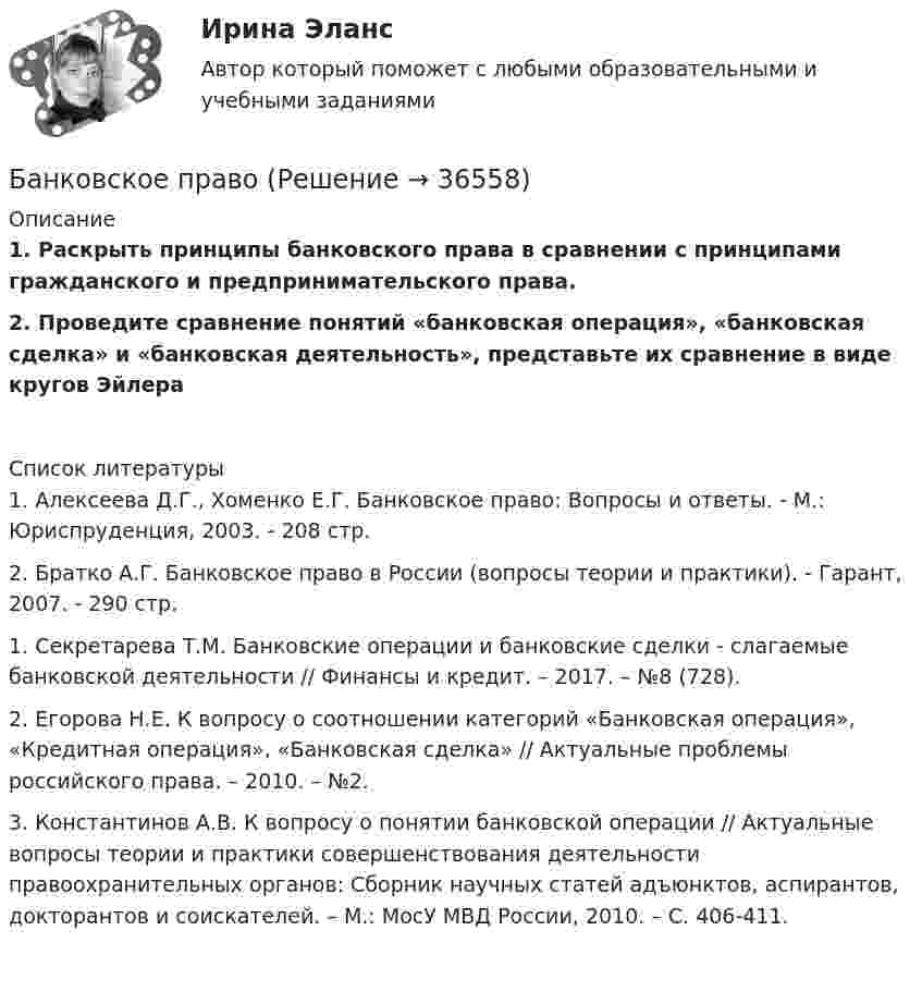      
          Описание
          1. Раскрыть принципы банковского права в сравнении с принципами гражданского и предпринимательского права. 2. Проведите сравнение понятий «банковская операция», «банковская сделка» и «банковская деятельность», представьте их сравнение в виде кругов Эйлера   
          Список литературы
          	1. Алексеева Д.Г., Хоменко Е.Г. Банковское право: Вопросы и ответы. - М.: Юриспруденция, 2003. - 208 стр.	2. Братко А.Г. Банковское право в России (вопросы теории и практики). - Гарант, 2007. - 290 стр. 	1. Секретарева Т.М. Банковские операции и банковские сделки - слагаемые банковской деятельности // Финансы и кредит. – 2017. – №8 (728). 	2. Егорова Н.Е. К вопросу о соотношении категорий «Банковская операция», «Кредитная операция», «Банковская сделка» // Актуальные проблемы российского права. – 2010. – №2. 	3. Константинов А.В. К вопросу о понятии банковской операции // Актуальные вопросы теории и практики совершенствования деятельности правоохранительных органов: Сборник научных статей адъюнктов, аспирантов, докторантов и соискателей. – М.: МосУ МВД России, 2010. – С. 406-411. 
            
            
            Банковское законодательство (тест с ответами ММА)Банковское правоБанковское право (1/1) ММУ 2024гБанковское право.Практические задания.ММУ.Банковское право (тест с ответами МФЮА/МФЮУ на сайте https://moi.mfua.ru/login/index.php)Банк предоставил ссуду в размере 50 тыс. р. на 3 года и 3 месяца под 18% годовых на условиях полугодового начисления процентов. Рассчитайте возвращаемую сумму при различных схемах начисления процентов.Банк при расчетах платежными поручениями …Банковское дело (Практическая работа) ММУБанковское дело -решение задачиБанковское дело Синергия (53 вопроса) сдан на 90 баллов (отлично)Банковское дело//СИНЕРГИЯ//МОСап//МТИ//МОИ🏅Банковское дело Синергия / МТИ / МосАП. Новый сборник на отлично!Банковское дело. Синергия. ✅ Ответы на ИТОГОВЫЙ ТЕСТ. На отлично!Банковское дело (тест с ответами Синергия/МОИ/МТИ/МосАП)