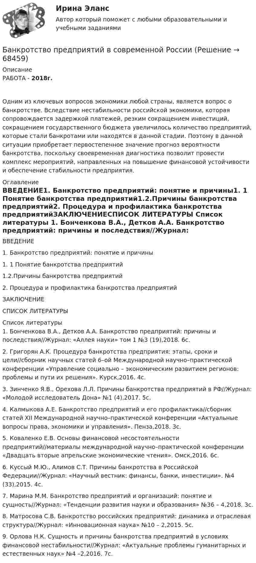      
            Описание
            РАБОТА - 2018г.Одним из ключевых вопросов экономики любой страны, является вопрос о банкротстве. Вследствие нестабильности российской экономики, которая сопровождается задержкой платежей, резким сокращением инвестиций, сокращением государственного бюджета увеличилось количество предприятий, которые стали банкротами или находятся в данной стадии. Поэтому в данной ситуации приобретает первостепенное значение прогноз вероятности банкротства, поскольку своевременная диагностика позволит провести комплекс мероприятий, направленных на повышение финансовой устойчивости и обеспечение стабильности предприятия. 
            Оглавление
            ВВЕДЕНИЕ1. Банкротство предприятий: понятие и причины1. 1 Понятие банкротства предприятий1.2.Причины банкротства предприятий2. Процедура и профилактика банкротства предприятийЗАКЛЮЧЕНИЕСПИСОК ЛИТЕРАТУРЫ 
            Список литературы
            	1.                Бонченкова В.А., Детков А.А. Банкротство предприятий: причины и последствия//Журнал: «Аллея науки» том 1 №3 (19),2018. 6с. 	2.                Григорян А.К. Процедура банкротства предприятия: этапы, сроки и цели//сборник научных статей 6–ой Международной научно–практической конференции «Управление социально –  экономическим развитием регионов: проблемы и пути их решения». Курск,2016. 4с. 	3.                Зинченко Я.В., Орехова Л.Л. Причины банкротства предприятий в РФ//Журнал: «Молодой исследователь Дона» №1 (4),2017. 5с. 	4.                Калмыкова А.Е. Банкротство предприятий и его профилактика//сборник статей XII Международной научно–практической конференции «Актуальные вопросы права, экономики и управления». Пенза,2018. 3с. 	5.                Коваленко Е.В. Основы финансовой несостоятельности предприятий//материалы международной научно–практической конференции «Двадцать вторые апрельские экономические чтения». Омск,2016. 6с. 	6.                Куссый М.Ю., Алимов С.Т. Причины банкротства в Российской Федерации//Журнал: «Научный вестник: финансы, банки, инвестиции». №4 (33),2015. 4с. 	7.                Марина М.М. Банкротство предприятий и организаций: понятие и сущность//Журнал: «Тенденции развития науки и образования» №36 – 4,2018. 3с. 	8.                Матросова С.В. Банкротство российских предприятий: динамика и отраслевая структура//Журнал: «Инновационная наука» №10 – 2,2015. 5с. 	9.                Орлова Н.К. Сущность и причины банкротства предприятий в условиях финансовой нестабильности//Журнал: «Актуальные проблемы гуманитарных и естественных наук» №4 –2,2016. 7с. 
            
            
            Банкротство по законодательству Российской Федерации Витте МУИВ Ответы на тесты 1-3Банкротство предприятий в современной РоссииБарабан молотилки диаметром 0,6 м вращается так, что зависимость угла  поворота радиуса барабана от времени t даётся уравнением:  = 2B + Ct + Dt3, где C = 5 рад/с, D = 1 рад/с3, B = const. Найти угловую и линейную скорости, угловое,   Барабанова Елена Сергеевна, работая ведущим специалистом пенсионного управления города Москвы, в период с августа 1998 г. по март сего года, используя свое служебное положение, из личной заинтересованности, путем внесения заведомо ложных сведенийБарабан сепаратора радиусом R = 0,2 м вращается согласно уравнению  = A + Bt + Ct3, где A = 3 рад, B = – 1 рад/с, C = 0,1 рад/с3. Определить тангенциальное a, нормальное an и полное ускорение a точек на поверхности барабана в момент Барабан сепаратора «Урал-3», момент инерции которого 104 кг∙м2, вращается с частотой 7800 об/мин. За сколько времени остановится барабан, если к нему приложить тормозящий момент 6,28∙104 Н∙м?Баранов и Рудин, возвращались днем из соседней деревни к себе домой, и обнаружили около дороги большие кусты конопли. Банковское правоБанковское право (1/1) ММУ 2024гБанковское право.Практические задания.ММУ.Банковское право (тест с ответами МФЮА/МФЮУ на сайте https://moi.mfua.ru/login/index.php)Банк предоставил ссуду в размере 50 тыс. р. на 3 года и 3 месяца под 18% годовых на условиях полугодового начисления процентов. Рассчитайте возвращаемую сумму при различных схемах начисления процентов.Банк при расчетах платежными поручениями …Банк России представляет анализ динамики потребительских цен на уровне … (укажите 3 варианта ответа)