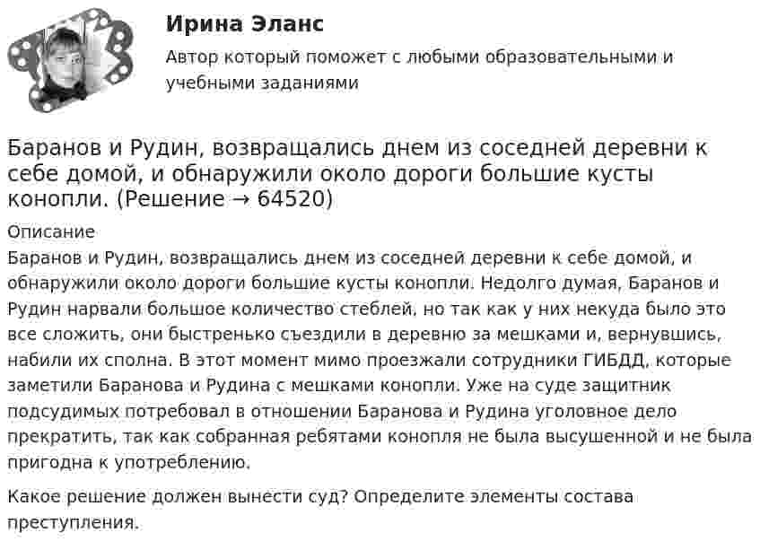      
            Описание
            	Баранов и Рудин, возвращались днем из соседней деревни к себе домой, и обнаружили около дороги большие кусты конопли. Недолго думая, Баранов и Рудин нарвали большое количество стеблей, но так как у них некуда было это все сложить, они быстренько съездили в деревню за мешками и, вернувшись, набили их сполна. В этот момент мимо проезжали сотрудники ГИБДД, которые заметили Баранова и Рудина с мешками конопли. Уже на суде защитник подсудимых потребовал в отношении Баранова и Рудина уголовное дело прекратить, так как собранная ребятами конопля не была высушенной и не была пригодна к употреблению.	Какое решение должен вынести суд? Определите элементы состава преступления.   
            
            
            Барабан сепаратора «Урал-3», момент инерции которого 104 кг∙м2, вращается с частотой 7800 об/мин. За сколько времени остановится барабан, если к нему приложить тормозящий момент 6,28∙104 Н∙м?Баранов и Рудин, возвращались днем из соседней деревни к себе домой, и обнаружили около дороги большие кусты конопли. Баранов по предварительному сговору с неустановленным лицом с целью хищения чужого имущества, позвонили в квартиру потерпевшей Галяутдиновой. Когда потерпевшая открыла дверьБарий имеет объемно-центрированную кубическую решетку. Плотность  кристалла бария равна 3,5*103 кг/м3. Определить параметр а решетки.Барометр в кабине летящего вертолёта показывает давление p = 90 кПа. На какой высоте летит вертолёт, если на взлётной площадке барометр показывал давление p0 = 100 кПа? Считать, что температура воздуха равна T = 290 К и не изменяется с высотой.Барометр в кабине летящего самолета всё время показывает одинаковое давление p = 79 кПа, благодаря чему лётчик считает высоту  полёта неизменной. Однако температура воздуха за бортом самолета изменилась с t1 = 5 ºC до t2 = 1 ºC.Барометр в кабине летящего самолёта всё время показывает одинаковое давление p = 80 кПа, благодаря чему лётчик считает высоту h полёта неизменной. Однако температура воздуха изменилась на ∆T = 1 К. Банк при расчетах платежными поручениями …Банк России представляет анализ динамики потребительских цен на уровне … (укажите 3 варианта ответа)Банкротство в переводе с итальянского означает «...»Банкротство по законодательству Российской Федерации Витте МУИВ Ответы на тесты 1-3Банкротство предприятий в современной РоссииБарабан молотилки диаметром 0,6 м вращается так, что зависимость угла  поворота радиуса барабана от времени t даётся уравнением:  = 2B + Ct + Dt3, где C = 5 рад/с, D = 1 рад/с3, B = const. Найти угловую и линейную скорости, угловое,   Барабанова Елена Сергеевна, работая ведущим специалистом пенсионного управления города Москвы, в период с августа 1998 г. по март сего года, используя свое служебное положение, из личной заинтересованности, путем внесения заведомо ложных сведений