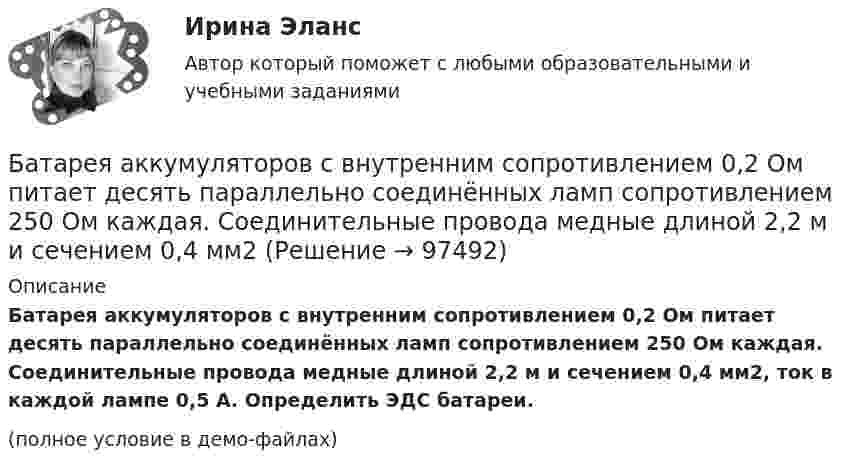     
            Описание
            Батарея аккумуляторов с внутренним сопротивлением 0,2 Ом питает десять параллельно соединённых ламп сопротивлением 250 Ом каждая. Соединительные провода медные длиной 2,2 м и сечением 0,4 мм2, ток в каждой лампе 0,5 А. Определить ЭДС батареи.(полное условие в демо-файлах)   
            
            
            Батарейка с ЭДС, равной 3 В, имеет внутреннее сопротивление 0,5 Ом. Определить падение напряжения внутри батарейки при силе тока в цепи, равной 0,5 А. Найти внешнее сопротивление при этих условиях.Батарея аккумуляторов с внутренним сопротивлением 0,2 Ом питает десять параллельно соединённых ламп сопротивлением 250 Ом каждая. Соединительные провода медные длиной 2,2 м и сечением 0,4 мм2Батарея конденсаторов образована двумя последовательно соединёнными конденсаторами. Разность потенциалов на концах цепи U. Ёмкость конденсаторов соответственно равна C1 и C2. Определить заряд батареи Q Батарея состоит из n = 5 последовательно соединённых элементов с ЭДС e = 1,4 В и с внутренним сопротивлением по 0,3 Ом каждый. При каком сопротивлении внешней нагрузки полезная мощность равна P = 8 Вт?Батарея состоит из пяти последовательно соединенных элементов с ЭДС 1,4 В и внутренним сопротивлением 0,3 Ом каждый. Мощность во внешней цепи равна 8 Вт. При каких значениях тока это возможно?Батарея состоит из пяти последовательно соединённых элементов с ЭДС по 1,4 В и внутренним сопротивлением по 0,3 Ом. При каком токе полезная мощность этой батареи равна 8 Вт?Батарея состоит из трех параллельно соединенных источников тока с ЭДС = 12 В и с внутренним сопротивлением r = 2 Ом каждый. При каком сопротивлении внешней нагрузки полезная мощность равна 32 Вт? Барий имеет объемно-центрированную кубическую решетку. Плотность  кристалла бария равна 3,5*103 кг/м3. Определить параметр а решетки.Барометр в кабине летящего вертолёта показывает давление p = 90 кПа. На какой высоте летит вертолёт, если на взлётной площадке барометр показывал давление p0 = 100 кПа? Считать, что температура воздуха равна T = 290 К и не изменяется с высотой.Барометр в кабине летящего самолета всё время показывает одинаковое давление p = 79 кПа, благодаря чему лётчик считает высоту  полёта неизменной. Однако температура воздуха за бортом самолета изменилась с t1 = 5 ºC до t2 = 1 ºC.Барометр в кабине летящего самолёта всё время показывает одинаковое давление p = 80 кПа, благодаря чему лётчик считает высоту h полёта неизменной. Однако температура воздуха изменилась на ∆T = 1 К. Барометрическая формула – это функция распределения Максвелла Батареи имеют э.д.с. e1 = 2 В и e2 = 3 В, сопротивление R3 = 1,5 кОм, сопротивление амперметра RA = 0,5 кОм. Падение потенциала на сопротивлении R2 равно U2 = 1 В (ток через R2 направлен сверху вниз). Найти показание амперметра.Батареи имеют ЭДС e1 = 2 В и e2 = 3 В, сопротивление амперметра RA = 0,5 кОм. Падение потенциала на сопротивлении R2 равно U2 = 1 В (ток через R2 направлен сверху вниз). Определить ток, текущий через амперметр.