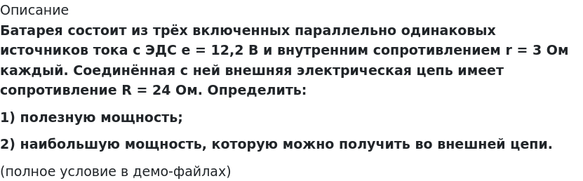       
            Описание
             Батарея состоит из трёх включенных параллельно одинаковых источников тока с ЭДС e = 12,2 В и внутренним сопротивлением r = 3 Ом каждый. Соединённая с ней внешняя электрическая цепь имеет сопротивление R = 24 Ом. Определить:1) полезную мощность;2) наибольшую мощность, которую можно получить во внешней цепи.(полное условие в демо-файлах)   