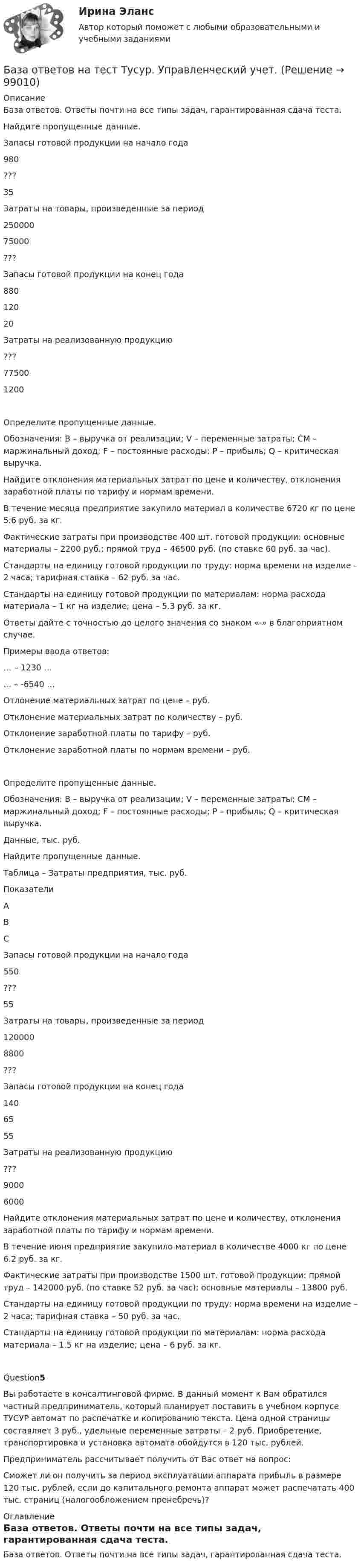      
            Описание
            База ответов. Ответы почти на все типы задач, гарантированная сдача теста.Найдите пропущенные данные. Запасы готовой продукции на начало года 980 ??? 35   Затраты на товары, произведенные за период 250000 75000 ???   Запасы готовой продукции на конец года 880 120 20   Затраты на реализованную продукцию ??? 77500 1200Определите пропущенные данные. Обозначения: В – выручка от реализации; V – переменные затраты; CM – маржинальный доход; F – постоянные расходы; P – прибыль; Q – критическая выручка. Найдите отклонения материальных затрат по цене и количеству, отклонения заработной платы по тарифу и нормам времени. В течение месяца предприятие закупило материал в количестве 6720 кг по цене 5.6 руб. за кг. Фактические затраты при производстве 400 шт. готовой продукции: основные материалы – 2200 руб.; прямой труд – 46500 руб. (по ставке 60 руб. за час). Стандарты на единицу готовой продукции по труду: норма времени на изделие – 2 часа; тарифная ставка – 62 руб. за час. Стандарты на единицу готовой продукции по материалам: норма расхода материала – 1 кг на изделие; цена – 5.3 руб. за кг.  Ответы дайте с точностью до целого значения со знаком «-» в благоприятном случае. Примеры ввода ответов: … – 1230 … … – -6540 …  Отлонение материальных затрат по цене –  руб. Отклонение материальных затрат по количеству –  руб. Отклонение заработной платы по тарифу –  руб. Отклонение заработной платы по нормам времени –  руб.Определите пропущенные данные. Обозначения: В – выручка от реализации; V – переменные затраты; CM – маржинальный доход; F – постоянные расходы; P – прибыль; Q – критическая выручка.  Данные, тыс. руб. Найдите пропущенные данные.  Таблица – Затраты предприятия, тыс. руб.   Показатели A B C   Запасы готовой продукции на начало года 550 ??? 55   Затраты на товары, произведенные за период 120000 8800 ???   Запасы готовой продукции на конец года 140 65 55   Затраты на реализованную продукцию ??? 9000 6000Найдите отклонения материальных затрат по цене и количеству, отклонения заработной платы по тарифу и нормам времени. В течение июня предприятие закупило материал в количестве 4000 кг по цене 6.2 руб. за кг. Фактические затраты при производстве 1500 шт. готовой продукции: прямой труд – 142000 руб. (по ставке 52 руб. за час); основные материалы – 13800 руб. Стандарты на единицу готовой продукции по труду: норма времени на изделие – 2 часа; тарифная ставка – 50 руб. за час. Стандарты на единицу готовой продукции по материалам: норма расхода материала – 1.5 кг на изделие; цена – 6 руб. за кг.Question5Вы работаете в консалтинговой фирме. В данный момент к Вам обратился частный предприниматель, который планирует поставить в учебном корпусе ТУСУР автомат по распечатке и копированию текста. Цена одной страницы составляет 3 руб., удельные переменные затраты – 2 руб. Приобретение, транспортировка и установка автомата обойдутся в 120 тыс. рублей. Предприниматель рассчитывает получить от Вас ответ на вопрос: Сможет ли он получить за период эксплуатации аппарата прибыль в размере 120 тыс. рублей, если до капитального ремонта аппарат может распечатать 400 тыс. страниц (налогообложением пренебречь)? 
            Оглавление
            База ответов. Ответы почти на все типы задач, гарантированная сдача теста.  
            
            
            База ответов Openedu Информационные технологии и сервисыБаза ответов на тест Тусур. Управленческий учет.База тестов по медицинеБазилик обыкновенный - это растение, которое выращивают как пряностьБазилик обыкновенный - это растение, которое выращивают как пряностьБазовая андрология, способы лечения мужского бесплодия [Ответы]Базовая выгода, обеспечиваемая каждой маркой в данной продуктовой категории, – это … услугаБаза данных в MS Access Оптовый складБАЗА ДАННЫХ ИТОГОВЫЙ ТЕСТ ЗА 4 КУРС по ИВТ  по дисциплине MS SQL SERVERБаза данных компьютерного магазина access База данных «Прокат автомобилейБаза данных, содержимое которой расположено в нескольких абонентских системах информационной сети, – это …База данных ТЕСТ 4 ,2 семестр,Университет ВиттеБаза данных «Учет результатов сдачи вступительных экзаменов»