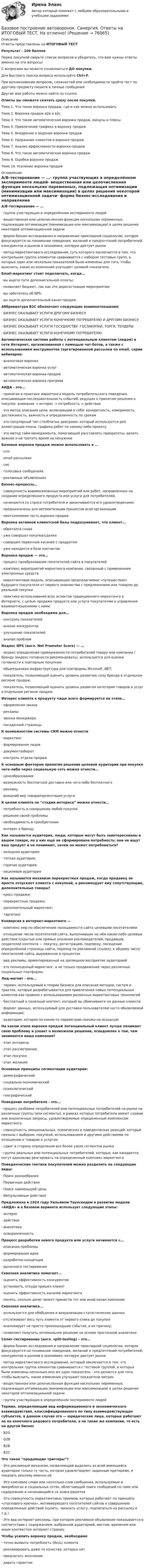     
            Описание
            Ответы представлены на ИТОГОВЫЙ ТЕСТРезультат - 100 балловПеред покупкой сверьте список вопросов и убедитесь, что вам нужны ответы именно на эти вопросы!С вопросами вы можете ознакомиться ДО покупки.Для быстрого поиска вопроса используйте Ctrl+F.При возникновении вопросов, сложностей или необходимости пройти тест по другому предмету пишите в личные сообщения Другие мои работы можно найти по ссылке Ответы вы сможете скачать сразу после покупки. Тема 1. Что такое воронка продаж, где и как можно использоватьТема 2. Воронка продаж в2в и в2сТема 3. Что такое автоматическая воронка продаж, минусы и плюсыТема 4. Привлечение трафика в воронку продажТема 5. Внедрение и ведение воронки продажТема 6. Удержание клиентов в воронке продажТема 7. Анализ эффективности воронки продажТема 8. Что такое автоматическая воронка продажТема 9. Ошибки воронки продажТема 10. Усиление воронки продаж 
            Оглавление
            A/B-тестирование — …·      группа участвующих в определённом эксперименте людей·      вещественная или целочисленная функция нескольких переменных, подлежащая оптимизации (минимизации или максимизации) в целях решения некоторой оптимизационной задачи·      форма бизнес-исследования и направление прикладной социологии, которое фокусируется на понимании поведения, желаний и предпочтений потребителей, конкурентов и рынков в экономике, которую диктует рынок·      метод маркетингового исследования, суть которого заключается в том, что контрольная группа элементов сравнивается с набором тестовых групп, в которых один или несколько показателей были изменены для того, чтобы выяснить, какие из изменений улучшают целевой показатель Email-маркетинг стоит подключать, когда...·      вы ищете пути дополнительной оплаты;·      позволяет бюджет, так как это дорогостоящее мероприятие;·      вы заботитесь об NPS;·      вы ищете дополнительный канал продаж. Аббревиатура B2C обозначает следующие взаимоотношения:·      БИЗНЕС ОКАЗЫВАЕТ УСЛУГИ ДРУГОМУ БИЗНЕСУ·      БИЗНЕС ОКАЗЫВАЕТ УСЛУГИ КОНЕЧНОМУ ПОТРЕБИТЕЛЮ И ДРУГОМУ БИЗНЕСУ·      БИЗНЕС ОКАЗЫВАЕТ УСЛУГИ ГОСУДАРСТВУ: ГОСЗАКУПКИ, ТОРГИ, ТЕНДЕРЫ·      БИЗНЕС ОКАЗЫВАЕТ УСЛУГИ КОНЕЧНОМУ ПОТРЕБИТЕЛЮ Автоматическая система работы с потенциальным клиентом (лидом) в сети Интернет, организованная с помощью чат-ботов, а также с использованием инструментов таргетированной рассылки по email, серии вебинаров:·      аналоговая воронка·      автоматическая воронка услуг·      автоматическая воронка продаж·      автоматическая воронка прогрева АИДА - это...·      принятая в практике маркетинга модель потребительского поведения, описывающая последовательность событий, ведущих к принятию решения о покупке: внимание → интерес → потребность → действие·      это метод описания цели, включающий в себя: конкретность, измеримость, достижимость, важность и определенность по срокам·      это популярный тип столбчатых диаграмм, который используется для иллюстрации плана, графика работ по какому-либо проекту·      это метод тайм-менеджмента, помогающий расставлять приоритеты: делать важное и не тратить время на ненужное Базовые воронки продаж можно использовать в …·      crm·      email рассылках·      смс·      голосовых сообщениях·      рекламных объявлениях Бизнес-процессы…·      совокупность взаимосвязанных мероприятий или работ, направленных на создание определенного продукта или услуги для потребителей.·      начинаются со спроса потребителя и заканчиваются его удовлетворением·      предназначены для автоматизации процессов всей организации·      неотъемлемая часть воронки продаж Воронка активной клиентской базы подразумевает, что клиент...·      обратился снова·      уже совершал покупки/сделки·      совершил первичное касание с продуктом·      уже находится в базе контактов Воронка продаж — это…·      процесс преобразования посетителей сайта в покупателей·      комплекс мероприятий маркетинга компании, связанный с применением электронных средств·      маркетинговая модель, описывающая предполагаемое «путешествие» будущего покупателя от первого знакомства с предложением или товаром до реальной покупки·      практика использования всех аспектов традиционного маркетинга в Интернете, с целью продажи продукта или услуги покупателям и управления взаимоотношениями с ними Воронка продаж необходима для…·      контроль показателей·      анализ конкурентов·      улучшение показателей·      анализ проблем Индекс NPS (англ. Net Promoter Score) — ...·      индекс определения приверженности потребителей товару или компании / бренду (индекс готовности рекомендовать), используется для оценки готовности к повторным покупкам·      общеязыковая инфраструктура для платформы Microsoft .NET;·      показатель, позволяющий оценить уровень развития/ силу бренда в отдельном регионе продаж;·      показатель, позволяющий оценить уровень развития категории товаров и услуг в отдельном регионе продаж. Интерес клиента к продукту чаще всего формируется на этапе…·      оформления заказа·      рекламы·      звонка менеджера·      посадочной страницы К возможностям системы CRM можно отнести·      маркетинг·      формирование лидов·      документооборот·      контроль отдела продаж К основным факторам принятия решения целевой аудитории при покупке чего-либо через социальную сеть можно отнести…·      ценообразование·      возможность бесплатной доставки или чего-либо бесплатного·      рекламу·      внешний вид товара/презентация услуги К целям клиента на “стадии интереса” можно отнести…·      потребность в совершении любой покупки·      решение своей проблемы·      необходимость в приобретении·      интерес к бренду Как называется аудитория, люди, которые могут быть заинтересованы в вашем товаре, но у них ещё не сформирована потребность; они не ищут ваш продукт и не понимают, зачем он может потребоваться?·      холодная аудитория;·      теплая аудитория;·      горячая аудитория;·      нецелевая аудитория Как называется механизм перекрестных продаж, когда продавец не просто отпускает клиента с покупкой, а рекомендует ему сопутствующие, дополнительные товары?·      кросс-продажи;·      перекрестные продажи;·      дополнительный маркетинг;·      таргетинг  Конверсия в интернет-маркетинге —·      комплекс мер по обеспечению посещаемости сайта целевыми посетителями·      отношение числа посетителей сайта, выполнивших на нём какие-либо целевые действия (скрытые или прямые указания рекламодателей, продавцов, создателей контента — покупку, регистрацию, подписку, посещение определённой страницы сайта, переход по рекламной ссылке), к общему числу посетителей сайта, выраженное в процентах·      вид рекламы, ориентированный на зрелищное восприятие аудиторией·      это полноценный маркетинг, а не только продвижение через различные социальные платформы Лид-магнит - это...·      термин, используемый в теории бизнеса для описания методов, систем и практик, которые разрабатываются для привлечения новых потенциальных клиентов как правило с использованием различных маркетинговых технологий·      бесплатный и полезный контент, который вы обмениваете на данные клиента;·      формат данных, используемый для доставки пользователям часто обновляемой информации;·      аудитория, которая по каким-то параметрам похожа на исходную На каком этапе воронки продаж потенциальный клиент лучше понимает свою проблему и узнает о возможном решении, осведомлен о том, чем занимается ваша компания?·      этап интереса;·      этап рассмотрения;·      этап покупки;·      этап желания Основные принципы сегментации аудитории:·      демографический·      социально-экономический·      психологический·      географическийПоведение потребителя - это...·      процесс разбивки потребителей или потенциальных потребителей на рынке на различные группы (или сегменты), в рамках которых потребители имеют схожие или аналогичные запросы, удовлетворяемые определенным комплексом маркетинга·      совокупность эмоциональных, психических и поведенческих реакций, которые связаны с выбором, покупкой, использованием и другими действиями по отношению к товарам и услугам·      сдвиг в сторону определения все более узких сегментов рынка·      группа реальных или потенциальных потребителей, которые, как ожидается, могут одинаково реагировать на определенный комплекс маркетинга Поведенческие тактики покупателей можно разделить на следующие виды:·      Поиск разнообразия·      Первичные действия·      Поиск наименьшей цены·      Импульсивные действия Предложена в 1924 году Уильямом Таунсендом в развитие модели «АИДА» и в базовом варианте использует следующие этапы:·      интерес·      действие·      аналитика·      осведомленность Процесс разработки нового продукта или услуги начинается с…·      описания проблемы·      формирования идеи·      разработки концепции·      рыночного тестирования Сквозная аналитика помогает...·      оценить эффективность конкурентов·      установить, откуда пришел клиент·      оценить эффективность каналов маркетинга·      понять, сколько денег может принести тот или иной канал компании Сквозная аналитика...·      используется для обобщения и визуализации статистических данных·      отслеживает весь путь клиента от первого клика до покупки·      анализирует не просто произошедшие события, а их причину;·      позволяет получить оптимальное решение на основе прогнозной аналитики Сплит-тестирование (англ. split-testing) – это…·      форма бизнес-исследования и направление прикладной социологии, которое фокусируется на понимании поведения, желаний и предпочтений потребителей, конкурентов и рынков в экономике, которую диктует рынок·      метод маркетингового исследования, который заключается в том, что контрольная группа элементов сравнивается с тестовой группой, в которых были изменены несколько или же один показатель - это делается для того, чтобы выяснить, какие изменения улучшают показатели метрик·      вещественная или целочисленная функция нескольких переменных, подлежащая оптимизации (минимизации или максимизации) в целях решения некоторой оптимизационной задачи·      группа участвующих в определённом эксперименте людей Термин, определяющий вид информационного и экономического взаимодействия, классифицированного по типу взаимодействующих субъектов, в данном случае это — юридические лица, которые работают не на конечного рядового потребителя, а на такие же компании, то есть на другой бизнес·      B2G·      G2B·      B2B·      B2C Что такое “продающие триггеры”?·      Это рекламный механизм, позволяющий выделить из всей имеющейся аудитории только ту часть, которая удовлетворяет заданным критериям, и показать рекламу именно ей·      Это ключевое слово или несколько слов сообщения, используемые в микроблогах и социальных сетях, облегчающий поиск сообщений по теме или содержанию и начинающийся со знака решетки·      Это совокупность маркетинговых приемов, которые работают по принципу «спускового крючка», мотивирующего посетителей сайтов к совершению определенных действий (купить, заказать услугу, подписаться на рассылку и т.д.)·      Это вид интернет-рекламы, при котором рекламное объявление показывается в соответствии с содержанием, выбранной аудиторией, местом, временем или иным контекстом интернет-страниц Чтобы усилить воронку продаж, необходимо·      точно выявить потребность (боль) клиента·      рекламировать даже те качества, которых нет·      предлагать эксклюзив·      давать гарантии    
            
            
            БАЗОВОЕ ПОСТРОЕНИЕ АВТОВОРОНОК СИНЕРГИЯ 2 КУРСБазовое построение автоворонок. Синергия. Ответы на ИТОГОВЫЙ ТЕСТ. На отлично!Базовое построение автоворонок (тест с ответами Синергия/МОИ/ МТИ /МОСАП)Базовые виды двигательной деятельности 2Базовые виды двигательной деятельности 2базовые виды двигательной деятельности 2 (росдистант) ответы на промежуточные и итоговый тестыБазовые виды двигательной деятельности 3 ( ОТВЕТЫ НА ВСЕ ВОПРОСЫ)Базилик обыкновенный - это растение, которое выращивают как пряностьБазилик обыкновенный - это растение, которое выращивают как пряностьБазовая андрология, способы лечения мужского бесплодия [Ответы]Базовая выгода, обеспечиваемая каждой маркой в данной продуктовой категории, – это … услугаБазовая медицинская помощь новорожденному ребенку [Ответы]Базовая методология и методика аналитических исследований. Практическое задание 1.Базовая стратегия …, или стратегия последнего средства – это стратегия, реализуемая в случаях, когда организация нуждается в перегруппировке сил после длительного периода роста. 