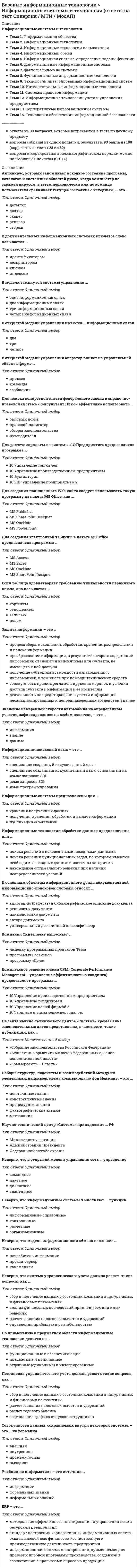    
          Описание
          СИНЕРГИЯ Базовые информационные технологии📝Ответы на Тесты📗БАЗА ОТВЕТОВ = 119 вопросовРЕЗУЛЬТАТЫ: 87, 90 из 100 баллов - Оценка Хорошо/ОтличноВСЕ ОТВЕТЫ выделены в файле. Все вопросы к тесту указаны ниже 
          Оглавление
          1.Для расчета зарплаты из системы «1С:Предприятие» предназначена программа ... 2.Модель управления с обратной связью позволяет реализовать в дополнение к командному, пакетному и диалоговому управлению еще один способ управления, такой как ... 3. Набор понятий, используемых при решении данной задачи, например, в фундаментальных науках и теоретических областях наук, – это …  4. Антивирус, который запоминает исходное состояние программ, каталогов и системных областей диска, когда компьютер не заражен вирусом, а затем периодически или по команде пользователя сравнивает текущее состояние с исходным, называется …  5.Хранение и поиск информации являются фундаментальными функциями ... 6... осуществляет сбор, передачу и переработку информации об объекте 7.Неверно, что ... относится к корпоративным информационным системам 8.Информационно-поисковый язык - это ... 9. Для поиска решения функциональных задач, по которым имеются необходимые входные данные и известны алгоритмы, применяются информационные технологии … 10. Первые коммерческие справочно-правовые системы (СПС) в СССР появились в … 11. Программа MS PowerPoint – это … 12. Электронный документооборот на предприятии заключается в … 13. По применению в предметной области информационные технологии делятся на … 14. Страница в сети Интернет (веб-страница) – это … 15. Информация – это …  16. При исследовании и моделировании искусственного интеллекта выделяют основные подходы, такие как … 17. Экспертная система «БЛОК» предназначена для … 18. Методы, процедуры (алгоритмы) их реализации, например, в прикладных науках или в экспериментальных науках, –это … 19. Информационная технология – это … 20. По характеру взаимодействия с пользователем различают информационные технологии … 21. Информационное общество – это … 22. Знания о порядке и правилах применения знаний (знания о знаниях) – это … 23. Целью информатизации является … 24. Для поиска конкретной статьи федерального закона в справочно-правовой системе «Консультант Плюс» эффективно использовать … 25. Правовые акты, опубликованные на портале Информационно-правовой системы «Законодательство России», … 26. Информационные технологии управления предназначены для … 27. Научно-технический центр «Система» принадлежит … РФ 28. По способу объединения можно выделить … информационные технологии 29. Защита информации – это …  30. Программа Adobe PhotoShop – это … 31.Для создания организационной диаграммы в виде графического файла используется программа из пакета MS Office 32.XRP-система - это ... 33.ЕR-модель - это ... 34.Совокупность данных, сохраняемых внутри некоторой системы, - это ... информация 35. Система 1С:Документооборот может применяться …  36. Информационные технологии обработки данных предназначены для …  37. По назначению и характеру использования информационные технологии делятся на …  38. Точные результаты решения можно получить в результате применения информационных технологий …  39. Нейросетевые технологии основаны на …  40. Информационные технологии поддержки принятия решения предназначены для нахождения …  41. Для обеспечения информацией всех участников бизнес-процесса применяются информационные технологии …  42. Проекты постановлений Правительства РФ содержатся в информационном банке справочно-правовой системы «Консультант Плюс» …  43. Геоинформационная система (ГИС) состоит из …  44. Появление письменности датируется около … назад  45. В состав экспертной системы обязательно входит …  46. Информатизация общества – это …  47. Защита информации от утечки – это деятельность по предотвращению …  48. Информационные системы предназначены для …  49. Для создания интерактивной карты местности используется программа …  50. Если в поле «Текст документа» справочно-правовой системы «Консультант Плюс» (вкладка «Основной поиск») задать выражение ДИПЛОМНАЯ РАБОТА, то будут найдены документы, в тексте которых оба слова (с любыми окончаниями) встречаются … Т  51. Компания Cognitive Technologies выпускает программу …  52. Геоинформацией называется информация, содержащая …  53. Для организации электронного документооборота применяются программу …  54. Антивирус, который представляет собой небольшую резидентную программу, предназначенную для обнаружения подозрительных действий при работе компьютера, характерных для вирусов, – это …  55. Компания Синтеллект выпускает …  56. Естественные угрозы безопасности информации вызваны …  57.Для нахождения решения в условиях неформализуемых задач применяются информационные технологии …  58. Неверно что модель информационного обмена включает …  59. Информационно-поисковые системы подпадают под классификацию по …  60. Для передачи файлов в сети Интернет используется сервис …  61. Неверно, что информационные системы выполняют … функции  62. Постановка управленческого учета должна решать такие вопросы, как …  63. Данные – это …  64. Связи между таблицами поддерживаются …  65. Основными элементами информационно-поискового языка являются …  66. В открытой модели управления имеются … информационных связи  67. В числе основных режимов запуска система «1С:Предприятие» – … Консолидация  68. MRP – это …  69. В открытой модели управления оператор влияет на управляемый объект в форме …  70. Стандарт MPS основан на …  71. Комплексное решение класса CPM (Corporate Performance Management – управление эффективностью холдинга) предоставляет программа …  72. Для добавления в текст гиперссылки в программе MS Word используется вкладка …  73. Программа электронного документооборота «Кадры» выпускается компанией …  74. Учебник по информатике – это источник …  75. Спам, распространяющий поддельные сообщения от имени банков или финансовых компаний, целью которых является сбор логинов, паролей и ПИН-кодов пользователей, – это …  76. Значение измеренной скорости автомобиля на определенном участке, зафиксированные на любом носителе, – это …  77. По способу организации взаимодействия выделяют … информационные технологии  78. Искусственные угрозы безопасности информации вызваны …  79. На сайте научно-технического центра «Система» кроме банка законодательных актов представлены такие публикации, как …  80. В модели замкнутой системы управления …  81. Соответствие смыслового содержания документа информационной потребности потребителя называют …  82. В основе реляционной модели данных лежат … методы и средства представления данных и манипулирования ими  83. Неверно, что в открытой модели управления есть канал …  84. В документальных информационных системах ключевое слово называется …  85. Для создания полноценного Web-сайта следует использовать такую программу из пакета MS Office, как …  86. Информационно-поисковые системы используют поиск по …  87. В реляционной модели данных первичным ключом таблицы называется выбранные определенным образом …  88. Неверное, что программа … является ERP-системой  89. Неверно, что в функции ERP-систем входит …  90. Неверно, что система управленческого учета должна решать такие вопросы, как …  91. Для создания базы данных в пакете MS Office предназначена программа …  92. Интеллектуальные информационные технологии используются для создания …  93. ERP-система – это …  94. Для создания изображения трехмерного плана местности из стандартных графических элементов следует использовать программу …  95. Неверно, что для описания предметной области может быть использован … подход  96.Наборы структур, подсистем и взаимодействий между их элементами, например, схема компьютера по фон Нейману, - это ... 97.Функции органайзера выполняет такая программа из пакета MS Office, как ... 98.CRM - это... 99.В модели замкнутой системы управления связь между объектом управления и источником информации называется 100.К основным объектам информационного фонда документальной информационно-поисковой системы относят ... 101.Неверно, что в состав документальной информационной системы входит ... 102. Антивирус, который обеспечивает поиск вирусов в оперативной памяти, на внешних носителях путем подсчета и сравнения с эталоном контрольной суммы, – это … 103. Электронно-вычислительные машины появились в …  104. Спам, который имеет цель опорочить ту или иную фирму, компанию, политического кандидата и т.п., – это …  105. Наборы структур, подсистем и взаимодействий между их элементами, например, схема компьютера по фон Нейману, – это …  106. Антивирус, который не только находит зараженные вирусами файлы, но и «лечит» их, т.е. удаляет из файла тело программы вируса, возвращая файлы в исходное состояние, – это … 107. Количественные и качественные характеристики объектов и явлений – это …  108. Разработка полнотекстовой справочной правовой системы LEXIS (США) началась в … 109. Информационно-правовая система «Законодательство России» является … 110.Управленческий учет по сравнению с бухгалтерским применяется ... 111.Неверно, что по характеру информационных ресурсов существуют ... информационные системы 112.ERP II - это ... 113.Неверно, что функциональные подсистемы информационных систем строятся по ... принципу 114.В терминологии финансовых информационных систем (ФИС) «сущность» - это ... 115.Предметная область информационной системы (ИС) - это ... 116.Если таблица удовлетворяет требованию уникальности первичного ключа, она называется ... 117.Неверно, что интегрированная информационная среда предприятия включает в себя программное обеспечение ... 118. Изобретение телеграфа и телефона произошло  119. Банк данных состоит из … 
          Список литературы
          СИНЕРГИЯ Базовые информационные технологии (ответы на тест)
            
            
            Базовые информационные технологии СИНЕРГИЯ 2021г.Ответы на ТестБазы данных (ликвидация АЗ) (ответы на тест Синергия / МТИ / МосАП)Базы данных ( тест с ответами МОИ, Синергия) Базы Данных ( тест с ответами Синергия) Базы Данных (тест с ответами Синергия)Базы данных. Управление данными Синергия 2021 2 семестр 🔥 БАЗА ТЕСТОВ 🔥Балка выполнена из дерева (R= 10 МПа). Исходя из расчета на прочность, следует назначить радиус r её сечения, равным величине:Аудит.Тесты Синергия (сборник тестов)Африканский континент до XIX в. использовался как …Ацетатный шелк является сложным эфиром целлюлозы и _______ кислоты.Аэробика, в большей мере, направлена на: база вопросов и ответов бухгалтерский учет синергиябаза ответов на тест по химии УГГУБазовые виды физкультурной рекреации 3.Росдистант ТГУ