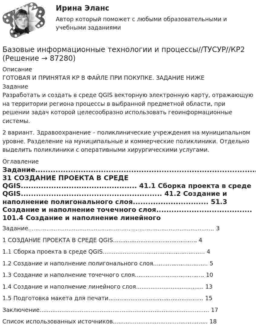      
            Описание
            ГОТОВАЯ И ПРИНЯТАЯ КР В ФАЙЛЕ ПРИ ПОКУПКЕ. ЗАДАНИЕ НИЖЕЗаданиеРазработать и создать в среде QGIS векторную электронную карту, отражающую на территории региона процессы в выбранной предметной области, при решении задач которой целесообразно использовать геоинформационные системы.2 вариант. Здравоохранение – поликлинические учреждения на муниципальном уровне. Разделение на муниципальные и коммерческие поликлиники. Отдельно выделить поликлиники с оперативными хирургическими услугами. 
            Оглавление
            Задание...................................................................................................... 31 СОЗДАНИЕ ПРОЕКТА В СРЕДЕ QGIS.............................................. 41.1 Сборка проекта в среде QGIS........................................................ 41.2 Создание и наполнение полигонального слоя.............................. 51.3 Создание и наполнение точечного слоя...................................... 101.4 Создание и наполнение линейного слоя..................................... 131.5 Подготовка макета для печати.................................................... 15Заключение............................................................................................. 17Список использованных источников.................................................... 18  
            
            
            БАЗОВЫЕ ИНФОРМАЦИОННЫЕ ТЕХНОЛОГИИ И ПРОЦЕССЫ//ТУСУР//КОНТРОЛЬНАЯ РАБОТА №1//ОТВЕТ НА СКРИНЕБазовые информационные технологии и процессы//ТУСУР//КР2Базовые понятия теории игр и возможности ее применения для решения социально-экономических задач Ежемесячно страховая компания А страхует 100 объектов фирмы В. Каждый объект страхуется на 1 тыс. руб. Страховщик забирает себе 10% от страховой суммы при заключении контракта. В следующем году страховщик намерен увеличить свой доход путем повышения ставки на 1%, 2% или 3%.Базовые принципы гештальтаБазовые принципы, заложенные в кадровую стратегию большинства работодателей США, включают ... (укажите 5 вариантов ответа)Базовые техники арт-терапии в индивидуальной и групповой работеБазовые шаблоны потоков управления включают ...БАЗОВЫЕ ИНФОРМАЦИОННЫЕ ТЕХНОЛОГИИ И ПРОЦЕССЫ//ТУСУР//КОНТРОЛЬНАЯ РАБОТА №1//ОТВЕТ НА СКРИНЕБАЗОВЫЕ ИНФОРМАЦИОННЫЕ ТЕХНОЛОГИИ И ПРОЦЕССЫ//ТУСУР//КОНТРОЛЬНАЯ РАБОТА №1//ОТВЕТ НА СКРИНЕБАЗОВЫЕ ИНФОРМАЦИОННЫЕ ТЕХНОЛОГИИ И ПРОЦЕССЫ//ТУСУР//КОНТРОЛЬНАЯ РАБОТА №1//ОТВЕТ НА СКРИНЕБАЗОВЫЕ ИНФОРМАЦИОННЫЕ ТЕХНОЛОГИИ И ПРОЦЕССЫ//ТУСУР//КОНТРОЛЬНАЯ РАБОТА №1//ОТВЕТ НА СКРИНЕБАЗОВЫЕ ИНФОРМАЦИОННЫЕ ТЕХНОЛОГИИ И ПРОЦЕССЫ//ТУСУР//КОНТРОЛЬНАЯ РАБОТА №1//ОТВЕТ НА СКРИНЕБАЗОВЫЕ ИНФОРМАЦИОННЫЕ ТЕХНОЛОГИИ И ПРОЦЕССЫ//ТУСУР//КОНТРОЛЬНАЯ РАБОТА №1//ОТВЕТ НА СКРИНЕБАЗОВЫЕ ИНФОРМАЦИОННЫЕ ТЕХНОЛОГИИ И ПРОЦЕССЫ//ТУСУР//КОНТРОЛЬНАЯ РАБОТА №1//ОТВЕТ НА СКРИНЕ