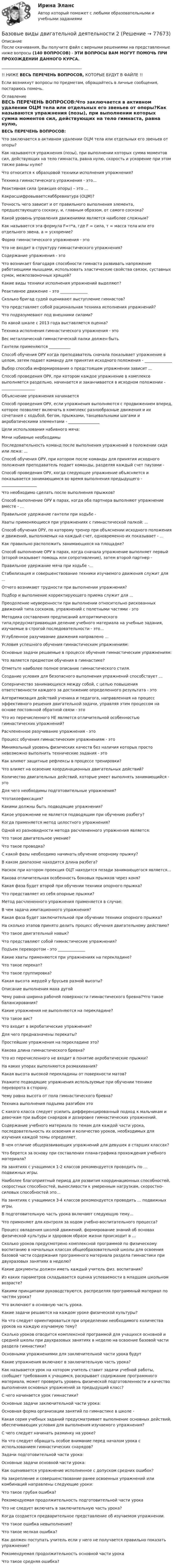      
            Описание
            После скачивания, Вы получите файл с верными решениями на представленные ниже вопросы (140 ВОПРОСОВ) - ЭТИ ВОПРОСЫ ВАМ МОГУТ ПОМОЧЬ ПРИ ПРОХОЖДЕНИИ ДАННОГО КУРСА._________________________________________!! НИЖЕ ВЕСЬ ПЕРЕЧЕНЬ ВОПРОСОВ, КОТОРЫЕ БУДУТ В ФАЙЛЕ !!Если возникнут вопросы по предметам, обращайтесь в личные сообщения, постараюсь помочь. 
            Оглавление
            ВЕСЬ ПЕРЕЧЕНЬ ВОПРОСОВ:Что заключается в активном удалении ОЦМ тела или отдельных его звеньев от опоры?Как называются упражнения (позы), при выполнении которых сумма моментов сил, действующих на тело гимнаста, равна нулю, скорость и ускорение при этом также равны нулю?Что относится к образцовой техники исполнения упражнения?Техника гимнастического упражнения - это...Реактивная сила (реакция опоры) – это ...Какрасшифровываетсяаббревиатура (ОЦМ)?Точность чего зависит и от правильного выполнения элемента, предшествующего соскоку, и, главным образом, от самого соскока?Какой уровень управления движениями является наиболее сложным?Как называется эта формула F=т*а, где F = сила, т = масса тела или его отдельного звена, а = ускорение?Форма гимнастического упражнения - этоЧто не входит в структуру гимнастического упражнения?Содержание упражнения - это Что возникает благодаря способности гимнаста развивать напряжение работающими мышцами, использовать эластические свойства связок, суставных сумок, межпозвоночных хрящей?Какие виды техники исполнения упражнений выделяют?Реактивное движение – это ______________Сколько бригад судей оценивают выступление гимнастов?Что представляет собой рациональная техника исполнения упражнений?Что подразумевают под внешними силами?По какой шкале с 2013 года выставляется оценка?Техника исполнения гимнастического упражнения - этоВес металлической гимнастической палки должен быть Гантели применяются ___________Способ обучения ОРУ когда преподаватель сначала показывает упражнение в целом, затем подает команду для принятия исходного положения - ______________Выбор способа информирования о предстоящем упражнении зависит ...Способ проведения ОРУ, при котором каждое упражнение в комплексе выполняется раздельно, начинается и заканчивается в исходном положении - _________________Объяснение упражнения начинается Способ проведения ОРУ, если упражнения выполняются с продвижением вперед, которое позволяет включать в комплекс разнообразные движения и их сочетания с ходьбой, бегом, прыжками, танцевальными шагами и акробатическими элементами - ________________Цели использования набивного мяча: Мячи набивные необходимы Последовательность команд после выполнения упражнений в положении сидя или лежа: ...Способ обучения ОРУ, при котором после команды для принятия исходного положения преподаватель подает команды, разделяя каждый счет паузами - Способ проведения ОРУ, когда следующее упражнение объясняется и показывается занимающимся во время выполнения предыдущего - __________________Что необходимо сделать после выполнения прыжков?Способ выполнение ОРУ в парах, когда оба партнера выполняют упражнение вместе - ...Правильное удержание гантели при ходьбе -Хваты применяющиеся при упражнениях с гимнастической палкой: ...Способ обучения ОРУ, по которому тренер при объяснении исходного положения и движений, выполняемых на каждый счет, одновременно их показывает - ...Как правильно расположить занимающихся на площадке?Способ выполнение ОРУ в парах, когда сначала упражнение выполняет первый (второй оказывает помощь или сопротивление), затем второй партнер - Правильное удержание мяча при ходьбе -...Стабилизация и совершенствование техники изучаемого движения служит для ...Отчего возникают трудности при выполнении упражнения?Подбор и выполнение корректирующего приема служит для ...Преодоление неуверенности при выполнении относительно рискованных движений типа соскоков, упражнений с полетными частями - этоМетодика составления предписаний алгоритмического типа,предусматривающая деление учебного материала на учебные задания, изучаемые в строгой последовательности - это...Углубленное разучивание движения направлено …Условия успешного обучения гимнастическим упражнениям:Основные задачи решаемые в процессе обучения гимнастическим упражнениям:Что является предметом обучения в гимнастике?Отметьте наиболее полное описание гимнастического стиля.Создание условия для безопасного выполнения упражнений способствует …Соперничество занимающихся между собой, с целью повышения ответственности каждого за достижение определенного результата - этоАлгоритмизация действий ученика и педагога, направленная на процесс эффективного решения двигательной задачи, управляя этим процессом на основе постоянной обратной связи - этоЧто из перечисленного НЕ является отличительной особенностью гимнастических упражнений?Расчлененное разучивание упражнения - этоПроцесс обучения гимнастическим упражнениям - этоМинимальный уровень физических качеств без наличия которых просто невозможно выполнить технические задания - этоКак влияют защитные рефлексы в процессе тренировки?Что влияет на освоение координационных двигательных действий?Количество двигательных действий, которые умеет выполнять занимающийся - это Для чего необходимы подготовительные упражнения?Чтотакоефиксация?Какими должны быть подводящие упражнения?Какое упражнение не является подводящим при обучению разбегу?Когда применяется метод целостного упражнения?Одной из разновидности метода расчлененного упражнения является:Что такое двигательное умение?Что такое проводка?С какой фазы необходимо начинать обучение опорному прыжку?В каком диапазоне находится длина разбега?Наскок при котором проекция ОЦТ находится позади занимающегося является…Какова отличительная особенность боковых прыжков через коня?Какая фаза будет второй при обучении техники опорного прыжка?Что представляет из себя опорные прыжки?Метод расчлененного упражнения применяется в случае:В чем задача имитационного упражнения?Какая фаза будет заключительной при обучении техники опорного прыжка?На сколько этапов принято делить процесс обучения двигательному действию?Что такое двигательный навык?Что представляют собой гимнастические упражнения?Подъем переворотом - это ______________Какие хваты применяются при упражнениях на перекладине?Что такое перекат?Что такое группировка?Какая высота жердей у брусьев разной высоты?Описание выполнения маха дугойЧему равна ширина рабочей поверхности гимнастического бревна?Что такое балансирования?Какие упражнения не выполняются на перекладине?Что такое вис?Что входит в акробатические упражнения?Для чего предназначены перекаты?Простейшие упражнения на перекладине это?Какова длина гимнастического бревна?Что из перечисленного не входит в понятие акробатические прыжки?На каких упорах выполняются размахивания?Какая высота высокой перекладины от поверхности матов?Укажите подводящие упражнения используемые при обучении технике переворота в сторону.Чему равна высота от пола гимнастического бревна?Техника выполнения подъема разгибом этоС какого класса следует усилить дифференцированный подход к мальчикам и девочкам при выборе снарядов и дозировке гимнастических упражнений.Содержание учебного материала по темам для каждой части урока, последовательность их освоения и количество уроков, необходимых для изучения каждой темы определяет.В чем отличие общеразвивающих упражнений для девушек в старших классах?Что берется за основу при составлении плана-графика прохождения учебного материала?На занятиях с учащимися 1-2 классов рекомендуется проводить по … подвижных игры.Наиболее благоприятный период для развития координационных способностей, скоростных способностей, выносливости к умеренным нагрузкам, скоростно-силовых способностей это…На занятиях с учащимися 3-4 классов рекомендуется проводить … подвижных игры.В подготовительную часть урока включают следующую тему…Что применяют для контроля за ходом учебно-воспитательного процесса?Процесс овладения школой движений, формирование знаний об основах физической культуры и здоровом образе жизни происходит в …Сколько уроков предусмотрено комплексной программой по физическому воспитанию в начальных классах общеобразовательной школы для освоения базовой части содержания программного материала раздела гимнастики при двухразовых занятиях в неделю?Какие документы должен иметь каждый учитель физ. воспитания?Из каких параметров складывается оценка успеваемости в младшем школьном возрасте?Какими принципами руководствуются, распределяя программный материал по частям урока?Что включают в основную часть урока.Какие задачи решаются на каждом уроке физической культуры?На что следует ориентироваться при определении необходимого количества уроков на каждую изучаемую тему?Сколько уроков отводится комплексной программой для учащихся основной и средней школы при двухразовых занятиях в неделю на освоение базовой части раздела гимнастики?Основными упражнениями для заключительной части урока будутКакие упражнения включают в заключительную часть урока?Как называется урок на котором учитель ставит задачи учебной работы, сообщает требования к учащимся, раскрывает содержание программного материала, может проверить уровень физической подготовленности и качество выполнения основных упражнений за предыдущий класс?С чего начинается урок гимнастики?Основные задачи заключительной части урока:Основная форма организации занятий по гимнастике в школе - Какая серия учебных заданий предусматривает выполнение основных действий, обеспечивающих условия для выполнения изучаемого упражнения?С чего следует начинать разминку на уроке?На что следует обращать особое внимание перед началом урока с использованием гимнастических снарядов?Задачи подготовительной части урока:Основные задачи основной части урока:Как оценивается упражнение исполненное с допуском средних ошибок?На закрепление и совершенствование ранее освоенных упражнений или комбинаций направлены следующие уроки: Что такое грубая ошибка?Рекомендуемая продолжительность подготовительной части урокаЧто не следует включать в заключительную часть урока?Когда создается предварительное представление об изучаемом упражнении.Что такое ошибка невыполнения?Что такое мелкая ошибка?Как должен поступать учитель если у него не получается правильно показать упражнение?Рекомендуемая продолжительность основной части урокаЧто такое средняя ошибка?  
            
            
            Базовые виды двигательной деятельности 2Базовые виды двигательной деятельности 2базовые виды двигательной деятельности 2 (росдистант) ответы на промежуточные и итоговый тестыБазовые виды двигательной деятельности 3 ( ОТВЕТЫ НА ВСЕ ВОПРОСЫ)Базовые виды физкультурной рекреации 3 Базовые виды физкультурной рекреации 4БАЗОВЫЕ ИНФОРМАЦИОННЫЕ ТЕХНОЛОГИИ И ПРОЦЕССЫ//ТУСУР//КОНТРОЛЬНАЯ РАБОТА №1//ОТВЕТ НА СКРИНЕБазовая выгода, обеспечиваемая каждой маркой в данной продуктовой категории, – это … услугаБазовая медицинская помощь новорожденному ребенку [Ответы]Базовая методология и методика аналитических исследований. Практическое задание 1.Базовая стратегия …, или стратегия последнего средства – это стратегия, реализуемая в случаях, когда организация нуждается в перегруппировке сил после длительного периода роста. Базовая стратегия … – это стратегия, которая нацелена на расширение рыночной деятельности, увеличение активов организации и рост объемов инвестицийБАЗОВОЕ ПОСТРОЕНИЕ АВТОВОРОНОК СИНЕРГИЯ 2 КУРСБазовое построение автоворонок. Синергия. Ответы на ИТОГОВЫЙ ТЕСТ. На отлично!