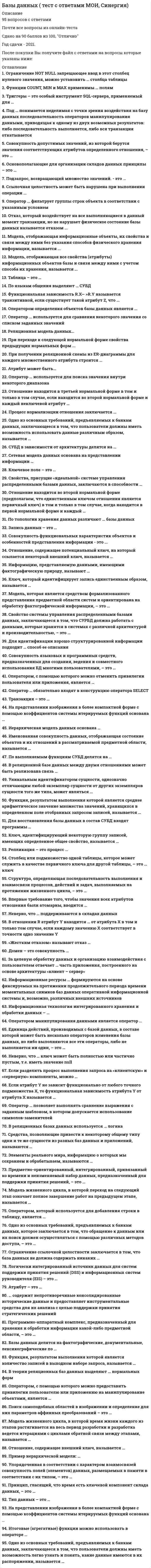   
          Описание
          94 вопроса с ответами.Тест сдается на результат от 80 баллов (хорошо)  до 97 баллов (отлично)Год сдачи - 2018-2021.После покупки Вы получите файл с ответами на вопросы которые указаны ниже:***(Если нужна помощь с другими предметами или сдачей тестов онлайн, пишите в личные сообщения) 
          Оглавление
          1. Совокупность допустимых значений, из которой берутся значения соответствующих атрибутов определенного отношения, – это … кортежкардинальностьдоменполе2. Основополагающие для организации складов данных принципы – это …средства интеграциипредметная ориентациямодификации данныххронологизм данныхпостоянство данных3. Подзапрос, возвращающий множество значений. - это ... логическиймножественныйскалярныйарифметическийтабличный4. Ссылочная целостность может быть нарушена при выполнении операции ...обновления кортежа в родительском отношенииудаления кортежа в дочернем отношенииобновления кортежа в дочернем отношениивставки кортежа в дочернее отношениеудаления кортежа в родительском отношении5. Оператор ... фильтрует группы строк объекта в соответствии с указанным условиемGROUP BYORDER BYWHERESELECTHAVINGFROM6. Отказ, который воздействует на все выполняющиеся в данный момент транзакции, но не нарушает физическое состояние базы данных называется отказом ...носителясистемысети7. Модель, отображающая информационные объекты, их свойства и связи между ними без указания способов физического хранения информации, называется ...внутреннейфизическойвнешнейконцептуальной8. Модель, отображающая все свойства (атрибуты) информационных объектов базы и связи между ними с учетом способа их хранения, называется ...внутреннейфизическойвнешнейконцептуальной9. Таблица – это …совокупность объектов, обладающих одинаковым набором свойствинформационное отображение свойств объектарегулярная структура, состоящая из конечного набора однотипных записейэлемент информационной системы, данные о котором сохраняются10. По языкам общения выделяют … СУБДсмешанныеоткрытыемногоуровневыезамкнутыеодноуровневые11. Функциональная зависимость R.X— >R.Y называется транзитивной, если существует такой атрибут Z, что ...имеются функциональные зависимости R.X-->R.Z и R.Z-->R.Yимеются функциональные зависимости R.X-->R.Z и R.Y ~>R.Zотсутствует функциональная зависимость R.Z-->R.Xотсутствует функциональная зависимость R.Z-->R.Y12. Оператором определения объектов базы данных является ...CREATE SCHEMAGRANTSELECTUPDATEALTER TABLEDROP TABLE13. Оператор ... используется для сравнения некоторого значения со списком заданных значенийLIKEBETWEENINIS14. Реляционная модель данных...есть графовая модель, в которой изначально четко определено, что означают вершины и дуги и как они используютсяоснована на представлении информации в виде ориентированного графа, в котором в каждую вершину может входить произвольное число дугосновывается на использовании отношений и таблиц для представления данных о предметной области15. При переходе к следующей нормальной форме свойства предыдущих нормальных форм ...не сохраняютсясохраняютсяпреобразуютсятрансформируются16. При получении реляционной схемы из ER-диаграммы для каждого множественного атрибута строится ...отдельное отношениесоответствующий столбец с тем же именемсоответствующая запись с тем же именемнесколько записей с разными именами17. Атрибут может быть... сильным или слабымопределенным или неопределеннымобязательным и необязательныммножественным или единичнымобязательным или условнымпростым или составным18. Оператор … используется для поиска значения внутри некоторого диапазонаBETWEENISLIKEIN19. Отношение находится в третьей нормальной форме в том и только в том случае, если находится во второй нормальной форме и каждый неключевой атрибут …полностью зависит от первичного ключанетранзитивно зависит от первичного ключаполностью зависит от части первичного ключане является транзитивно зависимым от первичного ключа20. Процесс нормализации отношения заключается ...в исключении функциональной зависимости между всеми атрибутамив декомпозиции отношения в два или более отношенийв исключении необязательных атрибутовв комбинировании двух или более отношений21. Одно из основных требований, предъявляемых к банкам данных, заключающееся в том, что пользователи должны иметь возможность использовать данные различным образом, называется …простотоймногократным использованием данныхгибкостью использованиялегкостью использования22. СУБД в зависимости от архитектуры делятся на …открытые и изолированныелокальные и распределенныеоткрытые и закрытые23. Сетевая модель данных основана на представлении информации …в виде ориентированного графа, в каждую вершину которого (кроме первой) может входить только одна дуга, а выходить может произвольное число дуг (кроме конечных вершин)в виде графовой модели, в которой вершины являются представлениями простых однозначных атрибутов, а дуги – бинарных связей между атрибутамив виде ориентированного графа, в котором в каждую вершину может входить произвольное число дуг24. Ключевое поле – это …поле, характеризующее вид хранящихся данныхсовокупность значений связанных элементов данныхнабор значений элементов, отвечающий поставленным условиямодно или несколько полей, комбинация значений которых однозначно определяет каждую запись в таблице25. Свойства, присущие «идеальной» системе управления распределенными базами данных, заключаются в способности …одинаково работать в условиях разнородных сетейработать с данными, которые хранятся в системах с различной архитектурой и производительностьюобеспечивать защиту всей распределенной БД от несанкционированного доступаработать автономно без участия администратора26. Отношение находится во второй нормальной форме (предполагаем, что единственным ключом отношения является первичный ключ) в том и только в том случае, когда находится в первой нормальной форме и каждый …из атрибутов отношения атомаренатрибут нетранзитивно зависит от первичного ключанеключевой атрибут полностью зависит от первичного ключанеключевой атрибут нетранзитивно зависит от первичного ключа27. По топологии хранения данных различают … базы данныхоткрытые и изолированныеоткрытые и закрытыелогические и физическиелокальные и распределенные28. Запись данных – это …несколько полей, определяющих каждую запись в таблицесовокупность значений связанных элементов данныхнабор значений элементов одного типаполя, характеризующие вид хранящихся данных29. Совокупность функциональных характеристик объектов и особенностей представления информации - это ...модель данныхвнешняя схемавнутренняя схемаинформационная модель30. Отношение, содержащее потенциальный ключ, на который ссылается некоторый внешний ключ, называется ...подчиненнымдочернимглавнымродительским31. Информацию, представляемую данными, имеющими фактографическую природу, называют …     слабо структурированнойдокументальнойформальнойхорошо структурированной32. Ключ, который идентифицирует запись единственным образом, называется …      внешнимальтернативнымсоставнымпервичным33. Модель, которая является средством формализованного представления предметной области систем и ориентирована на обработку фактографической информации, – это … внешняя модельмодель «сущность – связь»даталогическая модельфизическая модель34. Свойство системы управления распределенными базами данных, заключающееся в том, что СУРБД должна работать с данными, которые хранятся в системах с различной архитектурой и производительностью, – это … поддержка распределенных транзакцийуниверсальность доступагетерогенность системыпрозрачность относительно расположения данныхподдержка распределенных изменений35. Для идентификации хорошо структурированной информации подходит … способ ее описания объектныйобъектно ориентированныйопосредованныйатрибутивный36. Совокупность языковых и программных средств, предназначенных для создания, ведения и совместного использования БД многими пользователями, – это … СУБДинформационная базабанк данных37. Оператором, с помощью которого можно отменить привилегии пользователя или приложения, является … REVOKEGRANTUPDATESELECTCOMMITROLLBACK38. Оператор … обязательно входят в конструкцию оператора SELECT FROMGROUP BYWHEREORDERBY HAVINGCREATEINSERT39. Транзакция – это … совокупность операций редактирования, добавления и удаления записей в БД процесс создания и синхронизации копий БД, сохраняемых в разных местахсовокупность операций в БД, выполнение которых не может быть прерванопроцесс обновления и синхронизации данных и связей между ними40. На представлении изображения в более компактной форме с помощью коэффициентов системы итерируемых функций основана … витрина данныхСУБДфрактальная архивацияраспределенная база данных41. Иерархическая модель данных основана … на использовании отношений и таблиц для представления данных о предметной областина представлении информации в виде ориентированного графа, в котором в каждую вершину может входить только одна дугана представлении информации в виде ориентированного графа, в котором в каждую вершину может входить произвольное число дуг42. Именованная совокупность данных, отображающая состояние объектов и их отношений в рассматриваемой предметной области, называется … информационной базойСУБДбанком данныхбазой данных43. По выполняемым функциям СУБД делятся на … информационные и операционныеодноуровневые и многоуровневыелогические и физическиеоткрытые и закрытые44. В реляционной базе данных между двумя отношениями может быть реализована связь …  «многие ко многим»«один ко многим»«один к одному»«многие к одному»45. Уникальным идентификатором сущности, однозначно отличающим любой экземпляр сущности от других экземпляров сущности того же типа, может являться … комбинация атрибутовкомбинация связей и атрибутовкомбинация сущностейсама сущностькомбинация связейатрибут46. Функция, результатом выполнения которой является среднее арифметическое значение множества значений, хранящихся в определенном поле отобранных запросом записей, называется … COUNTSUMMINAVGMAX47. Для восстановления базы данных в состав СУБД входят программы … сериализациитранзакцийархивацииведения системного журналавосстановления записиконтрольных точекотката48. Ключ, идентифицирующий некоторую группу записей, имеющих определенное общее свойство, называется … составнымпервичнымглавнымвторичным49. Репликация – это процесс … создания и синхронизации копий БД, сохраняемых в разных местахвыполнения операций в БД, который не может быть прерванреорганизации данных и связей между нимиредактирования, добавления и удаления записей в БД50. Столбец или подмножество одной таблицы, которое может служить в качестве первичного ключа для другой таблицы, – это … ключ составнойальтернативныйвторичныйвнешний51. Структура, определяющая последовательность выполнения и взаимосвязи процессов, действий и задач, выполняемых на протяжении жизненного цикла, – это … модель базы данныхмодель данныхинформационная системамодель жизненного цикла52. Впервые требование того, чтобы значения всех атрибутов отношения были атомарны, вводится … во второйв первойв третьейв четвертой53. Неверно, что … поддерживаются в складах данных оперативные вставки строкоперации массовых загрузокоперативные изменения значений столбцовоперации модификации данных54. В отношении R атрибут Y находится … от атрибута X в том и только том случае, если каждому значению X соответствует в точности одно значение Y в функциональной зависимостив транзитивной функциональной зависимостив полной функциональной зависимостив транзитивной функциональной независимости55. «Жестким отказом» называют отказ … системыБДсетиносителя56. Домен – это совокупность …элементов разного типа в таблицезначений элементов одного типа, отвечающих поставленным условиямсвязанных элементов данных, отвечающих поставленным условияматрибутов хранящихся данных57. За целевую обработку данных и организацию взаимодействия с пользователем отвечает … часть приложения, построенного на основе архитектуры «клиент – сервер» сервернаятехническаяинтерфейснаяклиентская58. Информационные ресурсы … формируются на основе фиксируемых на протяжении продолжительного периода времени моментальных снимков баз данных оперативной информационной системы и, возможно, различных внешних источников банка данныхбазы данныхбазы знанийхранилища данных59. Информационная технология интегрированного хранения и обработки данных – … табличные редакторыархивыбазы данныхтекстовые редакторы60. Оператором манипулирования данными является оператор … DROPTABLEUPDATESELECTGRANTREVOKECREATESCHEMA61. Единица действий, производимых с базой данных, в составе которой может быть несколько операторов изменения базы данных, но либо выполняются все эти операторы, либо не выполняется ни один, – это … транзакциятранслитерациякоммуникациясинхронизациякортеж62. Неверно, что … ключ может быть полностью или частично пустым, т.е. иметь значение null альтернативныйпервичныйсоставнойвнешний63. Если разделить процесс выполнения запроса на «клиентскую» и «серверную» компоненты, можно … *обеспечивать последовательную обработку запроса в случае распределенных БД *повышать эффективность управления данными за счет использования специализированных ЭВМ (например, сервера БД)* обеспечить параллельную обработку запросов в случае распределенных БД *централизовать функции управления (например, обеспечить целостности данных)64. Если атрибут Y не зависит функционально от любого точного подмножества X, то функциональная зависимость атрибута Y от атрибута X называется … транзитивной полной частичной взаимной65. Оператор … позволяет выполнять сравнение выражения с заданным шаблоном, в котором допускается использование символов-заменителей IN BETWEEN IS LIKE66. В реляционных базах данных используется … логика однозначная трехзначная многозначная двузначная67. Средства, позволяющие привести к некоторому общему типу одни и те же сущности из разных баз данных и приложений, называются … средствами интеграции модификацией хронологизмом данных верификацией68. Элементы реального мира, информацию о которых мы сохраняем и обрабатываем, называются … классамиданными атрибутами объектами69. Предметно-ориентированный, интегрированный, привязанный ко времени и неизменяемый набор данных, предназначенный для поддержки принятия решений, – это … архив хранилище данных СУРБД база данных70. Модель жизненного цикла, в которой переход на следующий этап означает полное завершение работ на предыдущем этапе, называется … спиральной каскадной стандартной поэтапной71. Оператором, который используется для добавления строки в таблицу, является … INSERT REVOKE CREATE UPDATE SELECT GRANT72. Одно из основных требований, предъявляемых к банкам данных, которое заключается в том, что обращение к данным или их поиск должен осуществляться с помощью различных методов доступа, – это … многократное использование данных легкость использованияпростота гибкость использования73. Ограничение ссылочной целостности заключается в том, что база данных не должна содержать никаких … несогласованных значений первичных ключей несогласованных значений внешних ключей значений внешних ключей74. Логически интегрированный источник данных для систем поддержки принятия решений (DSS) и информационных систем руководителя (EIS) – это … операционная база склад данных СУБД база данных75. Атрибут – это … элемент информационной системы, данные о котором сохраняются совокупность элементов, обладающих одинаковым набором свойств регулярная структура, состоящая из конечного набора объектов информационное отображение свойств объекта76. … содержит непротиворечивые консолидированные исторические данные и предоставляет инструментальные средства для их анализа с целью поддержки принятия стратегических решений Банк данных База данных Хранилище данных База знаний77. Программно-аппаратный комплекс, предназначенный для хранения и обработки информации какой-либо предметной области, – это … файловое хранилище база данных банк данных информационная система78. Базы данных делятся на фактографические, документальные, лексикографические по … по типу используемой модели данных типу хранимой информациипо топологии хранения данных по уровню представления информации79. Функция, результатом выполнения которой является количество записей в выходном наборе запроса, называется … MAX MIN AVG COUNT SUM80. В теории реляционных баз данных выделяют … нормальных форм 3 (1НФ, 2НФ, 3НФ) 4 (1НФ, 2НФ, 3НФ, НФБК) 1 (1НФ) 5 (1НФ, 2НФ, 3НФ, НФБК, 4НФ) 9 (1НФ, 2НФ, 3НФ, НФБК, 4НФ, 5НФ, 6НФ, 7НФ, 8НФ) 6 (1НФ, 2НФ, 3НФ, НФБК, 4НФ, 5НФ)81. Оператором, с помощью которого можно предоставить привилегии пользователю или приложению на манипулирование объектами, является … ROLLBACK COMMIT REVOKE UPDATE GRANT SELECT82. Поиск самоподобных областей в изображении и определение для них параметров аффинных преобразований – это … аффинное преобразование итерируемое преобразование фрактальная компрессия фрактальная геометрия83. Модель жизненного цикла, в которой время жизни каждого из этапов растягивается на весь период разработки и разработка ведется итерациями с циклами обратной связи между этапами, называется … спиральной стандартной каскадной поэтапной84. Отношение, содержащее внешний ключ, называется … родительским дочерним главным подчиненным85. Пример иерархической модели: … система представления документальной информации географические системы файловые системы системы классификации в науке86. Упорядоченная в соответствии с характером взаимосвязей совокупность полей (элементов) данных, размещаемых в памяти в соответствии с их типом, – это … поля объекты запись атрибуты87. Принцип, гласящий, что время есть ключевой компонент склада данных, – это … хронологизм данныхсредства интеграции постоянство данных предметная ориентация88. Тип данных – это … поле, характеризующее вид хранящихся данных поле, определяющее свойства записи в таблицесвязанные между собой элементы данных набор элементов, отвечающих поставленному условию89. На представлении изображения в более компактной форме с помощью коэффициентов системы итерируемых функций основана … распределенная база данных витрина данных фрактальная архивация СУБД90. Итоговые (агрегатные) функции можно использовать в операторе … WHERE ORDER BY FROM SELECT HAVING91. Одно из основных требований, предъявляемых к банкам данных, заключающееся в том, что пользователи должны иметь возможность легко узнать и понять, какие данные имеются в их распоряжении, называется …многократным использованием данныхпростотой легкостью использования гибкостью использования92. Функции COUNT, MIN и MAX применимы … полям только к нечисловым только к числовым как к числовым, так и к нечисловым93. Триггеры – это особый инструмент SQL-сервера, применяемый для … поддержания целостности данных в базе данных связывания каждой из строк дочерней таблицы выполнения задания по умолчанию значения94. Под … понимается неделимая с точки зрения воздействия на базу данных последовательность операторов манипулирования данными, приводящая к одному из двух возможных результатов: либо последовательность выполняется, либо вся транзакция откатывается транзакцией транслитерацией коммуникацией синхронизацией 
            
            
            Базы Данных ( тест с ответами Синергия) Базы Данных (тест с ответами Синергия)Базы данных. Управление данными Синергия 2021 2 семестр 🔥 БАЗА ТЕСТОВ 🔥Балка выполнена из дерева (R= 10 МПа). Исходя из расчета на прочность, следует назначить радиус r её сечения, равным величине:Балка, работающая на изгиб в вертикальной плоскости и представляющая собой трубу, должна быть усилена. С этой целью предполагается использовать две тонкие пластины одинакового поперечного сечения. Наилучшим будет вариант:Балку квадратного сечения со сторонами 2х2 см заменяют круглой радиуса 2 см. Как изменится прогиб?Банковские электронные услуги (СИНЕРГИЯ)Аэробика, в большей мере, направлена на: база вопросов и ответов бухгалтерский учет синергиябаза ответов на тест по химии УГГУБазовые виды физкультурной рекреации 3.Росдистант ТГУБазовые информационные технологии > Информационные системы и технологии (ответы на тест Синергия / МТИ / МосАП)Базовые информационные технологии СИНЕРГИЯ 2021г.Ответы на ТестБазы данных (ликвидация АЗ) (ответы на тест Синергия / МТИ / МосАП)