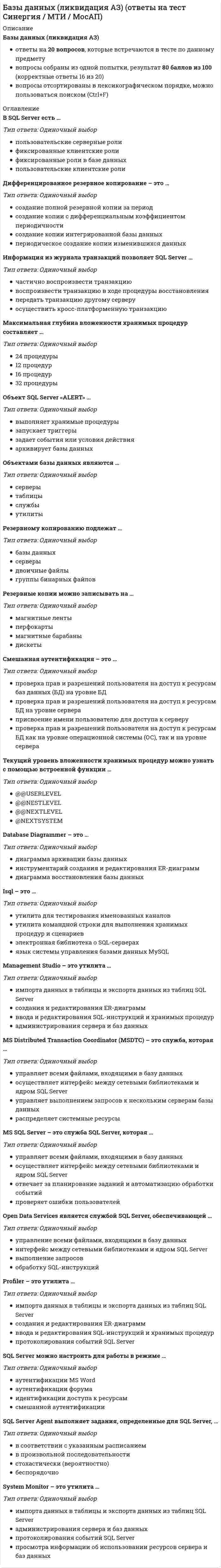      
          Описание
          95 вопросов с ответамиПочти все вопросы из онлайн-тестаСдано на 90 баллов из 100, ОтличноГод сдачи - 2021.После покупки Вы получите файл с ответами на вопросы которые указаны ниже: 
          Оглавление
          1.      Ограничение NOT NULL запрещающее ввод в этот столбец нулевого значения, можно установить … столбца таблицы2.      Функции COUNT, MIN и MAX применимы … полям3.      Триггеры – это особый инструмент SQL-сервера, применяемый для … 4.      Под … понимается неделимая с точки зрения воздействия на базу данных последовательность операторов манипулирования данными, приводящая к одному из двух возможных результатов: либо последовательность выполняется, либо вся транзакция откатывается5.      Совокупность допустимых значений, из которой берутся значения соответствующих атрибутов определенного отношения, – это … 6.      Основополагающие для организации складов данных принципы – это …7.      Подзапрос, возвращающий множество значений. - это ... 8.      Ссылочная целостность может быть нарушена при выполнении операции ...9.      Оператор ... фильтрует группы строк объекта в соответствии с указанным условием10.  Отказ, который воздействует на все выполняющиеся в данный момент транзакции, но не нарушает физическое состояние базы данных называется отказом ...11.  Модель, отображающая информационные объекты, их свойства и связи между ними без указания способов физического хранения информации, называется ...12.  Модель, отображающая все свойства (атрибуты) информационных объектов базы и связи между ними с учетом способа их хранения, называется ...13.  Таблица – это …14.  По языкам общения выделяют … СУБД15.  Функциональная зависимость R.X— >R.Y называется транзитивной, если существует такой атрибут Z, что ...16.  Оператором определения объектов базы данных является ...17.  Оператор ... используется для сравнения некоторого значения со списком заданных значений18.  Реляционная модель данных...19.  При переходе к следующей нормальной форме свойства предыдущих нормальных форм ...20.  При получении реляционной схемы из ER-диаграммы для каждого множественного атрибута строится ...21.  Атрибут может быть... 22.  Оператор … используется для поиска значения внутри некоторого диапазона23.  Отношение находится в третьей нормальной форме в том и только в том случае, если находится во второй нормальной форме и каждый неключевой атрибут …24.  Процесс нормализации отношения заключается ...25.  Одно из основных требований, предъявляемых к банкам данных, заключающееся в том, что пользователи должны иметь возможность использовать данные различным образом, называется …26.  СУБД в зависимости от архитектуры делятся на …27.  Сетевая модель данных основана на представлении информации …28.  Ключевое поле – это …29.  Свойства, присущие «идеальной» системе управления распределенными базами данных, заключаются в способности …30.  Отношение находится во второй нормальной форме (предполагаем, что единственным ключом отношения является первичный ключ) в том и только в том случае, когда находится в первой нормальной форме и каждый …31.  По топологии хранения данных различают … базы данных32.  Запись данных – это …33.  Совокупность функциональных характеристик объектов и особенностей представления информации - это ...34.  Отношение, содержащее потенциальный ключ, на который ссылается некоторый внешний ключ, называется ...35.  Информацию, представляемую данными, имеющими фактографическую природу, называют … 36.  Ключ, который идентифицирует запись единственным образом, называется … 37.  Модель, которая является средством формализованного представления предметной области систем и ориентирована на обработку фактографической информации, – это … 38.  Свойство системы управления распределенными базами данных, заключающееся в том, что СУРБД должна работать с данными, которые хранятся в системах с различной архитектурой и производительностью, – это … 39.  Для идентификации хорошо структурированной информации подходит … способ ее описания 40.  Совокупность языковых и программных средств, предназначенных для создания, ведения и совместного использования БД многими пользователями, – это … 41.  Оператором, с помощью которого можно отменить привилегии пользователя или приложения, является … 42.  Оператор … обязательно входят в конструкцию оператора SELECT 43.  Транзакция – это … 44.  На представлении изображения в более компактной форме с помощью коэффициентов системы итерируемых функций основана … 45.  Иерархическая модель данных основана … 46.  Именованная совокупность данных, отображающая состояние объектов и их отношений в рассматриваемой предметной области, называется … 47.  По выполняемым функциям СУБД делятся на … 48.  В реляционной базе данных между двумя отношениями может быть реализована связь … 49.  Уникальным идентификатором сущности, однозначно отличающим любой экземпляр сущности от других экземпляров сущности того же типа, может являться … 50.  Функция, результатом выполнения которой является среднее арифметическое значение множества значений, хранящихся в определенном поле отобранных запросом записей, называется … 51.  Для восстановления базы данных в состав СУБД входят программы … 52.  Ключ, идентифицирующий некоторую группу записей, имеющих определенное общее свойство, называется … 53.  Репликация – это процесс … 54.  Столбец или подмножество одной таблицы, которое может служить в качестве первичного ключа для другой таблицы, – это … ключ 55.  Структура, определяющая последовательность выполнения и взаимосвязи процессов, действий и задач, выполняемых на протяжении жизненного цикла, – это … 56.  Впервые требование того, чтобы значения всех атрибутов отношения были атомарны, вводится … 57.  Неверно, что … поддерживаются в складах данных 58.  В отношении R атрибут Y находится … от атрибута X в том и только том случае, если каждому значению X соответствует в точности одно значение Y 59.  «Жестким отказом» называют отказ … 60.  Домен – это совокупность …61.  За целевую обработку данных и организацию взаимодействия с пользователем отвечает … часть приложения, построенного на основе архитектуры «клиент – сервер»62.  Информационные ресурсы … формируются на основе фиксируемых на протяжении продолжительного периода времени моментальных снимков баз данных оперативной информационной системы и, возможно, различных внешних источников 63.  Информационная технология интегрированного хранения и обработки данных – … 64.  Оператором манипулирования данными является оператор … 65.  Единица действий, производимых с базой данных, в составе которой может быть несколько операторов изменения базы данных, но либо выполняются все эти операторы, либо не выполняется ни один, – это … 66.  Неверно, что … ключ может быть полностью или частично пустым, т.е. иметь значение null 67.  Если разделить процесс выполнения запроса на «клиентскую» и «серверную» компоненты, можно … 68.  Если атрибут Y не зависит функционально от любого точного подмножества X, то функциональная зависимость атрибута Y от атрибута X называется … 69.  Оператор … позволяет выполнять сравнение выражения с заданным шаблоном, в котором допускается использование символов-заменителей70.  В реляционных базах данных используется … логика 71.  Средства, позволяющие привести к некоторому общему типу одни и те же сущности из разных баз данных и приложений, называются … 72.  Элементы реального мира, информацию о которых мы сохраняем и обрабатываем, называются … 73.  Предметно-ориентированный, интегрированный, привязанный ко времени и неизменяемый набор данных, предназначенный для поддержки принятия решений, – это … 74.  Модель жизненного цикла, в которой переход на следующий этап означает полное завершение работ на предыдущем этапе, называется … 75.  Оператором, который используется для добавления строки в таблицу, является … 76.  Одно из основных требований, предъявляемых к банкам данных, которое заключается в том, что обращение к данным или их поиск должен осуществляться с помощью различных методов доступа, – это … 77.  Ограничение ссылочной целостности заключается в том, что база данных не должна содержать никаких … 78.  Логически интегрированный источник данных для систем поддержки принятия решений (DSS) и информационных систем руководителя (EIS) – это … 79.  Атрибут – это … 80.  … содержит непротиворечивые консолидированные исторические данные и предоставляет инструментальные средства для их анализа с целью поддержки принятия стратегических решений 81.  Программно-аппаратный комплекс, предназначенный для хранения и обработки информации какой-либо предметной области, – это …82.  Базы данных делятся на фактографические, документальные, лексикографические по … 83.  Функция, результатом выполнения которой является количество записей в выходном наборе запроса, называется … 84.  В теории реляционных баз данных выделяют … нормальных форм 85.  Оператором, с помощью которого можно предоставить привилегии пользователю или приложению на манипулирование объектами, является … 86.  Поиск самоподобных областей в изображении и определение для них параметров аффинных преобразований – это … 87.  Модель жизненного цикла, в которой время жизни каждого из этапов растягивается на весь период разработки и разработка ведется итерациями с циклами обратной связи между этапами, называется … 88.  Отношение, содержащее внешний ключ, называется …89.  Пример иерархической модели: … 90.  Упорядоченная в соответствии с характером взаимосвязей совокупность полей (элементов) данных, размещаемых в памяти в соответствии с их типом, – это … 91.  Принцип, гласящий, что время есть ключевой компонент склада данных, – это … 92.  Тип данных – это … 93.  На представлении изображения в более компактной форме с помощью коэффициентов системы итерируемых функций основана …94.  Итоговые (агрегатные) функции можно использовать в операторе … 95.  Одно из основных требований, предъявляемых к банкам данных, заключающееся в том, что пользователи должны иметь возможность легко узнать и понять, какие данные имеются в их распоряжении, называется … 
            
            
            Базы данных ( тест с ответами МОИ, Синергия) Базы Данных ( тест с ответами Синергия) Базы Данных (тест с ответами Синергия)Базы данных. Управление данными Синергия 2021 2 семестр 🔥 БАЗА ТЕСТОВ 🔥Балка выполнена из дерева (R= 10 МПа). Исходя из расчета на прочность, следует назначить радиус r её сечения, равным величине:Балка, работающая на изгиб в вертикальной плоскости и представляющая собой трубу, должна быть усилена. С этой целью предполагается использовать две тонкие пластины одинакового поперечного сечения. Наилучшим будет вариант:Балку квадратного сечения со сторонами 2х2 см заменяют круглой радиуса 2 см. Как изменится прогиб?Ацетатный шелк является сложным эфиром целлюлозы и _______ кислоты.Аэробика, в большей мере, направлена на: база вопросов и ответов бухгалтерский учет синергиябаза ответов на тест по химии УГГУБазовые виды физкультурной рекреации 3.Росдистант ТГУБазовые информационные технологии > Информационные системы и технологии (ответы на тест Синергия / МТИ / МосАП)Базовые информационные технологии СИНЕРГИЯ 2021г.Ответы на Тест